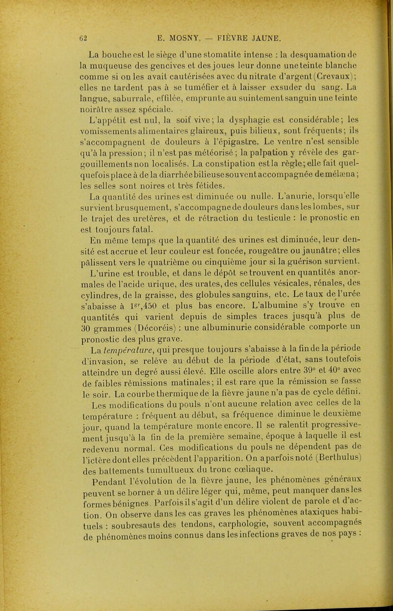 La bouche csl le siège d'une slomalilc intense : la desquamation d<- la muqueuse des gencives et des joues leur donne une teinte blanche comme si on les avait cautérisées avec du nitrate d'argent (Crevaux) ; elles ne tardent pas à se tuméfier et à laisser exsuder du sang. La langue, saburrale, effilée, emprunte au suinlementsanguin une teinte noirâtre assez spéciale. L'appétit est nul, la soif vive; la dysphagie est considérable; les vomissements alimentaires glaireux, puis bilieux, sont fréquents; ils s'accompagnent de douleurs à l'épigastre. Le ventre n'est sensible qu'à la pression; il n'est pas méléorisé ; la palpation y révèle des gar- gouillements non localisés. La constipation est la règle; elle fait quel- quefois place à de la diarrhée bilieuse souvent accompagnée deméhuna ; les selles sont noires et très fétides. La quantité des urines est diminuée ou nulle. L'anurie, lorsqu'elle survient brusquement, s'accompagne de douleurs dans les lombes, sur le trajet des uretères, et de rétraction du testicule : le pronostic en est toujours fatal. En même temps que la quantité des urines est diminuée, leur den- sité est accrue et leur couleur est foncée, rougeâtre ou jaunâtre ; elles pâlissent vers le quatrième ou cinquième jour si la guérison survient. L'urine est trouble, et dans le dépôt se trouvent en quantités anor- males de l'acide urique, des urates, des cellules vésicales, rénales, des cylindres, de la graisse, des globules sanguins, etc. Létaux de l'urée s'abaisse à ls',450 et plus bas encore. L'albumine s'y trouve en quantités qui varient depuis de simples traces jusqu'à plus de 30 grammes (Décoréis) : une albuminurie considérable comporte un pronostic des plus grave. La température, qui presque toujours s'abaisse à la fin de la période d'invasion, se relève au début de la période d'état, sans toutefois atteindre un degré aussi élevé. Elle oscille alors entre 39° et 40° avec de faibles rémissions matinales; il est rare que la rémission se fasse le soir. La courbe thermique de la fièvre jaune n'a pas de cycle défini. Les modifications du pouls n'ont aucune relation avec celles de la température : fréquent au début, sa fréquence diminue le deuxième jour, quand la température monte encore. Il se ralentit progressive- ment jusqu'à la fin de la première semaine, époque à laquelle il est redevenu normal. Ces modifications du pouls ne dépendent pas de l'ictère dont elles précèdent l'apparition. On aparfoisnoté (Berthulus) des battements tumultueux du tronc cœliaque. Pendant l'évolution de la fièvre jaune, les phénomènes généraux peuvent se borner à un délire léger qui, même, peut manquer dans les formes bénignes Parfois il s'agit d'un délire violent de parole et d'ac- tion. On observe dans les cas graves les phénomènes alaxiques habi- tuels : soubresauts des tendons, carphologie, souvent accompagnés de phénomènes moins connus dans les infections graves de nos pays :