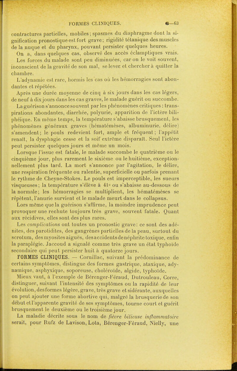 FORMES CLINIQUES. e—63 contractures partielles, mobiles; spasmes du diaphragme dont la si- gnification pronostique est fort grave; rigidité tétanique des muscles de la nuque et du pharynx, pouvant persister quelques heures. On a, dans quelques cas, observé des accès éclampliques vrais. Les forces du malade sont peu diminuées, car on le voit souvent, inconscient de la gravité de son mal, se lever, et chercher à quitter la chambre. L'adynamie est rare, hormis les cas où les hémorragies sont abon- dantes et répétées. Après une durée moyenne de cinq à six jours dans les cas légers, de neuf à dix jours dans les cas graves, le malade guérit ou succombe. La guérison s'annonce souvent par les phénomènes critiques : trans- pirations abondantes, diarrhée, polyurie, apparition de l'ictère bili- phéique. En même temps, la température s'abaisse brusquement, les phénomènes généraux graves (hématémèses, albuminurie, délire) s'amendent; le pouls redevient fort, ample et fréquent; l'appétit renaît, la dysphagie cesse et la soif extrême disparaît. Seul l'ictère peut persister quelques jours et même un mois. Lorsque l'issue est fatale, le malade succombe le quatrième ou le cinquième jour, plus rarement le sixième ou le huitième, exception- nellement plus tard. La mort s'annonce par l'agitation, le délire, une respiration fréquente ou ralentie, superficielle ou parfois prenant le rythme de Cheyne-Stokes. Le pouls est imperceptible, les sueurs visqueuses; la température s'élève à 41° ou s'abaisse au-dessous de la normale; les hémorragies se multiplient, les hématémèses se répètent, l'anurie survient et le malade meurt dans le collapsus. Lors même que la guérison s'affirme, la moindre imprudence peut provoquer une rechute toujours très grave, souvent fatale. Quant aux récidives, elles sont des plus rares. Les complications ont toutes un pronostic grave: ce sont des adé- nites, des parotidites, des gangrènes partielles de la peau, surtout du scrotum, desmyositesaiguës, desaccidentsdenéphritetoxique, enfin la paraplégie. Jaccoud a signalé comme très grave un état typhoïde secondaire qui peut persister huit à quatorze jours. FORMES CLINIQUES. — Gornillac, suivant la prédominance de certains symptômes, distingue des formes gastrique, ataxique, ady- namique, asphyxique, soporeuse, choléroïde, algide, typhoïde. Mieux vaut, à l'exemple de Bérenger-Féraud, Dulrouleau, Corre, distinguer, suivant l'intensité des symptômes ou la rapidité de leur évolution, des formes légère, grave, très grave et sidérante, auxquelles on peut ajouter une forme abortive qui, malgré la brusquerie de son début etl'apparenle gravité de ses symptômes, tourne court et guérit brusquement le deuxième ou le troisième jour. La maladie décrite sous le nom de fièvre bilieuse inflammatoire serait, pour Rufz de Lavison, Lola, Bérenger-Féraud, Nielly, une