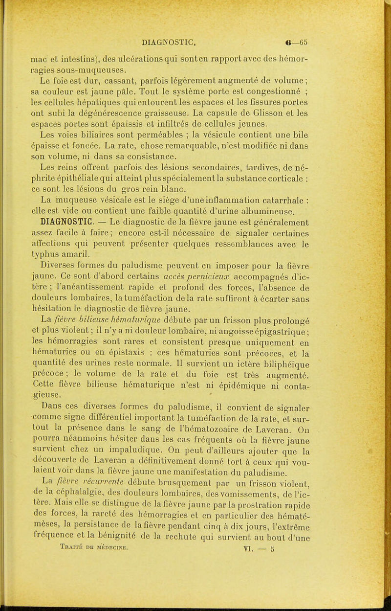 DIAGNOSTIC. «—65 mac cl inlcslins), des ulcérations qui sonlen rapporlavec des hémor- ragies sous-muqueuses. Le foie est dur, cassant, parfois légèrement augmenté de volume; sa couleur est jaune pâle. Tout le système porte est congestionné ; les cellules hépatiques qui entourent les espaces et les fissures portes ont subi la dégénérescence graisseuse. La capsule de Glisson et les espaces portes sont épaissis et infiltrés de cellules jeunes. Les voies biliaires sont perméables ; la vésicule contient une bile épaisse et foncée. La rate, chose remarquable, n'est modifiée ni dans son volume, ni dans sa consistance. Les reins offrent parfois des lésions secondaires, tardives, de né- phrite épithéliale qui atteint plus spécialement la substance corticale : ce sont les lésions du gros rein blanc. La muqueuse vésicale est le siège d'une inflammation catarrhale : elle est vide ou contient une faible quantité d'urine albumineuse. DIAGNOSTIC. — Le diagnostic de la fièvre jaune est généralement assez facile à faire ; encore est-il nécessaire de signaler certaines affections qui peuvent présenter quelques ressemblances avec le typhus amaril. Diverses formes du paludisme peuvent en imposer pour la fièvre jaune. Ce sont d'abord certains accès pernicieux accompagnés d'ic- tère ; l'anéantissement rapide et profond des forces, l'absence de douleurs lombaires, la tuméfaction delà rate suffiront à écarter sans hésitation le diagnostic de fièvre jaune. La fièvre bilieuse hémalurique débute par un frisson plus prolongé et plus violent ; il n'y a ni douleur lombaire, ni angoisse épigastrique ; les hémorragies sont rares et consistent presque uniquement en hématuries ou en épistaxis : ces hématuries sont précoces, et la quantité des urines reste normale. Il survient un ictère biliphéique précoce; le volume de la rate et du foie est très augmenté. Cette fièvre bilieuse hématurique n'est ni épidémique ni conta- gieuse. Dans ces diverses formes du paludisme, il convient de signaler comme signe différentiel important la tuméfaction de la rate, et sur- tout la présence dans le sang de l'hématozoaire de Laveran. On pourra néanmoins hésiter dans les cas fréquents où la fièvre jaune survient chez un impaludique. On peut d'ailleurs ajouter que la découverte de Laveran a définitivement donné tort à ceux qui vou- laient voir dans la fièvre jaune une manifestation du paludisme. La fièvre récurrente débute brusquement par un frisson violent, de la céphalalgie, des douleurs lombaires, des vomissements, de l'ic- tère. Mais elle se distingue de la fièvre jaune parla prostration rapide des forces, la rareté des hémorragies et en particulier des hématé- mèses, la persistance de la fièvre pendant cinq à dix jours, l'extrême fréquence et la bénignité de la rechute qui survient au bout d'une Traité de médecine. YI. 5