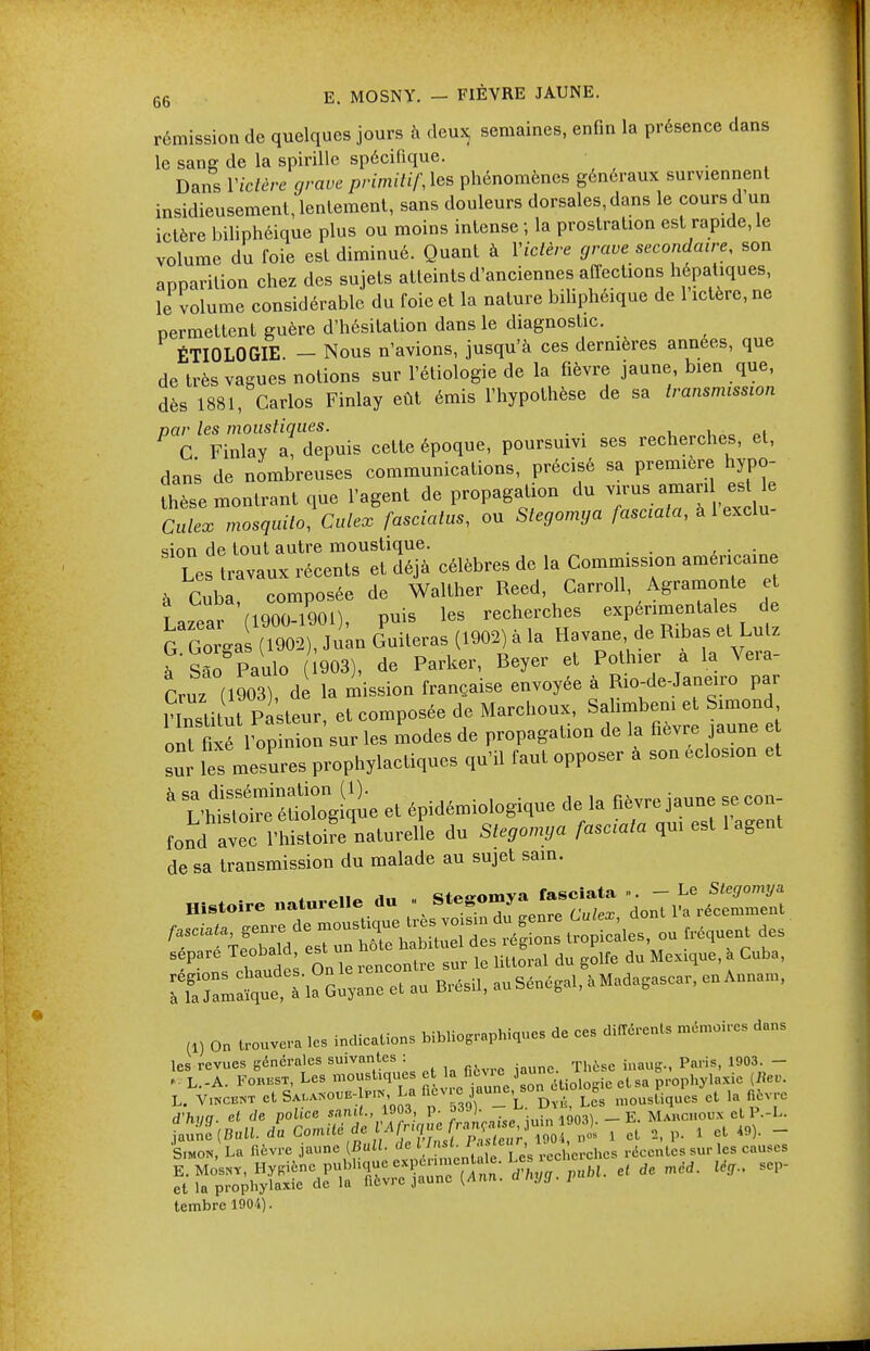 rémission de quelques jours à deux, semaines, enfin la présence dans le sang de la spirille spécifique. Dans Yiclère grave primitif, les phénomènes généraux surviennent insidieusement, lentement, sans douleurs dorsales, dans le cours d un ictère biliphéique plus ou moins intense ; la prostration est rapide, le volume du foie est diminué. Quant à Yiclère grave secondaire, son apparition chez des sujets atteints d'anciennes affections hépatiques, le volume considérable du foie et la nature biliphéique de 1 ictère, ne permettent guère d'hésitation dans le diagnostic. ÉTIOLOGIE - Nous n'avions, jusqu'à ces dernières années, que de très vagues notions sur l'étiologie de la fièvre jaune, bien que, dès 1881, Carlos Finlay eût émis l'hypothèse de sa transmission par les moustiques. . , , C Finlay a, depuis cette époque, poursuivi ses recherches, et, dans de nombreuses communications, précisé sa première hypo- thèse montrant que l'agent de propagation du virus aman est le Culex mosquito, Culex fasciatus, ou Stegomya fasciata, à 1 exclu- sion de tout autre moustique. ■ . Le travaux récents et déjà célèbres de la Commission américaine à Cuba composée de Walther Reed, Carroll, Agramonte et Lazear (1900-1901), puis les recherches expérimentales de G G gai (1902), Juan Guiteras (1902) à la Havane de Ribas et Lutz àSâo Paulo 903), de Parker, Beyer et Pothier a la Vera- Cruz (1903) de la mission française envoyée à Rio-de-Janeiro par ?institut Pasteur, et composée de Marchoux, Salimbeni et Simond ont té 1opSon sur les modes de propagation de la fièvre jaune et sur les mesures prophylactiques qu'il faut opposer à son eclosion et  S£Se et épidémiologique de la fièvre jaune se con fond avec l'histoi^naturelle du Stegomya fasciata qui est 1 agent de sa transmission du malade au sujet sain. Histoire nature.le *« -. ^TtWeS sépare Teobald est un ^ ^ ^ ÎZZ^ÏÏZZ - auSénegal, aMadagascar, en Anna,, (1) on trouve, .es indications bib,iograPhiques de ces différents mémoires dans les revues générales suivantes : . Pn).iSi 1903. _ L.-A. Fobbst, Les moustiques ^^ ^^logie etsa prophylaxie [Rev. L. VmcB«T etSt^o,E- p.N, La nevrjaune, so ^ ct „ ^ d'hyg. el de police '-'^L frataiie juin 1903). - E. Mahchoun et P.-L. jaune [Bull, du Comité de Afrique f «WJJ; ™n04 i y et 2, p. 1 et 49). - 'LoN, La fièvre jaune (Bull, ded1 ^^ ^^ rec, CPchcs récentes sur les causes Sufpro^ ^ SCP tembre 1001).