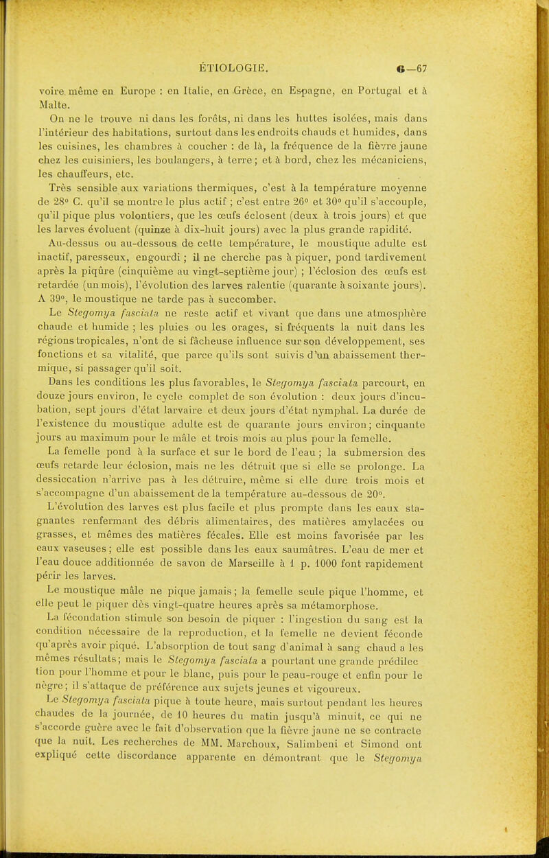 voire même en Europe : en Italie, en -Grèce, en Espagne, en Portugal et à Malte. On ne le trouve ni dans les forêts, ni dans les huttes isolées, mais dans l'intérieur des habitations, surtout dans les endroits chauds et humides, dans les cuisines, les chambres à coucher : de là, la fréquence de la fièvre jaune chez les cuisiniers, les boulangers, à terre; et à bord, chez les mécaniciens, les chauffeurs, etc. Très sensible aux variations thermiques, c'est à la température moyenne de 28° C. qu'il se montre le plus actif ; c'est entre 26° et 30° qu'il s'accouple, qu'il pique plus volontiers, que les œufs éclosent (deux à trois jours) et que les larves évoluent (quinze à dix-huit jours) avec la plus grande rapidité. Au-dessus ou au-dessous de cette température, le moustique adulte est inactif, paresseux, engourdi ; il ne cherche pas à piquer, pond tardivement après la piqûre (cinquième au vingt-septième jour) ; l'éclosion des œufs est retardée (un mois), l'évolution des larves ralentie (quarante à soixante jours). A 39°, le moustique ne tarde pas à succomber. Le Stegomya fasciata ne reste actif et vivant que dans une atmosphère chaude et humide ; les pluies ou les orages, si fréquents la nuit dans les régions tropicales, n'ont de si fâcheuse influence sur son développement, ses fonctions et sa vitalité, que parce qu'ils sont suivis d'un abaissement ther- mique, si passager qu'il soit. Dans les conditions les plus favorables, le Stegomya fasciala parcourt, en douze jours environ, le cycle complet de son évolution : deux jours d'incu- bation, sept jours d'état larvaire et deux jours d'état nymphal. La durée de l'existence du moustique adulte est de quarante jours environ; cinquante jours au maximum pour le mâle et trois mois au plus pour la femelle. La femelle pond à la surface et sur le bord de l'eau ; la submersion des œufs retarde leur éclosion, mais ne les détruit que si elle se prolonge. La dessiccation n'arrive pas à les détruire, même si elle dure trois mois et s'accompagne d'un abaissement de la température au-dessous de 20°. L'évolution des larves est plus facile et plus prompte dans les eaux sta- gnantes renfermant des débris alimentaires, des matières amylacées ou grasses, et mêmes des matières fécales. Elle est moins favorisée par les eaux vaseuses ; elle est possible dans les eaux saumâtres. L'eau de mer et l'eau douce additionnée de savon de Marseille à 1 p. 1000 font rapidement périr les larves. Le moustique mâle ne pique jamais; la femelle seule pique l'homme, et elle peut le piquer dès vingt-quatre heures après sa métamorphose. La fécondation stimule son besoin de piquer : l'ingestion du sang est la condition nécessaire de la reproduction, et la femelle ne devient féconde qu'après avoir piqué. L'absorption de tout sang d'animal à sang chaud a les mêmes résultats; mais le Stegomya fasciata a pourtant une grande prédilec tion pour l'homme et pour le blanc, puis pour le peau-rouge et enfin pour le nègre; il s'attaque de préférence aux sujets jeunes et vigoureux. Le Stegomya fasciala pique à toute heure, mais surtout pendant les heures chaudes de la journée, de 10 heures du matin jusqu'à minuit, ce qui ne s'accorde guère avec le fait d'observation que la fièvre jaune ne se contracte que la nuit. Les recherches de MM. Marchoux, Salimbeni et Simond ont expliqué celte discordance apparente en démontrant que le Stegomya