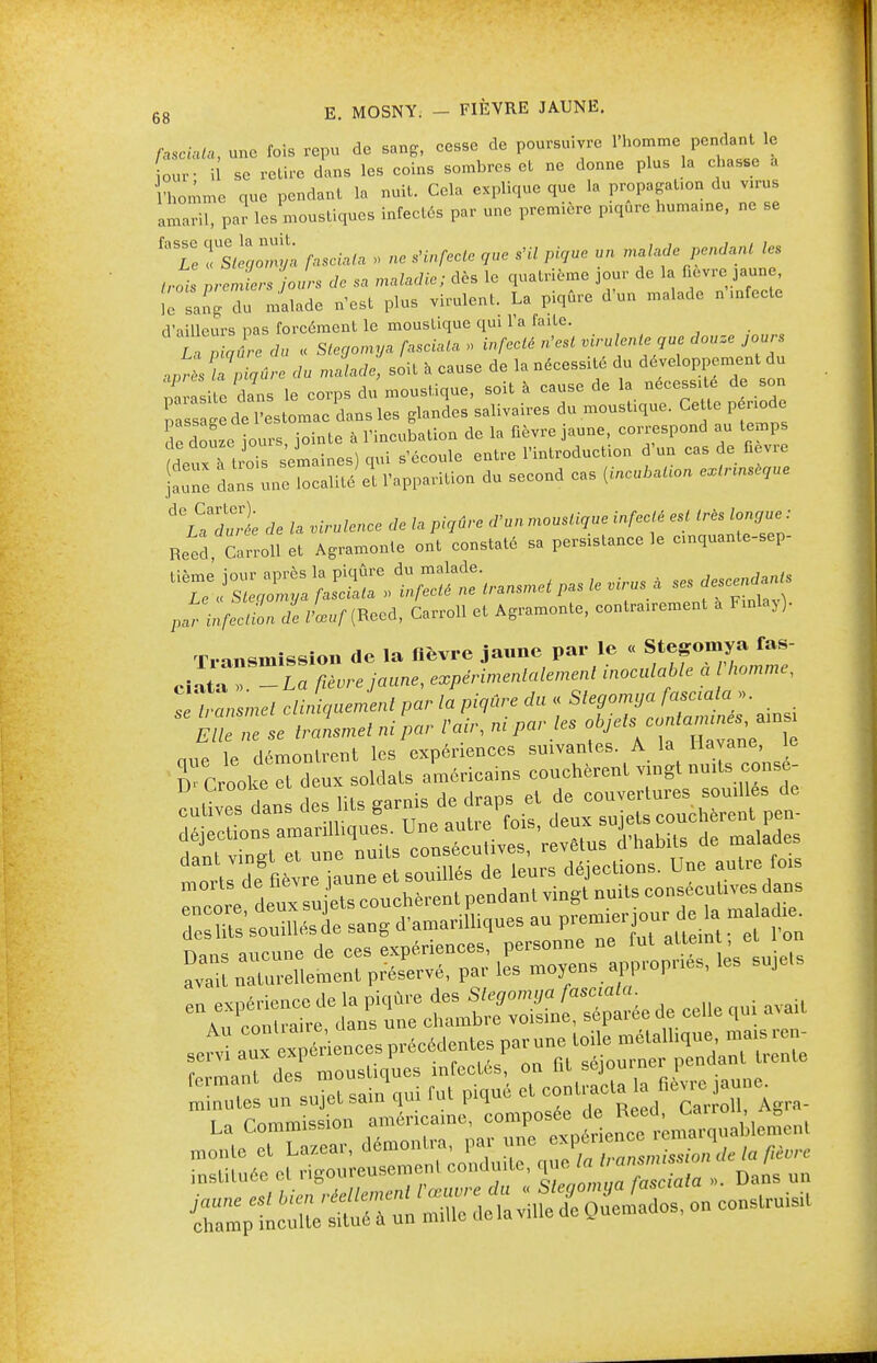 fasciata, une ibis repu de sang, cesse de poursuivre l'homme pendant le our- il se retire dans les coins sombres et ne donne plus la chasse à 'homme que pendant la nuit. Cela explique que la propagaUon du virus IL,,, par les moustiques infectés par une première piqûre humame, ne se 'Te TsielZya fasciata » ne s'infecte que s'il pique un malade pendant les trois premiers jours de sa maladie; dès le quatrième jour de la fièvre jaune, Se sangT malade n'est plus virulent. La piqûre d'un malade n infecte d'ailleurs pas forcément le moustique qui 1 a faite. La du « Stegomya fasciata » infecté n'est virulente que douze jours après la piqûre du malade, soit à cause de la nécessité du développement,àu Z rasile dans le corps du moustique, soit à cause de la nécessite de son pl sag d l'estomac dans les glandes salivaires du moustique. Ce te période e douze iours, jointe à l'incubation de la fièvre jaune, correspond au temps m Th-2 semaines) oui s'écoule entre l'introduction d'un cas de fièvre fZl InHur^méet l'apparition du second cas galion extrinsèque ACLadull de la virulence de la piqûre d'un moustique infecté est très longue : Reed Carroll et Agramonte ont constaté sa persistance le enquante-sep- parinfeclL de Vœuf (Reed, Carroll et Agramonte, contrairement a Fxnlay). Transmission de la fièvre jaune par le « Stegomya fas- ciaT  ,e jaune, expérimentalement inoculable a homme, TeTansmet cliniauemenl par la piqûre du « - Elle ne se transmet ni par l'air, nt par les objet,; contanu es amsi m1„ le démonlrent les expériences suivantes. A la Havane, le rCrookeTdeux soldais américains couchèrent vingt mute censé- ^S-^r^S» a. ce„e avait