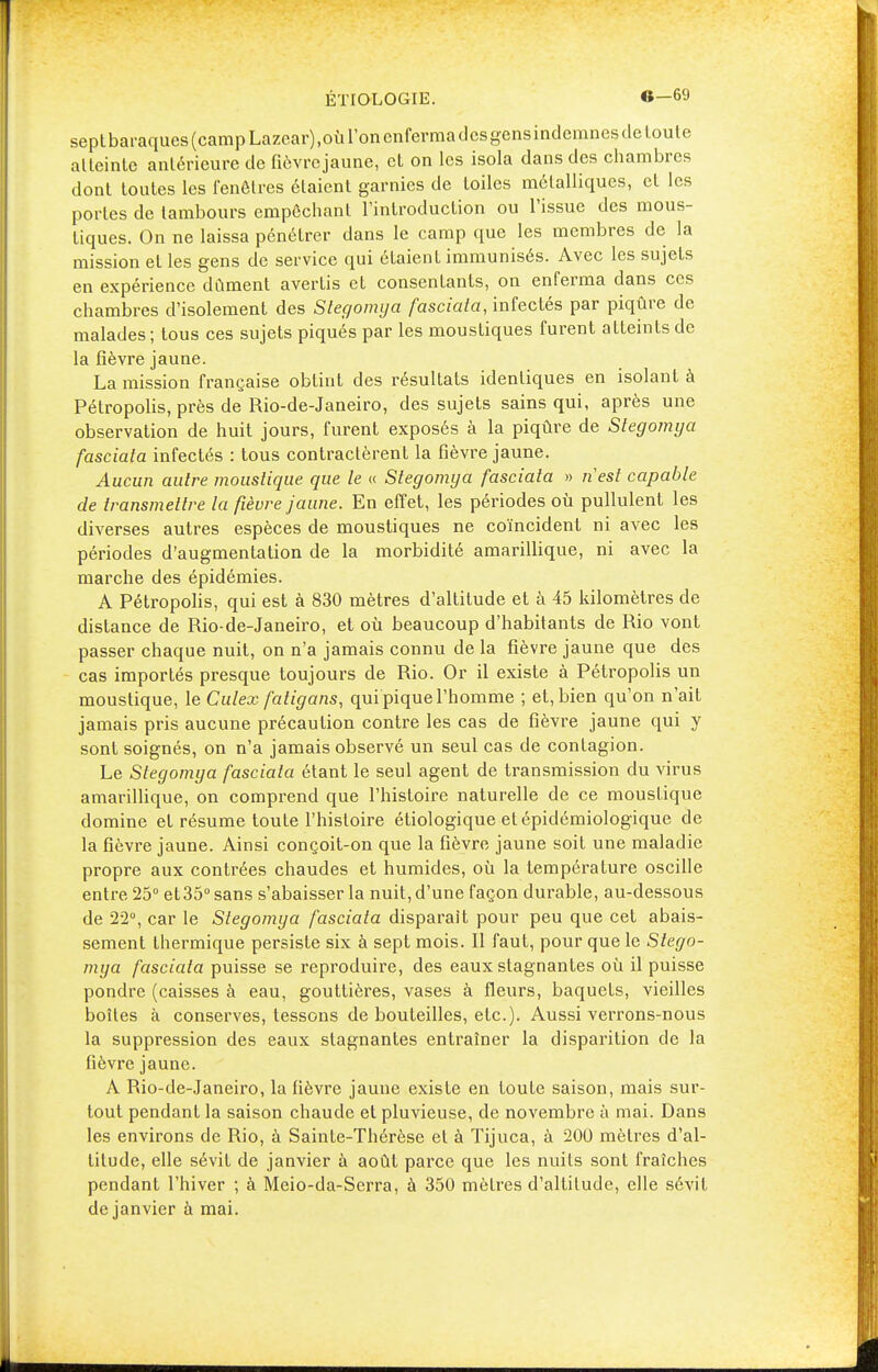 sept baraques (camp Lazcar),où l'on enferma des gens indemnes de loute atteinte antérieure de fièvrejaune, et on les isola dans des chambres dont toutes les fenêtres étaient garnies de toiles métalliques, et les portes de tambours empêchant l'introduction ou l'issue des mous- tiques. On ne laissa pénétrer dans le camp que les membres de la mission et les gens de service qui étaient immunisés. Avec les sujets en expérience dûment avertis et consentants, on enferma dans ces chambres d'isolement des Stegomya fasciata, infectés par piqûre de malades ; tous ces sujets piqués par les moustiques furent atteints de la fièvre jaune. La mission française obtint des résultats identiques en isolant à Pétropolis, près de Rio-de-Janeiro, des sujets sains qui, après une observation de huit jours, furent exposés à la piqûre de Stegomya fasciala infectés : tous contractèrent la fièvre jaune. Aucun autre moustique que le « Stegomya fasciala » nest capable de transmettre la fièvre jaune. En effet, les périodes où pullulent les diverses autres espèces de moustiques ne coïncident ni avec les périodes d'augmentation de la morbidité amarillique, ni avec la marche des épidémies. A Pétropolis, qui est à 830 mètres d'altitude et à 45 kilomètres de distance de Rio-de-Janeiro, et où beaucoup d'habitants de Rio vont passer chaque nuit, on n'a jamais connu de la fièvre jaune que des cas importés presque toujours de Rio. Or il existe à Pétropolis un moustique, le Culex fatigans, qui pique l'homme ; et, bien qu'on n'ait jamais pris aucune précaution contre les cas de fièvre jaune qui y sont soignés, on n'a jamais observé un seul cas de contagion. Le Stegomya fasciala étant le seul agent de transmission du virus amarillique, on comprend que l'histoire naturelle de ce moustique domine et résume toute l'histoire étiologique et épidémiologique de la fièvre jaune. Ainsi conçoit-on que la fièvre jaune soit une maladie propre aux contrées chaudes et humides, où la température oscille entre 25° et 35° sans s'abaisser la nuit, d'une façon durable, au-dessous de 22°, car le Stegomya fasciata disparait pour peu que cet abais- sement thermique persiste six à sept mois. Il faut, pour que le Stego- mya fasciata puisse se reproduire, des eaux stagnantes où il puisse pondre (caisses à eau, gouttières, vases à fleurs, baquets, vieilles boîtes à conserves, tessons de bouteilles, etc.). Aussi verrons-nous la suppression des eaux stagnantes entraîner la disparition de la fièvre jaune. A Rio-de-Janeiro, la fièvre jaune existe en loute saison, mais sur- tout pendant la saison chaude et pluvieuse, de novembre à mai. Dans les environs de Rio, à Sainte-Thérèse et à Tijuca, à 200 mètres d'al- titude, elle sévit de janvier à août parce que les nuits sont fraîches pendant l'hiver ; à Meio-da-Serra, à 350 mètres d'altitude, elle sévit de janvier à mai.