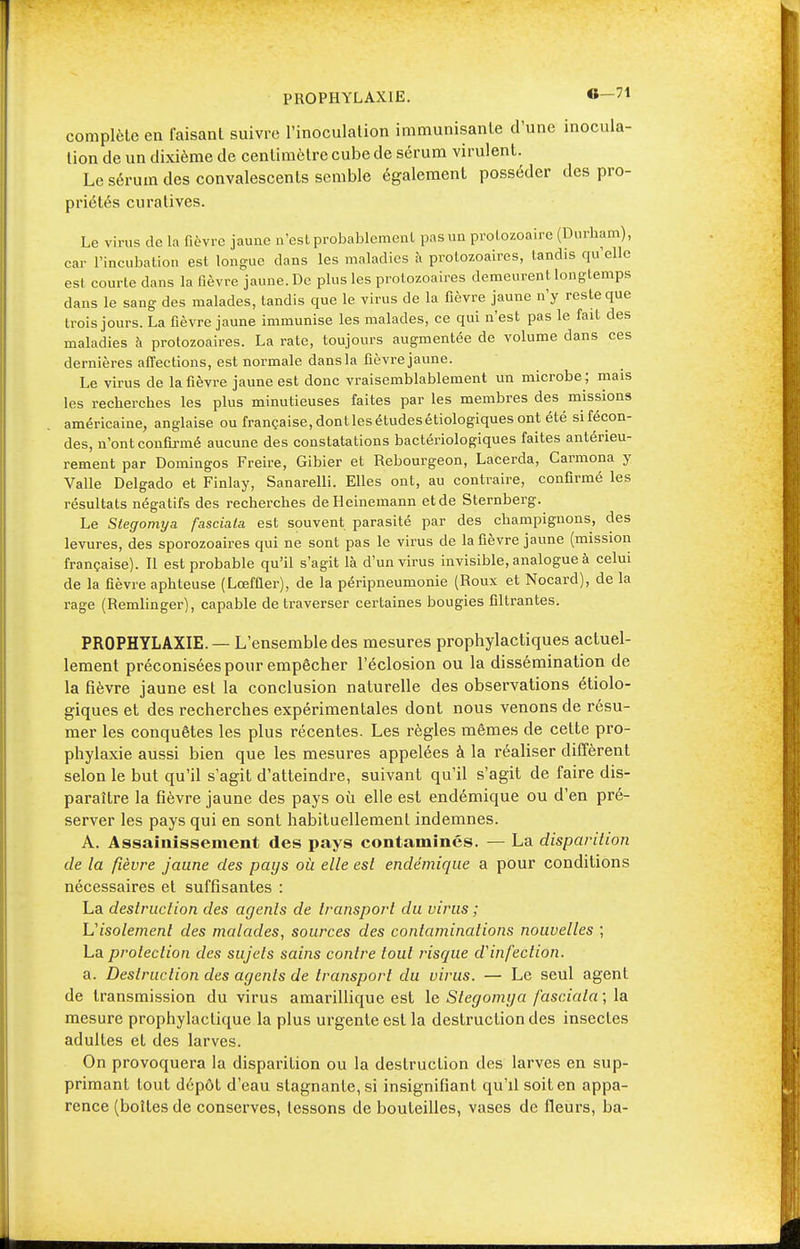 complète en faisant suivre l'inoculation immunisante d'une inocula- tion de un dixième de centimètre cube de sérum virulent. Le sérum des convalescents semble également posséder des pro- priétés curatives. Le virus de la fièvre jaune n'est probablement pas un protozoaire (Durham), car l'incubation est longue clans les maladies à protozoaires, tandis qu'elle est courte dans la fièvre jaune. De plus les protozoaires demeurent longtemps dans le sang des malades, tandis que le virus de la fièvre jaune n'y reste que trois jours. La fièvre jaune immunise les malades, ce qui n'est pas le fait des maladies à protozoaires. La rate, toujours augmentée de volume dans ces dernières affections, est normale dans la fièvre jaune. Le virus de la fièvre jaune est donc vraisemblablement un microbe ; mais les recherches les plus minutieuses faites par les membres des missions américaine, anglaise ou française, dont les études étiologiques ont été sifécon- des, n'ont confirmé aucune des constatations bactériologiques faites antérieu- rement par Domingos Freire, Gibier et Rebourgeon, Lacerda, Carmona y Valle Delgado et Finlay, Sanarelli. Elles ont, au contraire, confirmé les résultats négatifs des recherches deHeinemann etde Sternberg. Le Stegomya fascîaia est souvent parasité par des champignons, des levures, des sporozoaires qui ne sont pas le virus de la fièvre jaune (mission française). Il est probable qu'il s'agit là d'un virus invisible, analogue à celui de la fièvre aphteuse (Lœffler), de la péripneumonie (Roux et Nocard), de la rage (Remlinger), capable de traverser certaines bougies filtrantes. PROPHYLAXIE. — L'ensemble des mesures prophylactiques actuel- lement préconisées pour empêcher l'éclosion ou la dissémination de la fièvre jaune est la conclusion naturelle des observations étiolo- giques et des recherches expérimentales dont nous venons de résu- mer les conquêtes les plus récentes. Les règles mêmes de cette pro- phylaxie aussi bien que les mesures appelées à la réaliser diffèrent selon le but qu'il s'agit d'atteindre, suivant qu'il s'agit de faire dis- paraître la fièvre jaune des pays où elle est endémique ou d'en pré- server les pays qui en sont habituellement indemnes. A. Assainissement des pays contaminés. — La disparition de ta fièvre jaune des pays où elle est endémique a pour conditions nécessaires et suffisantes : La destruction des agents de transport du virus ; 'L'isolement des malades, sources des contaminations nouvelles ; La protection des sujets sains contre tout risque d'infection. a. Destruction des agents de transport du virus. — Le seul agent de transmission du virus amarillique est le Stegomya fasciala; la mesure prophylactique la plus urgente est la destruction des insectes adultes et des larves. On provoquera la disparition ou la destruction des larves en sup- primant tout dépôt d'eau stagnante, si insignifiant qu'il soit en appa- rence (boîtes de conserves, tessons de bouteilles, vases de fleurs, ba-