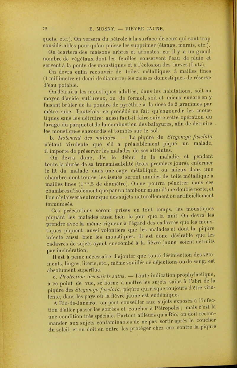 quets, etc.). On versera du pétrole à la surface de ceux qui sont trop considérables pour qu'on puisse les supprimer (étangs, marais, etc.). On écartera des maisons arbres et arbustes, car il y a un grand nombre de végétaux dont les feuilles conservent l'eau de pluie et servent à la ponte des moustiques et à l'éclosion des larves (Lutz). On devra enfin recouvrir de toiles métalliques à mailles fines (1 millimètre et demi de diamètre) les caisses domestiques de réserve d'eau potable. On détruira les moustiques adultes, dans les habitations, soit au moyen d'acide sulfureux, ou de formol, soit et mieux encore en y faisant brûler de la poudre de pyrèthre à la dose de 2 grammes par mètre cube. Toutefois, ce procédé ne fait qu'engourdir les mous- tiques sans les détruire; aussi faut-il faire suivre cette opération du lavage du parquet et de la combustion des balayures, afin de détruire les moustiques eugourdis et tombés sur le sol. b. Isolement des malades. — La piqûre du Stegomya fasciata n'étant virulente que s'il a préalablement piqué un malade, il importe de préserver les malades de ses atteintes. On devra donc, dès le début de la maladie, et pendant toute la durée de sa transmissibilité (trois premiers jours), enfermer le lit du malade dans une cage métallique, ou mieux dans une chambre dont toutes les issues seront munies de toile métallique à mailles fines (lmm,5 de diamètre). On ne pourra pénétrer dans ces chambres d'isolement que par un tambour muni d'une double porte, et l'on n'y laissera entrer que des sujets naturellement ou artificiellement immunisés. Ces précautions seront prises en tout temps, les moustiques piquant les malades aussi bien le jour que la nuit. On devra les prendre avec la môme rigueur à l'égard des cadavres que les mous- tiques piquent aussi volontiers que les malades et dont la piqûre infecte aussi bien les moustiques. Il est donc désirable que les cadavres de sujets ayant succombé à la fièvre jaune soient détruits par incinération. Il est à peine nécessaire d'ajouter que toute désinfection des vête- ments, linges, literie, etc., même souillés de déjections ou de sang, est absolument superflue. c. Protection des sujets sains. — Toute indication prophylactique, à ce point de vue, se borne à mettre les sujets sains à l'abri de la piqûre des Stegomya fasciata, piqûre qui risque toujours d'être viru- lente, dans les pays où la fièvre jaune est endémique. A Rio-de-Janeiro, on peut conseiller aux sujets exposés à l'infec- tion d'aller passer les soirées et coucher à Pélropolis ; mais c'est là une condition très spéciale. Partout ailleurs qu'à Rio, on doit recom- mander aux sujets contaminables de ne pas sortir après le coucher du soleil, et on doit en outre les protéger chez eux contre la piqûre