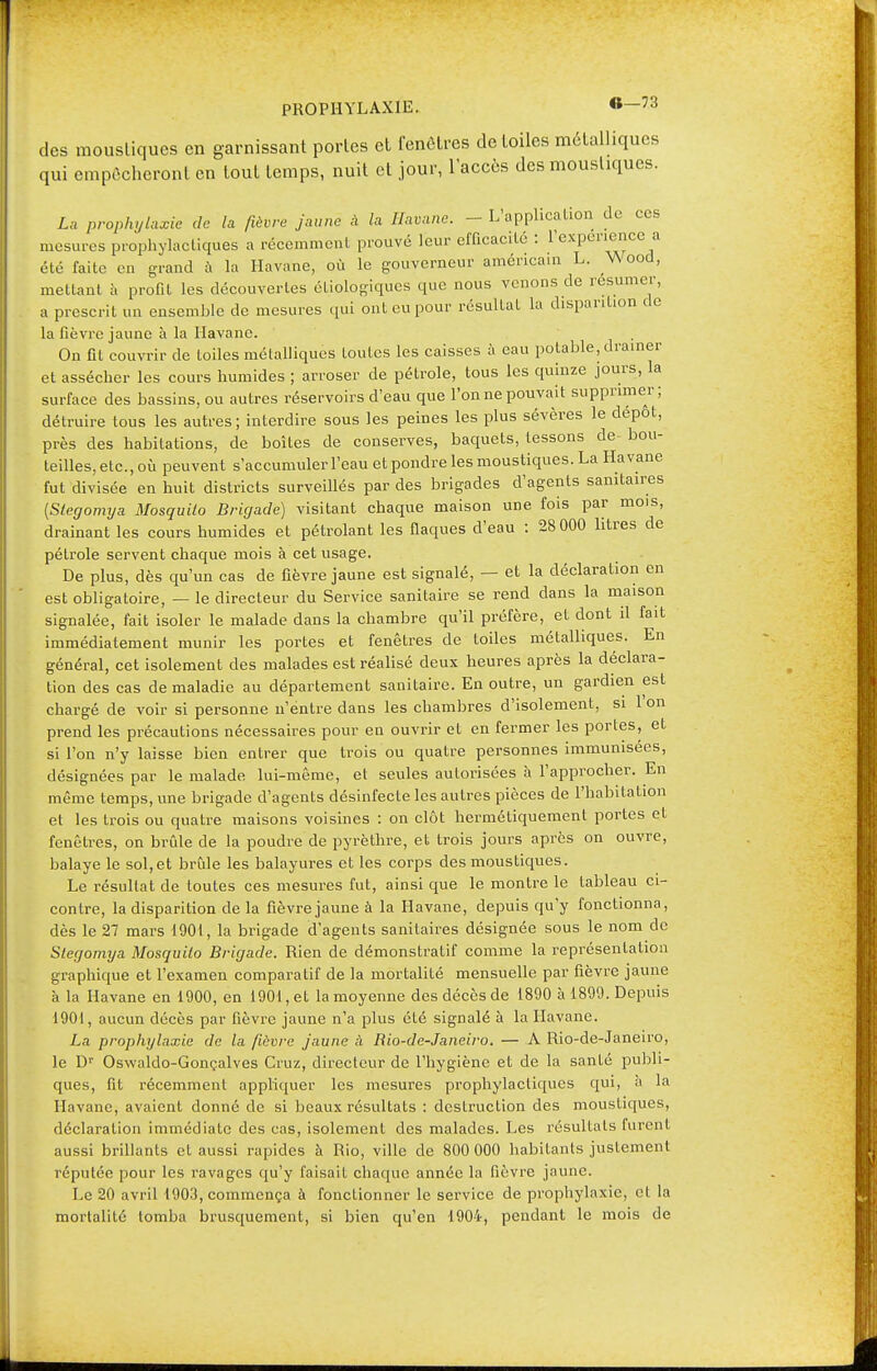 des moustiques en garnissant portes et fenêtres de toiles métalliques qui empêcheront en tout temps, nuit et jour, l'accès des moustiques. La prophylaxie de la fièvre jaune à la Havane. - L'application de ces mesures prophylactiques a récemment prouvé leur efficacité : l'expérience a été faite en grand à la Havane, où le gouverneur américain L. \\ood, mettant à profit les découvertes éliologiques que nous venons de résumer, a prescrit un ensemble de mesures qui ont eu pour résultat la disparition de la fièvre jaune à la Havane. On fit couvrir de toiles métalliques toutes les caisses à eau potable, drainer et assécher les cours humides ; arroser de pétrole, tous les quinze jours, la surface des bassins, ou autres réservoirs d'eau que l'on ne pouvait supprimer; détruire tous les autres; interdire sous les peines les plus sévères le dépôt, près des habitations, de boîtes de conserves, baquets, tessons de bou- teilles, etc., où peuvent s'accumuler l'eau et pondre les moustiques. La Havane fut divisée en huit districts surveillés par des brigades d'agents sanitaires {Stegomya Mosquilo Brigade) visitant chaque maison une fois par mois, drainant les cours humides et pétrolant les flaques d'eau : 28 000 litres de pétrole servent chaque mois à cet usage. De plus, dès qu'un cas de fièvre jaune est signalé, — et la déclaration en est obligatoire, — le directeur du Service sanitaire se rend dans la maison signalée, fait isoler le malade dans la chambre qu'il préfère, et dont il fait immédiatement munir les portes et fenêtres de toiles métalliques. En général, cet isolement des malades est réalisé deux heures après la déclara- tion des cas de maladie au département sanitaire. En outre, un gardien est chargé de voir si personne n'entre dans les chambres d'isolement, si 1 on prend les précautions nécessaires pour en ouvrir et en fermer les portes, et si l'on n'y laisse bien entrer que trois ou quatre personnes immunisées, désignées par le malade lui-même, et seules autorisées à l'approcher. En même temps, une brigade d'agents désinfecte les autres pièces de l'habitation et les trois ou quatre maisons voisines : on clôt hermétiquement portes et fenêtres, on brûle de la poudre de pyrèthre, et trois jours après on ouvre, balaye le sol,et brûle les balayures et les corps des moustiques. Le résultat de toutes ces mesures fut, ainsi que le montre le tableau ci- contre, la disparition de la fièvre jaune à la Havane, depuis qu'y fonctionna, dès le 27 mars 1901, la brigade d'agents sanitaires désignée sous le nom de Stegomya Mosquilo Brigade. Rien de démonstratif comme la représentation graphique et l'examen comparatif de la mortalité mensuelle par fièvre jaune à la Havane en 1900, en 1901, et la moyenne des décès de 1890 à 1899. Depuis 1901, aucun décès par fièvre jaune n'a plus été signalé à la Havane. La prophylaxie de la fièvre jaune à Rio-de-Janeiro. — A Rio-de-Janeiro, le Dr Oswaldo-Gonçalves Cruz, directeur de l'hygiène et de la santé publi- ques, fit récemment appliquer les mesures prophylactiques qui, a la Havane, avaient donné de si beaux résultats : destruction des moustiques, déclaration immédiate des cas, isolement des malades. Les résultats furent aussi brillants et aussi rapides à Rio, ville de 800 000 habitants justement réputée pour les ravages qu'y faisait chaque année la fièvre jaune. Le 20 avril 1903, commença à fonctionner le service de prophylaxie, et la mortalité tomba brusquement, si bien qu'en 1904, pendant le mois de