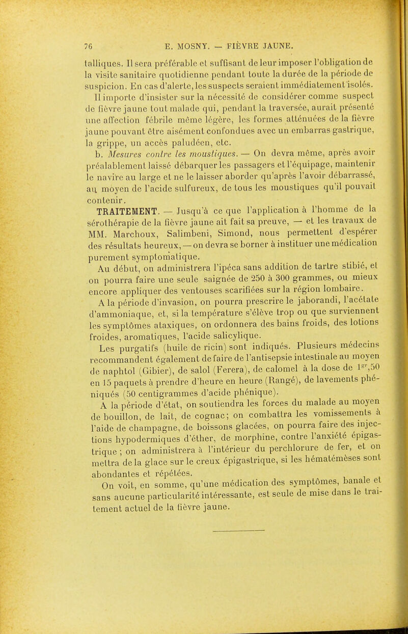 talliques. Usera préférable et suffisant de leur imposer l'obligation de la visite sanitaire quotidienne pendant toute la durée de la période de suspicion. En cas d'alerte, les suspects seraient immédiatement isolés. Il importe d'insister sur la nécessité de considérer comme suspect de fièvre jaune tout malade qui, pendant la traversée, aurait présenté une affection fébrile môme légère, les formes atténuées de la fièvre jaune pouvant être aisément confondues avec un embarras gastrique, la grippe, un accès paludéen, etc. b. Mesures contre les moustiques. — On devra même, après avoir préalablement laissé débarquer les passagers et l'équipage, maintenir le navire au large et ne le laisser aborder qu'après l'avoir débarrassé, a\\ moyen de l'acide sulfureux, de tous les moustiques qu'il pouvait contenir. TRAITEMENT. — Jusqu'à ce que l'application à l'homme de la sérothérapie de la fièvre jaune ait fait sa preuve, — et les travaux de MM. Marchoux, Salimbeni, Simond, nous permettent d'espérer des résultats heureux, — on devra se borner à instituer une médication purement symptomatique. Au début, on administrera l'ipéca sans addition de tartre stibié, et on pourra faire une seule saignée de 250 à 300 grammes, ou mieux encore appliquer des ventouses scarifiées sur la région lombaire. A la période d'invasion, on pourra prescrire le jaborandi, l'acétate d'ammoniaque, et, si la température s'élève trop ou que surviennent les symptômes ataxiques, on ordonnera des bains froids, des lotions froides, aromatiques, l'acide salicylique. Les purgatifs (huile de ricin) sont indiqués. Plusieurs médecins recommandent également de faire de l'antisepsie intestinale au moyen de naphtol (Gibier), de salol (Ferera), de calomel à la dose de lsr,50 en 15 paquets à prendre d'heure en heure (Rangé), de lavements phé- niqués (50 centigrammes d'acide phénique). A la période d'état, on soutiendra les forces du malade au moyen de bouillon, de lait, de cognac; on combattra les vomissements à l'aide de ebampagne, de boissons glacées, on pourra faire des injec- tions hypodermiques d'éther, de morphine, contre l'anxiété épigas- trique ; on administrera à l'intérieur du perchlorure de fer, et on mettra delà glace sur le creux épigastrique, si les hématémèses sont abondantes et répétées. On voit, en somme, qu'une médication des symptômes, banale et sans aucune particularité intéressante, est seule de mise dans le trai- tement actuel de la lièvre jaune.