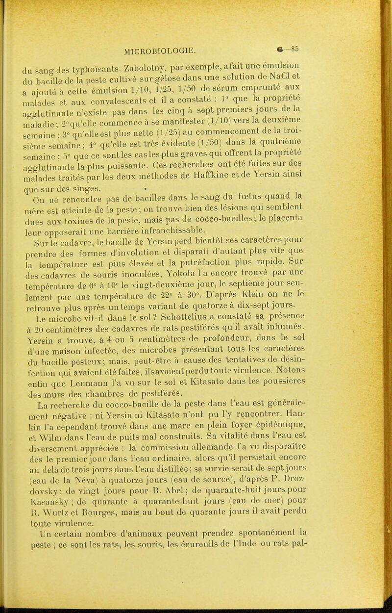 MICROBIOLOGIE. G-85 du sang des typhoïsants. Zabolotny, par exemple, a fait une émulsion du bacille de la peste cultivé sur gélose dans une solution de NaCl et a ajouté à cette émulsion 1/10, 1/25, 1/50 de sérum emprunté aux malades et aux convalescents et il a constaté : 1 que la propriété agglutinante n'existe pas dans les cinq à sept premiers jours delà maladie ; 2°qu'elle commence à se manifester (1/10) vers la deuxième semaine' 3° qu'elle est plus nette (1/25) au commencement de la troi- sième semaine; 4° qu'elle est très évidente (1/50) dans la quatrième semaine ; 5° que ce sont les cas les plus graves qui offrent la propriété agglutinante la plus puissante. Ces recherches ont été faites sur des malades traités par les deux méthodes de Haffkine et de Yersin ainsi que sur des singes. On ne rencontre pas de bacilles dans le sang du fœtus quand la mère est atteinte de la peste ; on trouve bien des lésions qui semblent dues aux toxines de la peste, mais pas de cocco-bacilles ; le placenta leur opposerait une barrière infranchissable. Sur le cadavre, le bacille de Yersin perd bientôt ses caractères pour prendre des formes d'involution et disparaît d'autant plus vite que la température est plus élevée et la putréfaction plus rapide. Sur des cadavres de souris inoculées, Yokota l'a encore trouvé par une température de 0° à 10° le vingt-deuxième jour, le septième jour seu- lement par une température de 22° à 30°. D'après Klein on ne le retrouve plus après un temps variant de quatorze à dix-sept jours. Le microbe vit-il dans le sol? Schottelius a constaté sa présence à 20 centimètres des cadavres de rats pestiférés qu'il avait inhumés. Yersin a trouvé, à 4 ou 5 centimètres de profondeur, dans le sol d'une maison infectée, des microbes présentant tous les caractères du bacille pesteux; mais, peut-être à cause des tentatives de désin- fection qui avaient étéfaites, ilsavaientperdutoute virulence. Notons enfin que Leumaiin l'a vu sur le sol et Kitasato dans les poussières des murs des chambres de pestiférés. La recherche du cocco-bacille de la peste dans l'eau est générale- ment négative : ni Yersin ni Kitasato n'ont pu l'y rencontrer. Han- kin l'a cependant trouvé dans une mare en plein foyer épidémique, et Wilm dans l'eau de puits mal construits. Sa vitalité dans l'eau est diversement appréciée : la commission allemande l'a vu disparaître dès le premier jour dans l'eau ordinaire, alors qu'il persistait encore au delà de trois jours dans l'eau distillée ; sa survie serait de sept jours (eau de la Néva) à quatorze jours (eau de source), d'après P. Droz- dovsky ; de vingt jours pour R. Abel ; de quarante-huit jours pour Kasansky ; de quarante à quarante-huit jours (eau de mer) pour U. Wurtz et Bourges, mais au bout de quarante jours il avait perdu toute virulence. Un certain nombre d'animaux peuvent prendre spontanément la peste ; ce sont les rats, les souris, les écureuils de l'Inde ou rats pal-