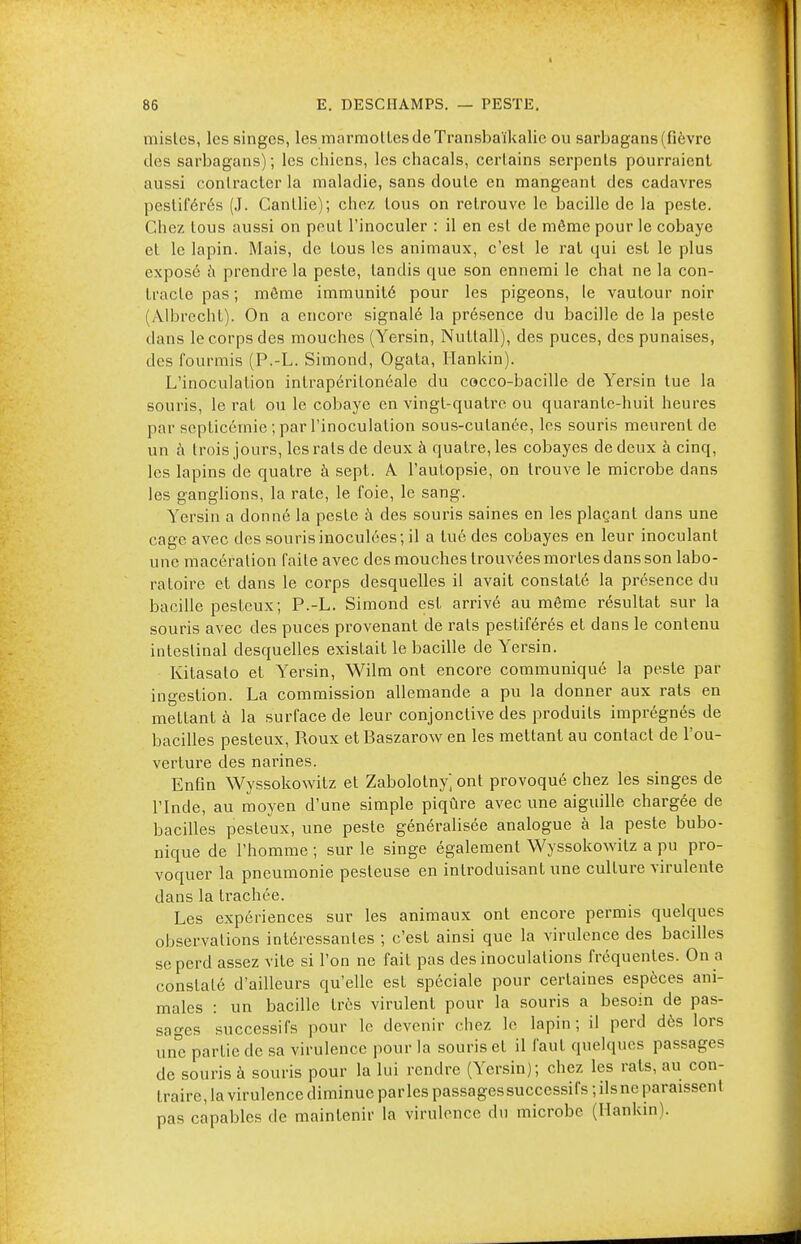 mistes, les singes, les marmottes de Transbaïkalic ou sarbagans (fièvre des sarbagans) ; les chiens, les chacals, certains serpents pourraient aussi contracter la maladie, sans doute en mangeant des cadavres pestiférés (J. Canllie); chez tous on retrouve le bacille de la peste. Chez tous aussi on peut l'inoculer : il en est de même pour le cobaye et le lapin. Mais, de tous les animaux, c'est le rat qui est le plus exposé à prendre la peste, tandis que son ennemi le chat ne la con- tracte pas ; môme immunité pour les pigeons, le vautour noir (Àlbrecht). On a encore signalé la présence du bacille de la peste dans le corps des mouches (Yersin, Nutlall), des puces, des punaises, des fourmis (P.-L. Simond, Ogata, Hankin). L'inoculation intrapérilonéale du cocco-bacille de Yersin tue la souris, le rat ou le cobaye en vingt-quatre ou quarante-huit heures par septicémie ; par l'inoculation sous-cutanée, les souris meurent de un à trois jours, les rats de deux à quatre, les cobayes de deux à cinq, les lapins de quatre à sept. A. l'autopsie, on trouve le microbe dans les ganglions, la rate, le foie, le sang. Yersin a donné la peste à des souris saines en les plaçant dans une cage avec des souris inoculées; il a tué des cobayes en leur inoculant une macération faite avec des mouches trouvées mortes dans son labo- ratoire et dans le corps desquelles il avait constaté la présence du bacille pesteux; P.-L. Simond est arrivé au même résultat sur la souris avec des puces provenant de rats pestiférés et dans le contenu intestinal desquelles existait le bacille de Yersin. Kitasalo et Yersin, Wilm ont encore communiqué la peste par ingestion. La commission allemande a pu la donner aux rats en mettant à la surface de leur conjonctive des produits imprégnés de bacilles pesteux, Roux etBaszarow en les mettant au contact de l'ou- verture des narines. Enfin Wyssokowitz et Zabolotny] ont provoqué chez les singes de l'Inde, au moyen d'une simple piqûre avec une aiguille chargée de bacilles pesteux, une peste généralisée analogue à la peste bubo- nique de l'homme ; sur le singe également Wyssokowitz a pu pro- voquer la pneumonie pesteuse en introduisant une culture virulente dans la trachée. Les expériences sur les animaux ont encore permis quelques observations intéressantes ; c'est ainsi que la virulence des bacilles se perd assez vite si l'on ne fait pas des inoculations fréquentes. On a constaté d'ailleurs qu'elle est spéciale pour certaines espèces ani- males : un bacille très virulent pour la souris a besoin de pas- sages successifs pour le devenir chez le lapin; il perd dès lors une partie de sa virulence pour la souris et il faut quelques passages de souris à souris pour la lui rendre (Yersin); chez les rats, au con- traire, la virulence diminue parles passages successifs ; ilsne paraissent pas capables de maintenir la virulence du microbe (Hankin).