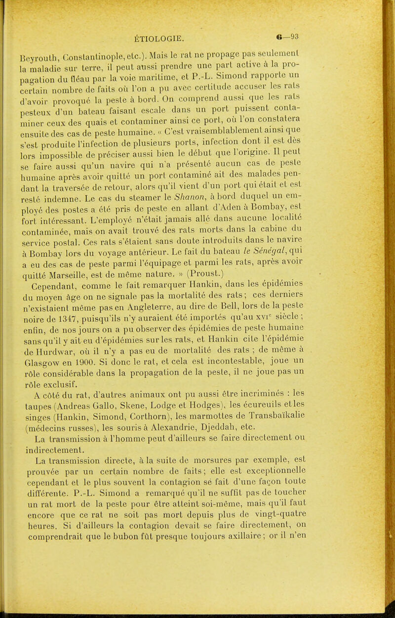 Beyrouth, Constantinople, etc.). Mais le rat ne propage pas seulement la maladie sur terre, il peut aussi prendre une part active à la pro- pagation du fléau par la voie maritime, et P.-L. Simond rapporte un certain nombre de faits où l'on a pu avec certitude accuser les rats d'avoir provoqué la peste à bord. On comprend aussi que les rats pesteux d'un bateau faisant escale dans un port puissent conta- miner ceux des quais et contaminer ainsi ce porL, où l'on constatera ensuite des cas de peste humaine. « C'est vraisemblablement ainsi que s'est produite l'infection de plusieurs ports, infection dont il est dès lors impossible de préciser aussi bien le début que l'origine. Il peut se faire aussi qu'un navire qui n'a présenté aucun cas de peste humaine après avoir quitté un port contaminé ait des malades pen- dant la traversée de retour, alors qu'il vient d'un port qui était et est resté indemne. Le cas du steamer le Shanon, à bord duquel un em- ployé des postes a été pris de peste en allant d'Aden à Bombay, est fort intéressant. L'employé n'était jamais allé dans aucune localité contaminée, mais on avait trouvé des rats morts dans la cabine du service postal. Ces rats s'étaient sans doute introduits dans le navire à Bombay lors du voyage antérieur. Le fait du bateau le Sénégal, qui a eu des cas de peste parmi l'équipage et parmi les rats, après avoir quitté Marseille, est de même nature. » (Proust.) Cependant, comme le fait remarquer Hankin, dans les épidémies du moyen âge on ne signale pas la mortalité des rats ; ces derniers n'existaient même pas en Angleterre, au dire de Bell, lors de la peste noire de 1347, puisqu'ils n'y auraient été importés qu'au xvic siècle ; enfin, de nos jours on a pu observer des épidémies de peste humaine sans qu'il y ait eu d'épidémies sur les rats, et Hankin cite l'épidémie de Hurdvvar, où il n'y a pas eu de mortalité des rats ; de même à Glasgow en 1900. Si donc le rat, et cela est incontestable, joue un rôle considérable dans la propagation de la peste, il ne joue pas un rôle exclusif. A côté du rat, d'autres animaux ont pu aussi être incriminés : les taupes (Andréas Gallo, Skene, Lodge et Hodges), les écureuils et les singes (Hankin, Simond, Corthorn), les marmottes de Transbaïkalie (médecins russes), les souris à Alexandrie, Djeddah, etc. La transmission à l'homme peut d'ailleurs se faire directement ou indirectement. La transmission directe, à la suite de morsures par exemple, est prouvée par un certain nombre de faits ; elle est exceptionnelle cependant et le plus souvent la contagion sé fait d'une façon toute différente. P.-L. Simond a remarqué qu'il ne suffit pas de toucher un rat mort de la peste pour être atteint soi-même, mais qu'il faut encore que ce rat ne soit pas mort depuis plus de vingt-quatre heures. Si d'ailleurs la contagion devait se faire directement, on comprendrait que le bubon fût presque toujours axillaire ; or il n'en