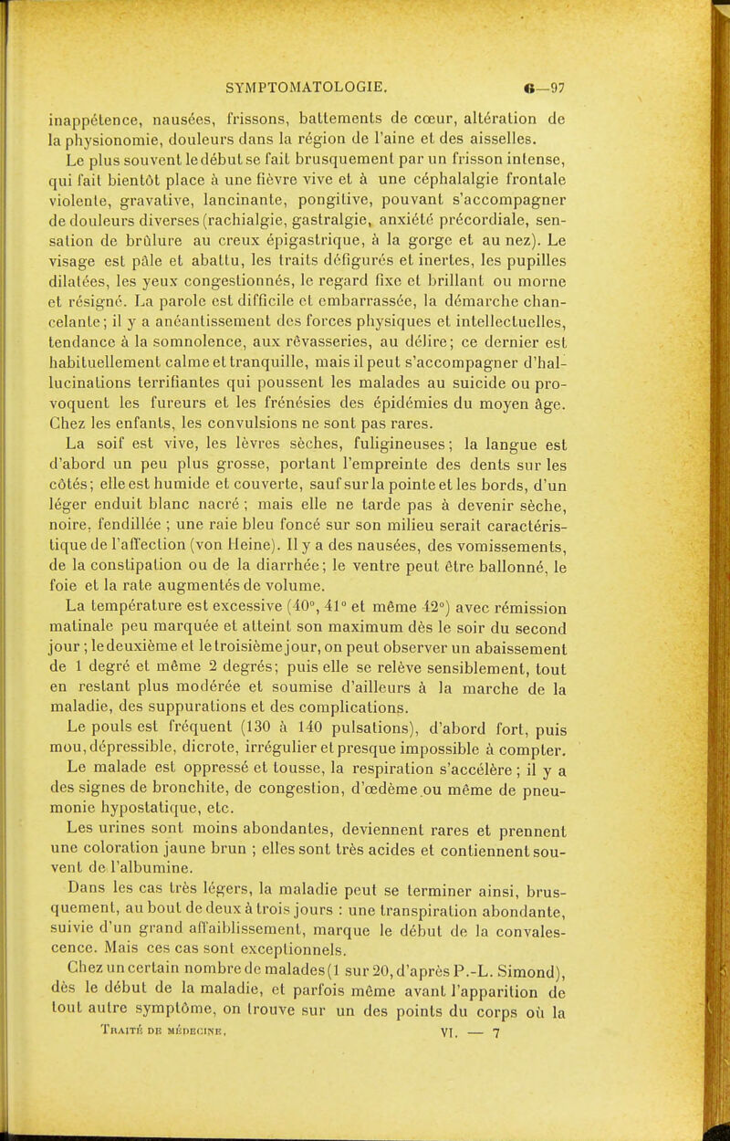 inappétence, nausées, frissons, battements de cœur, altération de la physionomie, douleurs dans la région de l'aine et des aisselles. Le plus souvent le début se fait brusquement par un frisson intense, qui fait bientôt place à une fièvre vive et à une céphalalgie frontale violente, gravative, lancinante, pongitive, pouvant s'accompagner de douleurs diverses (rachialgie, gastralgie, anxiété précordiale, sen- sation de brûlure au creux épigastrique, à la gorge et au nez). Le visage est pâle et abattu, les traits défigurés et inertes, les pupilles dilatées, les yeux congestionnés, le regard fixe et brillant ou morne et résigné. La parole est difficile et embarrassée, la démarche chan- celante; il y a anéantissement des forces physiques et intellectuelles, tendance à la somnolence, aux rêvasseries, au délire; ce dernier est habituellement calme et tranquille, mais il peut s'accompagner d'hal- lucinations terrifiantes qui poussent les malades au suicide ou pro- voquent les fureurs et les frénésies des épidémies du moyen âge. Chez les enfants, les convulsions ne sont pas rares. La soif est vive, les lèvres sèches, fuligineuses ; la langue est d'abord un peu plus grosse, portant l'empreinte des dents sur les côtés; elle est humide et couverte, sauf sur la pointe et les bords, d'un léger enduit blanc nacré ; mais elle ne tarde pas à devenir sèche, noire, fendillée ; une raie bleu foncé sur son milieu serait caractéris- tique de l'affection (von Heine). Il y a des nausées, des vomissements, de la constipation ou de la diarrhée; le ventre peut être ballonné, le foie et la rate augmentés de volume. La température est excessive (40°, 41° et même 42°) avec rémission matinale peu marquée et atteint son maximum dès le soir du second jour ; ledeuxième et le troisième jour, on peut observer un abaissement de 1 degré et même 2 degrés; puis elle se relève sensiblement, tout en restant plus modérée et soumise d'ailleurs à la marche de la maladie, des suppurations et des complications. Le pouls est fréquent (130 à 140 pulsations), d'abord fort, puis mou,dépressible, dicrote, irrégulier et presque impossible à compter. Le malade est oppressé et tousse, la respiration s'accélère ; il y a des signes de bronchite, de congestion, d'œdème ou même de pneu- monie hypostatique, etc. Les urines sont moins abondantes, deviennent rares et prennent une coloration jaune brun ; elles sont très acides et contiennent sou- vent de l'albumine. Dans les cas très légers, la maladie peut se terminer ainsi, brus- quement, au bout de deux à trois jours : une transpiration abondante, suivie d'un grand affaiblissement, marque le début de la convales- cence. Mais ces cas sont exceptionnels. Chez un certain nombre de malades (1 sur 20, d'après P.-L. Simond), dès le début de la maladie, et parfois même avant l'apparition de tout autre symptôme, on trouve sur un des points du corps où la