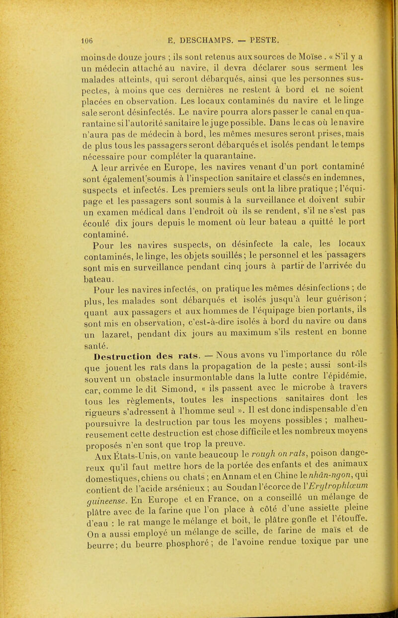 moins de douze jours ; ils sonl retenus aux sources de Moïse . « S'il y a un médecin allaché au navire, il devra déclarer sous serment les malades atteints, qui seront débarqués, ainsi que les personnes sus- pectes, à moins que ces dernières ne restent à bord et ne soient placées en observation. Les locaux contaminés du navire et le linge sale seront désinfectés. Le navire pourra alors passer le canal en qua- rantaine si l'autorité sanitaire le juge possible. Dans le cas où lenavire n'aura pas de médecin à bord, les mêmes mesures seront prises, mais de plus tous les passagers seront débarqués et isolés pendant le temps nécessaire pour compléter la quarantaine. A leur arrivée en Europe, les navires venant d'un port contaminé sont égalemenl|soumis à l'inspection sanitaire et classés en indemnes, suspects et infectés. Les premiers seuls ont la libre pratique ; l'équi- page et les passagers sont soumis à la surveillance et doivent subir un examen médical dans l'endroit où ils se rendent, s'il ne s'est pas écoulé dix jours depuis le moment où leur bateau a quitté le port contaminé. Pour les navires suspects, on désinfecte la cale, les locaux contaminés, le linge, les objets souillés; le personnel et les passagers sont mis en surveillance pendant cinq jours à partir de l'arrivée du bateau. Pour les navires infectés, on pratique les mêmes désinfections; de plus, les malades sont débarqués et isolés jusqu'à leur guérison ; quant aux passagers et aux hommes de l'équipage bien portants, ils sont mis en observation, c'est-à-dire isolés à bord du navire ou dans un lazaret, pendant dix jours au maximum s'ils restent en bonne santé. Destruction des rats. — Nous avons vu l'importance du rôle que jouent les rats dans la propagation de la peste; aussi sont-ils souvent un obstacle insurmontable dans la lutte contre l'épidémie, car, comme le dit Simond, « ils passent avec le microbe à travers tous les règlements, toutes les inspections sanitaires dont les rigueurs s'adressent à l'homme seul ». Il est donc indispensable d'en poursuivre la destruction par tous les moyens possibles ; malheu- reusement cette destruction est chose difficile et les nombreux moyens proposés n'en sont que trop la preuve. Aux États-Unis, on vante beaucoup le rough on rats, poison dange- reux qu'il faut mettre hors de la portée des enfants et des animaux domestiques,chiens ou chats ; enAnnamelen Chine lenhân-ngon, qui contient de l'acide arsénieux; au Soudan l'écorce de YEvijtrophlœum guineense. En Europe et en France, on a conseillé un mélange de plâtre avec de la farine que l'on place à côté d'une assiette pleine d'eau • le rat mange le mélange et boit, le plâtre gonfle et l'étouffé. On a aussi employé un mélange de scille, de farine de maïs et de beurre; du beurre phosphoré ; de l'avoine rendue toxique par une