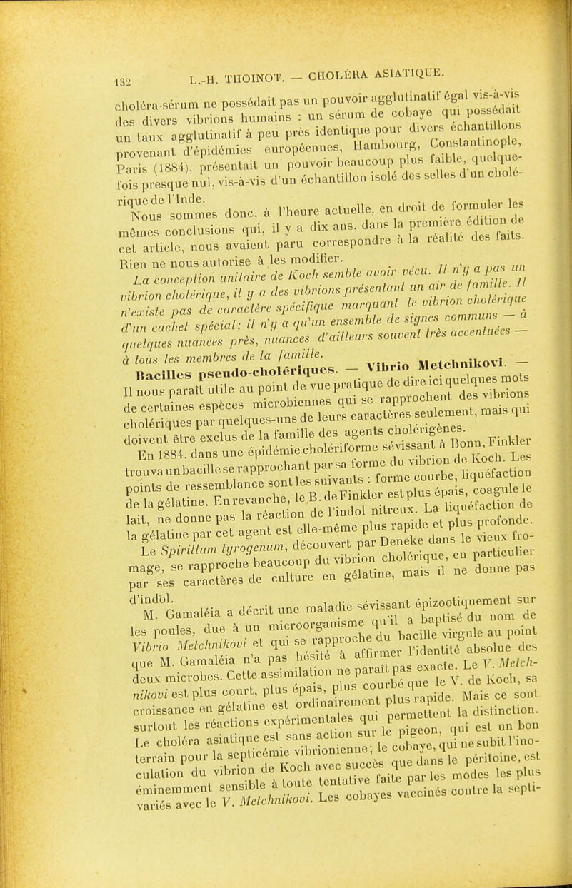 choléra-sérum ne possédait pas un pouvoir agglutinai!!' égal vis-à-vis clés divers vibrions humains : un sérum de cobaye ^V^* un taux agglutinatif à peu près identique pour divers échantillons provenant d'épidémies européennes, Hambourg, Constant.nople, Paris (188^, présentait un pouvoir beaucoup plus ffk,qoégae. fois presque nul, vis-à-vis d'un échantillon isolé des selles d un cholé- rique de l'Inde. de formuler les Nous sommes donc, a 1 heure aciuenc, eu u MMim rlo mêmes conclusions qui, il y a dix ans, dans la J*^£™ J cet article, nous avaient paru correspondre a la réalité des faits. Rien ne nous autorise à les modifier. La conception unitaire de Koch semble avoir vécu. 1 n g a pu un vibrion cholérique, il y a des vibrions présentant un au-de M ^ n'existe pas de caractère spécifique marquant le vibrion cholénque VZcaL spécial; il n'y a ^^^^ÏÏST- quelques nuances près, nuances d.ailleurs souvem à tous les membres de la famille. Uolmikovi - points de ï-^^^^S^^r^^ 1» de la gélatine. Enrevanche, leli de l înKier F iit.uéraction de lait, ne donne pas la réaction del'miel mt^ ron(k. ^2SÏ»V55^n ne Line pas ^Gamaléia a décrit une maladie — t ep—^ les poules, due à un microorganisme qu i1 a ^hs fi jtfrfcAntt™ et qm » «PPJ00^^ ndt^é^bsolue des que M. Gamaléia n'a pas hésite a affirmerJ ic deux microbes. Cette assimilation ne para pa exacte. ^ ^ ^ niftoui est plus court, plus épais, plus cou H ais ce sont croissance en gélatine est orduijj^meot Uncli|m. surtout les réactions expérimentales qui permett ^ Le choléra asiatique est sans action sur le nesubillnio- terrain pour la septicémie vibnonienne, le cobaye qm ^ culation ^ ^^™^rpX -des les plus —°ct Vn^/^ S cobayes veinés contre la sePU-