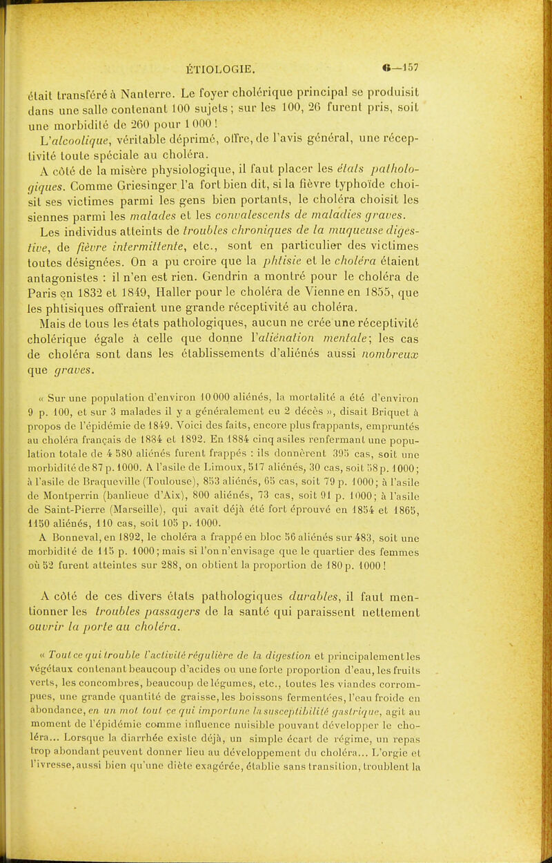 était transféré à Nanterre. Le foyer cholérique principal se produisit dans une salle contenant 100 sujets; sur les 100, 26 furent pris, soit une morbidité de 200 pour 1 000 ! L'alcoolique, véritable déprimé, offre, de l'avis général, une récep- tivité toute spéciale au choléra. A côté de la misère physiologique, il faut placer les états patholo- giques. Comme Griesinger l'a fort bien dit, si la fièvre typhoïde choi- sit ses victimes parmi les gens bien portants, le choléra choisit les siennes parmi les malades et les convalescents de maladies graves. Les individus atteints de troubles chroniques de la muqueuse diges- tive, de fièvre intermittente, etc., sont en particulier des victimes toutes désignées. On a pu croire que la phtisie et le choléra étaient antagonistes : il n'en est rien. Gendrin a montré pour le choléra de Paris en 1832 et 1849, Haller pour le choléra de Vienne en 1855, que les phtisiques offraient une grande réceptivité au choléra. Mais de tous les états pathologiques, aucun ne crée une réceptivité cholérique égale à celle que donne Y aliénation mentale; les cas de choléra sont dans les établissements d'aliénés aussi nombreux que graves. « Sur une population d'environ 10 000 aliénés, la mortalité a été d'environ 9 p. 100, et sur 3 malades il y a généralement eu 2 décès », disait Briquet à propos de l'épidémie de 1849. Voici des faits, encore plus frappants, empruntés au choléra français de 1834 et 1892. En 1884 cinq asiles renfermant une popu- lation totale de 4 580 aliénés furent frappés : ils donnèrent 393 cas, soit une morbidité de 87 p. 1000. A l'asile de Limoux, 517 aliénés, 30 cas, soit 58p. 1000; à l'asile de Braqueville (Toulouse), 853 aliénés, 65 cas, soit 79 p. 1000; à l'asile de Montperrin (banlieue d'Aix), 800 aliénés, 73 cas, soit 91 p. 1000; à l'asile de Saint-Pierre (Marseille), qui avait déjà été fort éprouvé en 1854 et 1865, 1150 aliénés, 110 cas, soit 105 p. 1000. A Bonneval, en 1892, le choléra a frappé en bloc 56 aliénés sur 483, soit une morbidité de 115 p. 1000; mais si l'on n'envisage que le quartier des femmes où 52 furent atteintes sur 288, on obtient la proportion de 180 p. 1000 ! A côté de ces divers états pathologiques durables, il faut men- tionner les troubles passagers de la santé qui paraissent nettement ouvrir la porte au choléra. « Tout ce qui trouble Vactivité régulière de la digestion et principalement les végétaux contenant beaucoup d'acides ou une forte proportion d'eau, les fruits verts, les concombres, beaucoup de légumes, etc., toutes les viandes corrom- pues, une grande quantité de graisse, les boissons fermentées, l'eau froide en abondance, era un mol tout ce qui importune la susceptibilité gastrique, agit au moment de l'épidémie comme influence nuisible pouvant développer le cho- léra... Lorsque la diarrhée existe déjà, un simple écart de régime, un repas trop abondant peuvent donner lieu au développement du choléra... L'orgie el l'ivresse,aussi bien qu'une diète exagérée, établie sans transition, troublent la