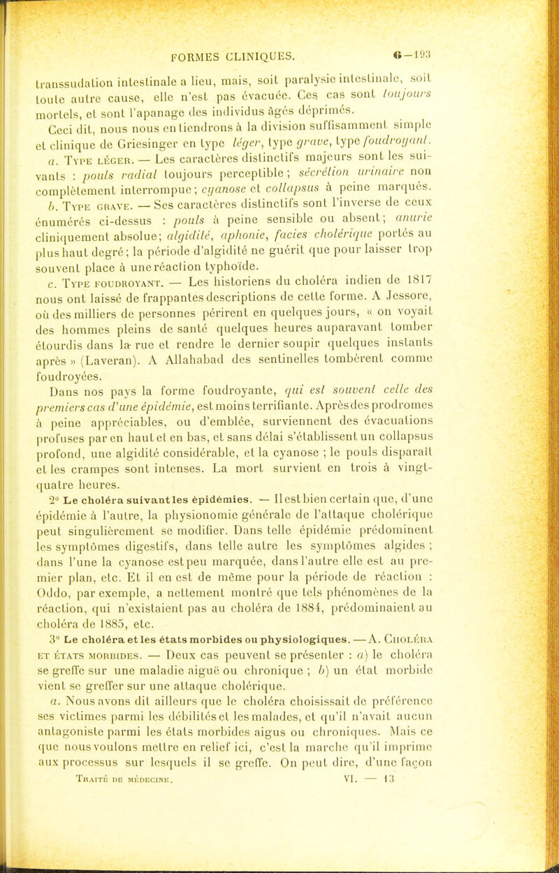 FORMES CLINIQUES. G-193 transsudation intestinale a lieu, mais, soit paralysie intestinale, soit toute autre cause, elle n'est pas évacuée. Ces cas sont toujours mortels, et sont l'apanage des individus âgés déprimés. Ceci dit, nous nous en tiendrons à la division suffisamment simple et clinique de Griesinger en type léger, type grave, type foudroyant. a. Type léger. — Les caractères dislinclifs majeurs sont les sui- vants : pouls radial toujours perceptible; sécrétion urinaire non complètement interrompue; cyanose et collapsus à peine marqués. b. Type grave. — Ses caractères distinctifs sont l'inverse de ceux énumérés ci-dessus : pouls à peine sensible ou absent; anurie cliniquement absolue; algidile, aphonie, faciès cholérique portés au plus haut degré; la période d'algidité ne guérit que pour laisser trop souvent place à une réaction typhoïde. c. Type foudroyant. — Les historiens du choléra indien de 1817 nous ont laissé de frappantes descriptions de cette forme. A Jessore, où des milliers de personnes périrent en quelques jours, « on voyait des hommes pleins de santé quelques heures auparavant tomber étourdis dans la rue et rendre le dernier soupir quelques instants après » (Laveran). A Allahabad des sentinelles tombèrent comme foudroyées. Dans nos pays la forme foudroyante, qui est souvent celle des premiers cas d'une épidémie, est moins terrifiante. Aprèsdes prodromes à peine appréciables, ou d'emblée, surviennent des évacuations profuses par en haut et en bas, et sans délai s'établissent un collapsus profond, une algidité considérable, et la cyanose ; le pouls disparaît et les crampes sont intenses. La mort survient en trois à vingt- quatre heures. 2° Le choléra suivantles épidémies. — Ilcstbien certain que, d'une épidémie à l'autre, la physionomie générale de l'attaque cholérique peut singulièrement se modifier. Dans telle épidémie prédominent les symptômes digestifs, dans telle autre les symptômes algides ; dans l'une la cyanose est peu marquée, dans l'autre elle est au pre- mier plan, etc. Et il en est de même pour la période de réaction : Oddo, par exemple, a nettement montré que tels phénomènes de la réaction, qui n'existaient pas au choléra de 1884, prédominaient au choléra de 1885, etc. 3° Le choléra et les états morbides ou physiologiques.—A. Choléra et états morbides. — Deux cas peuvent se présenter : a) le choléra se greffe sur une maladie aiguë ou chronique ; b) un état morbide vient se greffer sur une attaque cholérique. a. Nous avons dit ailleurs que le choléra choisissait de préférence ses victimes parmi les débilités et les malades, et qu'il n'avait aucun antagoniste parmi les états morbides aigus ou chroniques. Mais ce que nous voulons mettre en relief ici, c'est la marche qu'il i m prime aux processus sur lesquels il se greffe. On peut dire, d'une façon Traité i>e médecine. VI. — 13 -