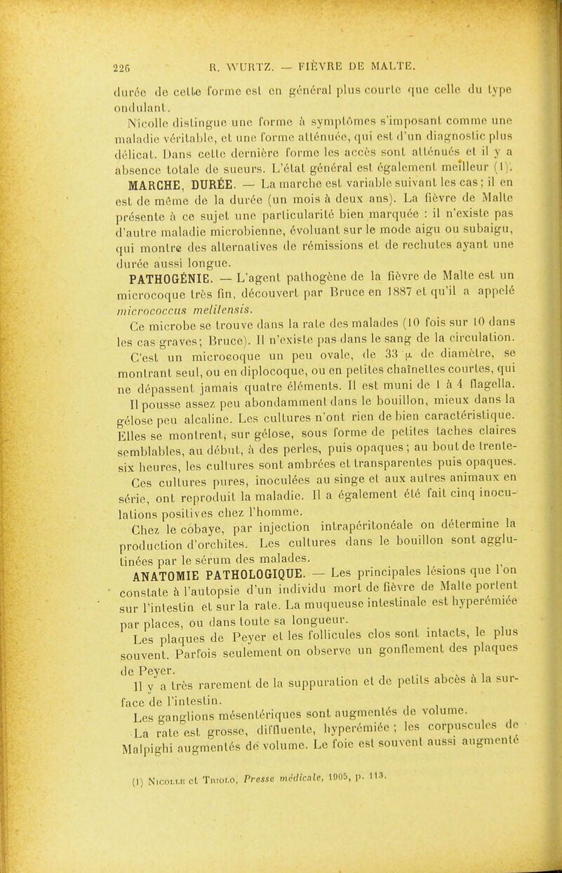 durée de cell>e forme esl en général plus courlc que celle du lype ondulant. Njcolle distingue une forme à symptômes s'imposanl comme une maladie véritable, et une forme atténuée, qui est d'un diagnostic plus délicat. Dans cette dernière forme les accès sont atténués et il y a absence totale de sueurs. L'état général est également meilleur (I j. MARCHE, DURÉE. — La marche est variable suivant les cas ; il en est de même de la durée (un mois à deux ans). La fièvre de Malte présente à ce sujet une particularité bien marquée : il n'existe pas d'autre maladie microbienne, évoluant sur le mode aigu ou subaigu, qui montre des alternatives de rémissions et de rechutes ayant une durée aussi longue. PATHOGÉNIE. — L'agent pathogène de la fièvre de Malte est un microcoque très fin, découvert par Bruce en 1887 et qu'il a appelé inicrococcus melilensis. Ce microbe se trouve dans la rate des malades (10 fois sur 10 dans les cas graves; Bruce). Il n'existe pas dans le sang de la circulation. C'est un microeoque un peu ovale, de 33 (j. de diamètre, se montrant seul, ou en diplocoque, ou en petites chaînettes courtes, qui ne dépassent jamais quatre éléments. Il est muni de 1 à 4 flagella. Il pousse assez peu abondamment dans le bouillon, mieux dans la gélose peu alcaline. Les culLures n'ont rien de bien caractéristique. Elles se montrent, sur gélose, sous forme de petites taches claires semblables, au début, à des perles, puis opaques; au bout de trente- six heures, les cultures sont ambrées et transparentes puis opaques. Ces culLures pures, inoculées au singe et aux autres animaux en série, ont reproduit la maladie. Il a également été fait cinq inocu- lations positives chez l'homme. Chez le cobaye, par injection intrapéritonéale on détermine la production d'orchites. Les cultures dans le bouillon sont agglu- tinées par le sérum des malades. ANATOMIE PATHOLOGIQUE. — Les principales lésions que 1 on ■ constate à l'autopsie d'un individu mort de fièvre de Malle portent sur l'intestin et sur la rate. La muqueuse intestinale est hyperemiée par places, ou dans toute sa longueur. Les plaques de Peyer et les follicules clos sont intacts, le plus souvent. Parfois seulement on observe un gonflement des plaques de Pever. 11 y a très rarement de la suppuration et de petits abcès à la sur- face de l'intestin. Les sanglions mésentériques sont augmentes de volume. La rate est grosse, diffluente, hyperémiéc ; les corpuscules de Malpighi augmentés de volume. Le foie esl souvent aussi augmenté (1) Nir.oi.t.iîcl Tmm.o, Presse médicale, 1905, p. 113.