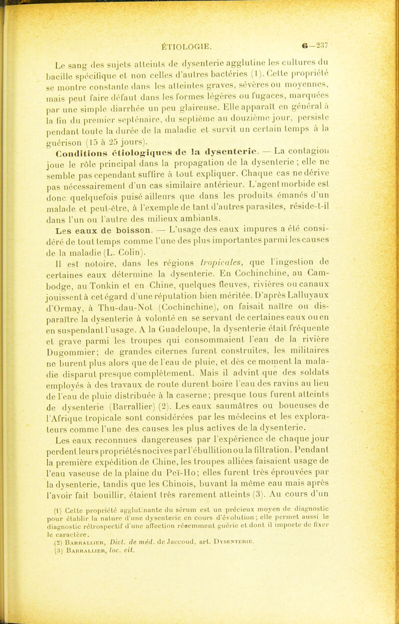 Le sang- dos sujets atteints de dysenterie agglutine les cultures du bacille spécifique et non i-elles d'autres bactéries (1). Celte propriété se montre constante dans les atteintes graves, sévères ou moyennes, mais peut l'aire défaut dans les formes légères ou fugaces, marquées par une simple diarrhée un peu glaireuse. Elle apparaît eu général à la lin du premier septénaire, du septième au douzième jour, persiste pendant toute la durée de la maladie et survit un certain temps à la guérison (15 à 25 jours). Conditions étiologiques de la dysenterie. — La contagion joue le rôle principal dans la propagation de la dysenterie ; elle ne semble pas cependant suffire à tout expliquer. Chaque cas ne dérive pas nécessairement d'un cas similaire antérieur. L'agent morbide est donc quelquefois puisé ailleurs que dans les produits émanés d'un malade et peut-être, à l'exemple de tant d'autres parasites, réside-f-il dans l'un ou l'autre des milieux ambiants. Les eaux de boisson. — L'usage des eaux impures a été consi- déré de tout temps comme l'une des plus importantes parmi les causes de la maladie (L. Colin). Il est notoire, dans les régions tropicales, que l'ingestion de certaines eaux détermine la dysenterie. En Cochinchine, au Cam- bodge, au Tonkin et en Chine, quelques fleuves, rivières ou canaux jouissent à cet égard d'une réputation bien méritée. D'après Lalluyaux d'Ormay, à Thu-dau-Not (Cochinchine), on faisait naître ou dis- paraître la dysenterie à volonté en se servant de certaines eaux ou en en suspendanL l'usage. A la Guadeloupe, la dysenterie était fréquente et grave parmi les troupes qui consommaient l'eau de la rivière Duo-ommier; de grandes citernes furent construites, les militaires ne burent plus alors que de l'eau de pluie, et dès ce moment la mala- die disparut presque complètement. Mais il advint que des soldats employés à des travaux de route durent boire l'eau des ravins au lieu de l'eau de pluie distribuée à la caserne; presque tous furent atteints de dysenterie (Barrallier) (2). Les eaux saumâlrcs ou boueuses de l'Afrique tropicale sont considérées par les médecins et les explora- teurs comme l'une des causes les plus actives de la dysenterie. Les eaux reconnues dangereuses par l'expérience de chaque jour perdent leurs propriétés nocives par l'ébullition ou la filtra tion. Pendant la première expédition de Chine, les troupes alliées faisaient usage de l'eau vaseuse de la plaine du Peï-Ho; elles furent très éprouvées par la dysenterie, tandis que les Chinois, buvant la même eau mais après l'avoir fait bouillir, étaient très rarement atteints (3). Au cours d'un (1) Celle propriété antïlut'nanle du sérum est un précieux moyen de diagnostic pour établir la nature d'une dysenterie en cours d'évolution ; elle permet aussi le diagnostic rétrospectif d'une affection réaemment guérie et dont il importe de fixer le caractère. (2) Barrallier, Dicl. île mèd. deJaccoud, art. Dysenterie. Barrallier, loc. cit.