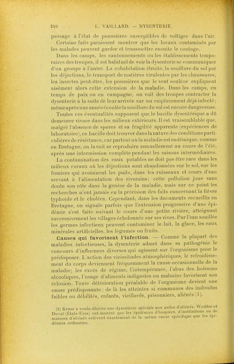 210 L. VA 11,1. A RU. — DYSENTERIE. passage à l'étal de poussières susceptibles de voltiger dans l'air. OrUiins fnils paraissent montrer que les locaux contaminés par les malades peuvenl garder et transmettre ensuite le contage. Dans les camps, les cantonnements ou les établissements tempo- raires des troupes, il est habituel de voir la dysenterie se communiquer d'un groupe à l'autre. La cohabitation étroite, la souillure du sol par les déjections, le transport de matières virulentes par les chaussures, les insectes peut-être, les poussières que le vent soulève expliquent aisément alors cette extension de la maladie. Dans les camps, en temps de paix ou en campagne, on voit des troupes contracter la dysenterie à la suite de leurarrivée sur un emplacement déjà infecté ; même après une année écoulée la souillure du sol est encore dangereuse. Toutes ces éventualités supposent que le bacille dysentérique a dû demeurer vivace dans les milieux extérieurs. Il est vraisemblable que, malgré l'absence de spores et sa fragilité apparente (expériences de laboratoire), ce bacille doit trouver dans la nature des conditions parti- culières de résistance, car partout où la maladie estendémique, comme en Bretagne, on la voit se reproduire annuellement au cours de l'été, après une infermission complète pendant les saisons intermédiaires. La contamination des eaux potables ne doit pas être rare dans les milieux ruraux où les déjections sont abandonnées sur le sol, sur les fumiers qui avoisinent les puits, dans les ruisseaux et cours d'eau servant à l'alimentation des riverains; cette pollution joue sans cloute son rôle dans la genèse de la maladie, mais sur ce point les recherches n'ont jamais eu la précision des faits concernant la fièvre typhoïde et le choléra. Cependant-, dans les documents recueillis en Bretagne, on signale parfois que l'extension progressive d'une épi- démie s'est l'aile suivant le cours d'une petite rivière, atteignant successivement les villages échelonnés sur ses rives. Par l'eau souillée les germes infectieux peuvent contaminer le lait, la glace, les eaux minérales artificielles, les légumes ou fruits. Causes qui favorisent l'infection. — Comme la plupart des maladies infectieuses, la dysenterie admet dans sa pafhogénie le concours d'influences diverses qui agissent sur l'organisme pour le prédisposer. L'action des vicissitudes atmosphériques, le refroidisse- ment du corps deviennent fréquemment la cause occasionnelle de la maladie; les excès de régime, l'intempérance, l'abus des boissons alcooliques, l'usage d'aliments indigestes ou malsains favorisent son éclosion. Toute détérioration préalable de l'organisme devient une cause prédisposante; de là les atteintes si communes des individus faibles ou débililés, enfants, vieillards, prisonniers, aliénés (1). (1) Kruse a voulu décrire une dvsenlerie spéciale aux asiles d'aliénés. Wedder cl Duval (Étals-Unis) ont montré que les épidémies d'hospices, d'institutions ou de maisons d'aliénés relèvent exactement de la même cause spécifique que les épi- démies ordinaires.