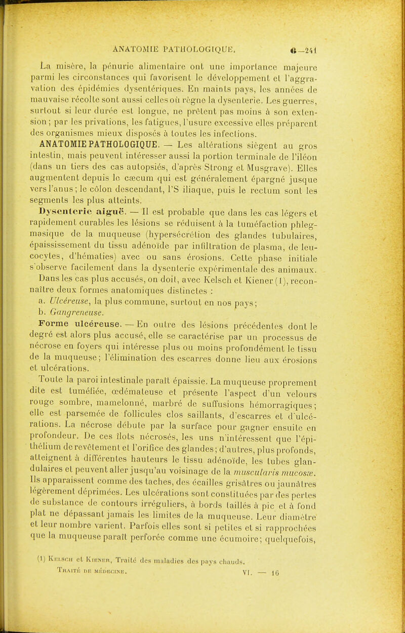 ANATOMIE PATHOLOGIQUE. «-241 La misère, la pénurie alimentaire onl une importance majeure parmi les eirconslances qui favorisent le développement cl l'aggra- vation des épidémies dysentériques. En maints pays, les années de mauvaise récolle sont aussi celles où règne la dysenterie. Les guerres, surtout si leur durée est longue, ne prêtent pas moins à son exten- sion ; par les privations, les fatigues, l'usure excessive elles préparent des organismes mieux disposés à toutes les infections. ANATOMIE PATHOLOGIQUE. — Les altérations siègent au gros intestin, mais peuvent intéresser aussi la portion terminale de l'iléon (dans un tiers des cas autopsiés, d'après Slrong et Musgrave). Elles augmentent depuis le cœcum qui est généralement épargné jusque vers l'anus; le côlon descendant, l'S iliaque, puis le rectum sont les segments les plus atteints. Dysenterie aiguë. — Il est probable que dans les cas légers et rapidement curables les lésions se réduisent à la tuméfaction phleg- masique de la muqueuse (hypersécrétion des glandes lubulaires, épaississement du tissu adénoïde par infiltration de plasma, de leu- cocytes, d'hématies) avec ou sans érosions. Cette phase initiale s'observe facilement dans la dysenterie expérimentale des animaux. Dans les cas plus accusés, on doit, avec Kelsch et Kiener (1), recon- naître deux formes analomiques distinctes : a. Ulcéreuse, la plus commune, surtout en nos pays; b. Gangreneuse. Forme ulcéreuse. — En outre des lésions précédentes dont le degré est alors plus accusé, elle se caractérise par un processus de nécrose en foyers qui intéresse plus ou moins profondément le tissu de la muqueuse; l'élimination des escarres donne lieu aux érosions et ulcérations. Toute la paroi intestinale paraît épaissie. La muqueuse proprement dite est tuméfiée, œdémateuse et présente l'aspect d'un velours rouge sombre, mamelonné, marbré de suffusions hémorragiques; elle est parsemée de follicules clos saillants, d'escarres et d'ulcé- rations. La nécrose débute par la surface pour gagner ensuite en profondeur. De ces îlots nécrosés, les uns n'intéressent que l'épi- thélium de revêlement el l'orifice des glandes; d'autres, plus profonds, atteignent à différentes hauteurs le tissu adénoïde, les tubes glan- dulaires et peuvent aller jusqu'au voisinage de la muscularis mucosss. Us apparaissent comme des taches, des écailles grisâtres ou jaunâtres légèrement déprimées. Les ulcérations sont conslituées par (les perles de substance de contours irréguliers, à bords taillés à pic et à fond plat ne dépassant jamais les limites delà muqueuse. Leur diamètre cl leur nombre varient. Parfois elles sont si pelilcs cl si rapprochées que la muqueuse paraît perforée comme une écumoire; quelquefois, (1) Kelsch et Kiunkh, Traité des maladies des pays chauds. TnAlTIi DU ilBDBCINB, VI. — 10