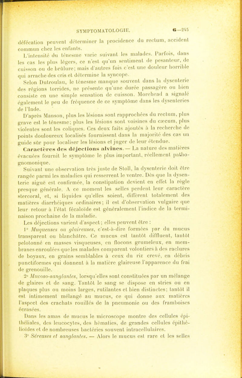 S Y M PTO M AT O L O GIE. défécation peuvent déterminer ln procidence du rccLum, accident commun chez les enfants. L'intensité du ténesme varie suivant les malades. Parfois, dans les cas les plus légers, ce n'est qu'un sentiment de pesanteur, de cuisson ou de brûlure; mais d'autres fois c'est une douleur horrible qui arrache des cris et détermine la syncope. Selon Dulroulau, le ténesme manque souvent dans la dysenterie des régions lorrides, ne présente qu'une durée passagère ou bien consiste en une simple sensation de cuisson. Morehead a signalé également le peu de fréquence de ce symptôme dans les dysenteries de l'Inde. D'après Manson, plus les lésions sont rapprochées du rectum, plus grave est le ténesme; plus les lésions sont voisines du eœcum, plus violentes sont les coliques. Ces deux faits ajoutés à la recherche do points douloureux localisés fournissent dans la majorité des cas un guide sûr pour localiser les lésions et juger de leur étendue. Caractères des déjections alvines.— La nature des matières évacuées fournit le symptôme le plus important, réellement paLho- gnomonique. Suivant une observation très juste de Sloll, la dysenterie doit être rangée parmi les maladies qui resserrent le ventre. Dès que la dysen- terie aiguë est confirmée, la constipation devient en effet la règle presque générale. A ce moment les selles perdent leur caractère stercoral, et, si liquides qu'elles soient, diffèrent totalement des matières cliarrhéiques ordinaires; il est d'observation vulgaire que leur retour à l'état fécaloïde est généralement l'indice de la termi- naison prochaine de la maladie. Les déjections varient d'aspect; elles peuvent être : 1° Muqueuses ou glaireuses, c'est-à-dire formées par du mucus transparent ou blanchâtre. Ce mucus est tantôt diffluent, tantôt pelotonné en masses visqueuses, en flocons grumeleux, en mem- branes enroulées que les malades comparent volontiers à des raclures de boyaux, en grains semblables à ceux du riz crevé, en débris punctiformes qui donnent à la matière glaireuse l'apparence du frai de grenouille. 2° Mucoso-sanglanles, lorsqu'elles sont constituées par un mélange de glaires et de sang. Tantôt le sang se dispose en stries ou en plaques plus ou moins larges, rutilantes et bien distinctes; tantôt il est intimement mélangé au mucus, ce qui donne aux matières l'aspect des crachats rouillés de la pneumonie ou des framboises écrasées. Dans les amas de mucus le microscope montre des cellules épi- théliales, des leucocytes, des hématies, de grandes cellules épithé- lioïdes et de nombreuses bactéries souvent intracellulaires. 3 Séreuses cl sanglantes. — Alors le mucus est rare et les selles