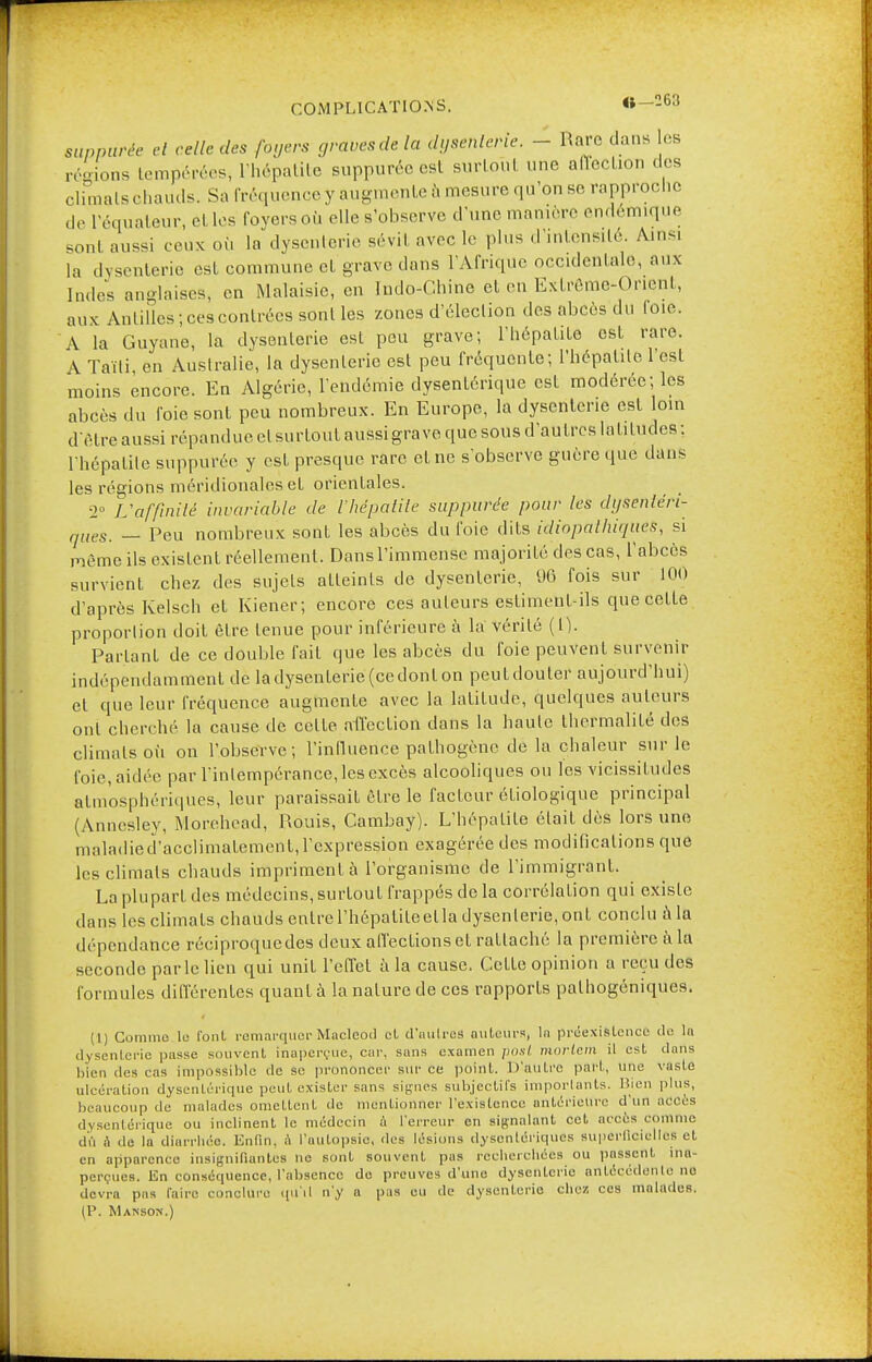 COMPLICATIONS. «—263 suppurée et relie des foyers graves de la dysenterie. - Rare dans les régions tempérées, l'hépatite suppurée est surtout une afleclion dos climats chauds. Sa fréquence y augmente à mesure qu'on se rapproche de l'équateur, el les loyers où elle s'observe d'une manière endémique sont aussi ceux où la dysenterie sévi! avec le plus d'intensité. A.ns. la dysenterie est commune et grave dans l'Afrique occidentale, aux Indes anglaises, en Malaisie, en Indo-Chine el en Extrême-Orient, aux Antilles; ces contrées sont les zones d'élection des abcès du loic. A la Guyane, la dysenterie est peu grave; l'hépatite est rare. \ Taïti en Australie, la dysenterie est peu fréquente; l'hépatite l'est moins encore. En Algérie, l'endémie dysentérique est modérée; les abcès du foie sont peu nombreux. En Europe, la dysenterie est loin delre aussi répandue, clsurtout aussi grave que sous d'autres latitudes : l'hépatite suppurée y est presque rare et ne s'observe guère que dans les régions méridionales et orientales. 2° Uaffinitè invariable de l'hépatite suppurée pour les dgsenléri- „ueSi _ peu nombreux sont les abcès du l'oie dits idiopalhiques, si même ils existent réellement. Dansl'immenSe majorité des cas, l'abcès survient chez des sujets atteints de dysenterie, 96 fois sur 100 d'après Kelsch et Kiener; encore ces auteurs estiment-ils que celte proportion doit être lenue pour inférieure à la vérité (1). Parlant de ce double fait que les abcès du foie peuvent survenir indépendamment de ladysenlerie(cedonlon peutdouler aujourd'hui) et que leur fréquence augmente avec la latitude, quelques auteurs ont cherché la cause de celte affection dans la haute Ihermalilé des climalsoù on l'observe; l'influence pathogène «le la chaleur sur le foie, aidée par l'intempérance, les excès alcooliques ou les vicissitudes atmosphériques, leur paraissait être le facteur étiologique principal (Anncsley, Morehead, Rouis, Cambay). L'hépalile était dès lors une maladied'acclimatement, l'expression exagérée des modifications que les climats chauds impriment à l'organisme de l'immigrant. La plupart des médecins, surtout frappés de la corrélation qui exislc dans les climats chauds entrcl'hépatileella dysenleric, ont conclu à la dépendance réciproquedes deux affections et ratlaché la première à la seconde par le lien qui unit l'effet à la cause. Celle opinion a reçu des formules différentes quant à la nature de ces rapports palhogéniques. (1) Comme le font remarquerMacleod et d'autres auteurs, la préexistence de la dysenleric passe souvent Inaperçue, car, sans examen post morlem il est dans bien des cas impossible de se prononcer sur ce point. D'autre part, une vasle ulcération dysentérique peut exister sans signes subjectifs importants. Bien plus, beaucoup de malades omettent de mentionner l'existence antérieure d'un accès dysentérique ou inclinent le médecin a l'erreur en signalant cet accès comme dû à de la diarrhée. Enfin, a l'autopsie, des lésions dysentériques superficielles et en apparence insignifiantes ne sont souvent pas recherchées ou passent ina- perçues. En conséquence, l'absence de preuves d'une dysenterie antécédente nfl devra pas faire conclure qu'il n'y a pas eu de dysenterie chez ces malades. (P. Manson.)