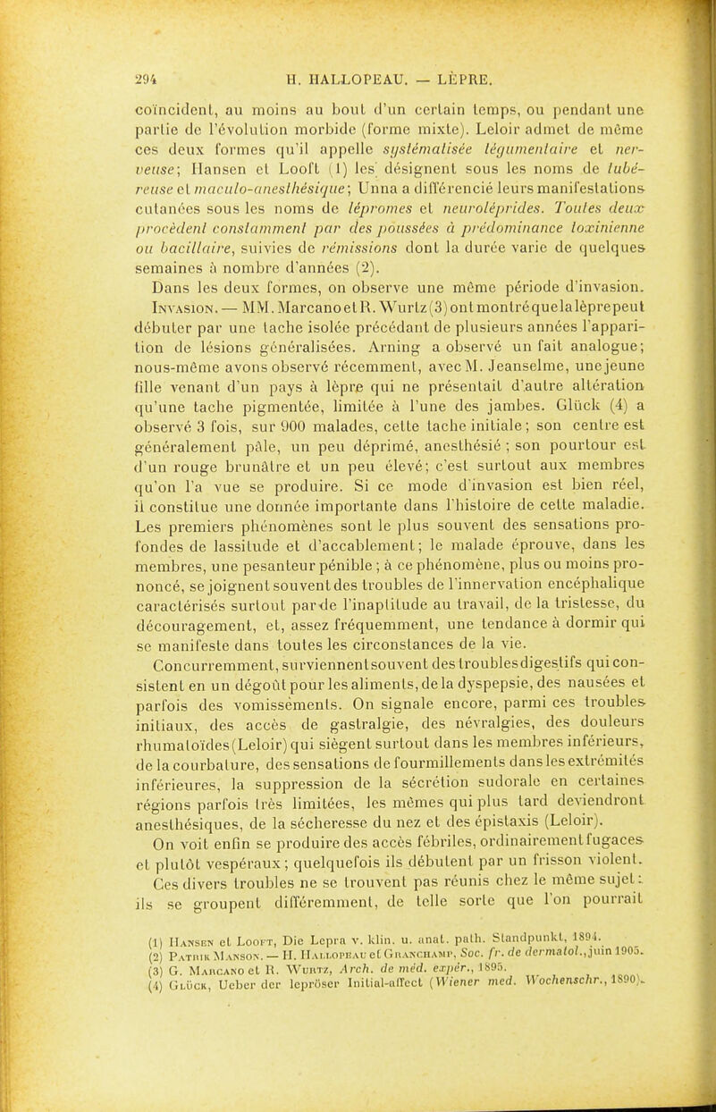 coïncident, au moins au bout d'un certain temps, ou pendant une partie de l'évolution morbide (forme mixte). Leloir admet de môme ces deux formes qu'il appelle systématisée tëgumentaire et ner- veuse; Hansen et Looft (1) les' désignent sous les noms de tubé- reuse et maculo-aneslhésif/ue; Unna a différencié leurs manifestations cutanées sous les noms de lépromes et neuroléprides. Toutes deux procèdent constamment par des jioussées à prédominance loxinienne ou bacillaire, suivies de rémissions dont la durée varie de quelques semaines à nombre d'années (2). Dans les deux formes, on observe une même période d'invasion. Invasion. — MM. Marcano et R.Wurlz (3) ont montré quela lèpre peut débuter par une tache isolée précédant de plusieurs années l'appari- tion de lésions généralisées. Arning a observé un fait analogue; nous-mème avons observé récemment, avec M. Jeanselme, une jeune fille venant d'un pays à lèpre qui ne présentait d'autre altération qu'une tache pigmentée, limitée à l'une des jambes. Gluck (4) a observé 3 fois, sur 900 malades, cette tache initiale ; son centre est généralement pâle, un peu déprimé, anesthésié ; son pourtour est d'un rouge brunâtre et un peu élevé; c'est surtout aux membres qu'on l'a vue se produire. Si ce mode d'invasion est bien réel, il constitue une donnée importante dans l'histoire de celte maladie. Les premiers phénomènes sont le plus souvent des sensations pro- fondes de lassitude et d'accablement; le malade éprouve, dans les membres, une pesanteur pénible ; à ce phénomène, plus ou moins pro- noncé, se joignent souvent des troubles de l'innervation encéphalique caractérisés surtout par-de l'inaptitude au travail, de la tristesse, du découragement, et, assez fréquemment, une tendance à dormir qui se manifeste dans toutes les circonstances de la vie. Concurremment, suvviennenlsouvent des troublesdigeslifs qui con- sistent en un dégoût pour les aliments, de la dyspepsie, des nausées et parfois des vomissements. On signale encore, parmi ces troubles- initiaux, des accès de gastralgie, des névralgies, des douleurs rhumaloïdes(Leloir) qui siègent surtout dans les membres inférieurs, de la courbature, des sensations de fourmillements dans les extrémités inférieures, la suppression de la sécrétion sudorale en certaines régions parfois très limitées, les mêmes qui plus tard deviendront anesthésiques, de la sécheresse du nez et des épistaxis (Leloir). On voit enfin se produire des accès fébriles, ordinairement fugaces- et plutôt vespéraux; quelquefois ils débutent par un frisson violent. Ces divers troubles ne se trouvent pas réunis chez le même sujet : ils se groupent différemment, de telle sorte que l'on pourrait (1) Hansen et Looft, Die Lepra v. klin. u. anat. path. Slandpunkl, 1801. (2) Patrie Mamson. — H. Halï.opeauet Giianchamp, Soc. fr.de clcrmatol., juin 190o. (3) G. MAncANoet H. Wuiitz, Arch. de mèd. expèr., 1895. (4) Gluck, Ucber dcr leprOser Initial-alTect (Wiener med. Wochenschr., 1S90).