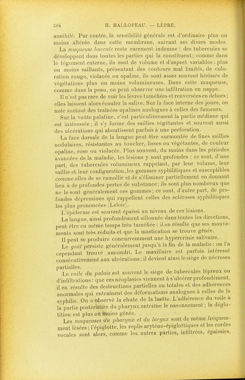 annihilé. Par contre, la sensibilité générale est d'ordinaire plus ou moins altérée dans cette membrane, suivant ses divers modes. La muqueuse buccale reste rarement indemne : des tubercules se développent dans toutes les parties qui la constituent; comme dans le tégument externe, ils sont de volume et d'aspect variables : plus ou moins saillants, présentant des contours mal limités, de colo- ration rouge, violacée ou opaline, ils sont assez souvent hérissés de végétations plus ou moins volumineuses. Dans celte muqueuse, comme dans la peau, on peut observer une infiltration en nappe. 11 n'est pas rare de voir les lèvres tuméfiées et renversées en dehors; elles laissent alors écouler la salive. Sur la face interne des joues, on note surtout des traînées opalines analogues à celles des fumeurs. Sur la voûte palatine, c'est particulièrement la partie médiane qui est intéressée; il s'y forme des saillies végétantes et souvent aussi des ulcérations qui aboutissent parfois à une perforation. La l'ace dorsale de la langue peut être surmontée de fines saillies nodulaires, résistantes au toucher, lisses ou végétantes, de couleur opaline, rose ou violacée. Plus souvent, du moins dans les périodes avancées de la maladie, les lésions y sont profondes : ce sont, d'une part, des tubercules volumineux rappelant, par leur volume, leur saillie et leur configuration, les gommes syphilitiques et susceptibles comme elles de se ramollir et de s'éliminer partiellement en donnant lieu à de profondes pertes de substance; ils sont plus nombreux que ne le sont généralement ces gommes; ce sont, d'autre part, de pro- fondes dépressions qui rappellent celles des scléroses syphilitiques les plus prononcées (Leloir). L'épiderme est souvent épaissi au niveau de ces lésions. La langue, ainsi profondément sillonnée dans toutes les directions, peut être en même temps très tuméfiée : il en résulte que ses mouve- ments sont très réduits et que la mastication se trouve gênée. Il peut se produire concurremment une hypercrinie salivaire. Le goût persiste généralement jusqu'à la fin de la maladie : on l'a cependant trouvé amoindri. Le maxillaire est parfois intéressé consécutivement aux ulcérations; il devient ainsi le siège de nécroses partielles. Le voile du palais est souvent le siège de tubercules lépreux ou d'infiltrations : que ces néoplasies viennent à s'ulcérer profondément, il en résulte des destructions partielles ou totales et des adhérences anormales qui entraînent des déformations analogues à celles de la syphilis. On a observé la chute de la luette. L'adhérence du voile à la partie postérieure du pharynx entraîne le nasonnemenl ; la déglu- tition est plus ou moins gênée. Les muqueuses du pharynx el du larynx sont de même fréquem- ment lésées; l'épiglotte, les replis aryténo-épigloltiqucs et les cordes vocales sont alors, comme 'l«w autres parties, infiltrées, épaissies,