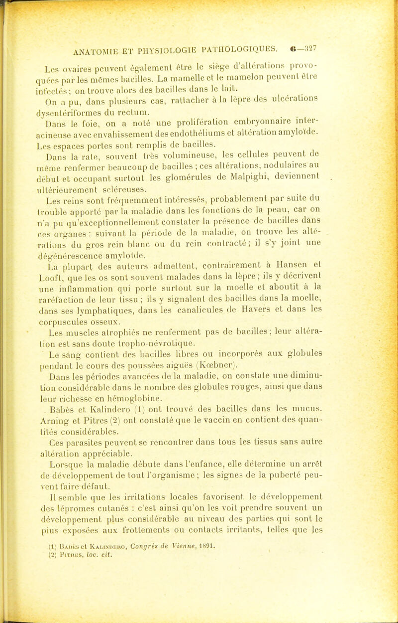 Les ovaires peuvent également être le siège d'altérations provo- quées par les mêmes bacilles. La mamelle et le mamelon peuvent être infectés; on trouve alors des bacilles dans le lait. On a pu, dans plusieurs cas, rattacher à la lèpre des ulcérations dysentériformes du rectum. Dans le foie, on a noté une prolifération embryonnaire inter- acineuse avec envahissement des endolhéliums et altération amyloïde. Los espaces portes sont remplis de bacilles. Dans la rate, souvent très volumineuse, les cellules peuvent de même renfermer beaucoup de bacilles ; ces altérations, nodulaires au début et occupant surtout les glomérules de Malpighi, deviennent ultérieurement scléreuses. Les reins sont fréquemment intéressés, probablement par suite du trouble apporté par la maladie dans les fonctions de la peau, car on n'a pu qu'exceptionnellement constater la présence de bacilles dans ces organes: suivant la période de la maladie, on trouve les alté- rations du gros rein blanc ou du rein contracté; il s'y joint une dégénérescence amyloïde. La plupart des auteurs admettent, contrairement à Hansen et Looft, que les os sont souvent malades dans la lèpre; ils y décrivent une inflammation qui porte surtout sur la moelle et aboutit à la raréfaction de leur tissu ; ils y signalent des bacilles dans la moelle, dans ses lymphatiques, dans les canalicules de Havers et dans les corpuscules osseux. Les muscles atrophiés ne renferment pas de bacilles; leur altéra- tion est sans doute tropho-névrotique. Le sang contient des bacilles libres ou incorporés aux globules pendant le cours des poussées aiguës (Kœbner). Dans les périodes avancées de la maladie, on constate une diminu- tion considérable dans le nombre des globules rouges, ainsi que dans leur richesse en hémoglobine. . Babès et Kalindero (1) ont trouvé des bacilles dans les mucus. Arning et Pitres (2) ont constaté que le vaccin en contient des quan- tités considérables. Ces parasites peuvent se rencontrer dans tous les tissus sans autre altération appréciable. Lorsque la maladie débute dans l'enfance, elle détermine un arrêt de développement de tout l'organisme ; les signes de la puberté peu- vent faire défaut. 11 semble que les irritations locales favorisent le développement des lépromes cutanés : c'est ainsi qu'on les voit prendre souvent un développement plus considérable au niveau des parties qui sont le pius exposées aux frottements ou contacts irritants, telles que les (1) Babès et Kai.imif.uo, Congrès de Vienne, 1891. (2) Pitres, loc. cil.