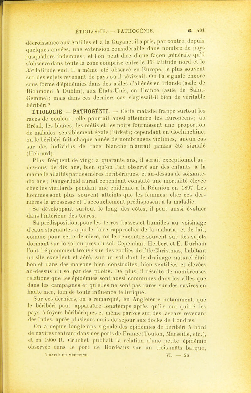 décroissance aux Antilles et à la Guyane, il a pris, par contre, depuis quelques années, une extension considérable dans nombre de pays jusqu'alors indemnes; et l'on peut dire d'une façon générale qu'il s'observe dans toute la zone comprise entre le 35° latitude nord et le 35° latitude sud. Il a même été observé en Europe, le plus souvent sur des sujets revenant de pays où il sévissait. On l'a signalé encore sous forme d'épidémies dans des asiles d'aliénés en Irlande (asile de Richmond à Dublin), aux États-Unis, en France (asile de Saint- Gemme) ; mais dans ces derniers cas s'agissait-il bien de véritable béribéri ? ÉTIOLOGIE. — PATHOGÉNIE. — Cette maladie frappe surtout les races de couleur; elle pourrait aussi atteindre les Européens; au Brésil, les blancs, les métis et les noirs fournissent une proportion de malades sensiblement égale (Firket); cependant en Cochinchine, où le béribéri fait chaque année de nombreuses victimes, aucun cas sur des individus de race blanche n'aurait jamais été signalé (Hébrardj. Plus fréquent de vingt à quarante ans, il serait exceptionnel au- dessous de dix ans, bien qu'on l'ait observé sur des enfants à la mamelle allaités par des mères béribériques, et au-dessus de soixante- dix ans; Dangerfield aurait cependant constaté une mortalité élevée chez les vieillards pendant une épidémie à la Réunion en 1897. Les hommes sont plus souvent atteints que les femmes; chez ces der- nières la grossesse et l'accouchement prédisposent à la maladie. Se développant surtout le long des côtes, il peut aussi évoluer dans l'intérieur des terres. Sa prédisposition pour les terres basses et humides au voisinage d'eaux stagnantes a pu le faire rapprocher de la malaria, et de fait, comme pour cette dernière, on le rencontre souvent sur des sujets dormant sur le sol ou près du sol. Cependant Herbert et E. Durham l'ont fréquemment trouvé sur des coolies de l'île Christmas, habitant un site excellent et aéré, sur un sol dont le drainage naturel était bon et dans des maisons bien construites, bien ventilées et élevées au-dessus du sol par des pilotis. De plus, il résulte de nombreuses relations que les épidémies sont aussi communes dans les villes que dans les campagnes et qu'elles ne sont pas rares sur des navires en haute mer, loin de toute influence tellurique. Sur ces derniers, on a remarqué, en Angleterre notamment, que le béribéri peut apparaître longtemps après qu'ils ont quitté les pays à foyers béribériques et même parfois sur des lascars revenant des Indes, après plusieurs mois de séjour aux docks de Londres. On a depuis longtemps signalé des épidémies de béribéri à bord de navires rentrant dans nos ports de France (Toulon, Marseille, etc.), et en 1900 R. Cruchet publiait la relation d'une petite épidémie observée dans le port de Bordeaux sur un Irois-mûls barque, Tbaité iib médecine. VI. — 26