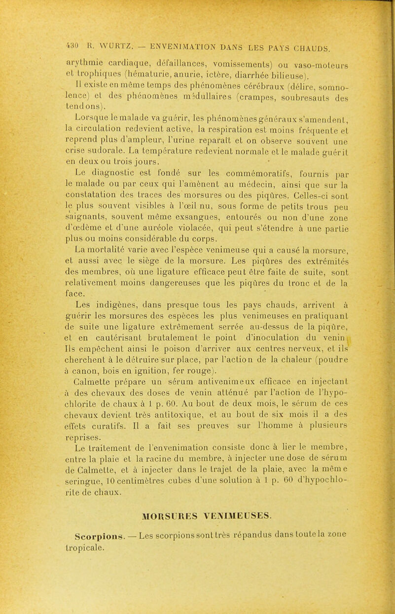 arythmie cardiaque, défaillances, vomissements) ou vaso-moteurs et trophiques (hématurie, anurie, ictère, diarrhée bilieuse). Il existe en môme temps des phénomènes cérébraux (délire, somno- lence) et des phénomènes médullaires (crampes, soubresauts des tendons). Lorsque le malade va guérir, les phénomènes généraux s'amendent, la circulation redevient active, la respiration est moins fréquente et reprend plus d'ampleur, l'urine reparaît et on observe souvent une crise sudorale. La température redevient normale et le malade guérit en deux ou trois jours. Le diagnostic est fondé sur les commémoratifs, fournis par le malade ou par ceux qui l'amènent au médecin, ainsi que sur la constatation des traces des morsures ou des piqûres. Celles-ci sont le plus souvent visibles à l'œil nu, sous forme de petits trous peu saignants, souvent même exsangues, entourés ou non d'une zone d'œdème et d'une auréole violacée, qui peut s'étendre à une partie plus ou moins considérable du corps. La mortalité varie avec l'espèce venimeuse qui a causé la morsure, et aussi avec le siège de la morsure. Les piqûres des extrémités des membres, où une ligature efficace peut être faite de suite, sont relativement moins dangereuses que les piqûres du tronc et de la face. Les indigènes, dans presque tous les pays chauds, arrivent à guérir les morsures des espèces les plus venimeuses en pratiquant de suite une ligature extrêmement serrée au-dessus de la piqûre, et en cautérisant brutalement le point d'inoculation du venin| Ils empêchent ainsi le poison d'arriver aux centres nerveux, et ils cherchent à le détruire sur place, par l'action de la chaleur (poudre à canon, bois en ignition, fer rouge). Calmette prépare un sérum antivenimeux efficace en injectant à des chevaux des doses de venin atténué par l'action de l'hypo- chlorite de chaux à 1 p. 60. Au bout de deux mois, le sérum de ces chevaux devient très antitoxique, et au bout de six mois il a des effets curatrfs. Il a fait ses preuves sur l'homme à plusieurs reprises. Le traitement de l'envenimation consiste donc à lier le membre, entre la plaie et la racine du membre, à injecter une dose de sérum de Calmette, et à injecter dans le trajet de la plaie, avec la raèm e seringue, 10 centimètres cubes d'une solution à 1 p. 60 d'hypochlo- rite de chaux. MORSURES VENIMEUSES. Scorpions. — Les scorpions sont très répandus dans toute la zone tropicale.