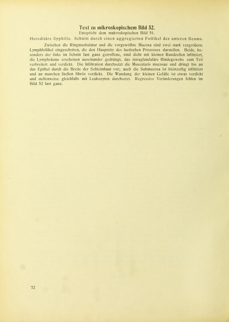 Entspricht dem makroskopischen Bild 51. Hereditäre Syphilis. Schnitt durch einen aggregierten Follikel des unteren Ileums. Zwischen die Ringmuskulatur und die vorgewölbte Mucosa sind zwei stark vergrößerte Lymphfollikel eingeschoben, die den Hauptsitz des luetischen Prozesses darstellen. Beide, be- sonders der linke im Schnitt fast ganz getroffene, sind dicht mit kleinen Rundzellen infiltriert, die Lpmphräume erscheinen auseinander gedrängt, das intraglanduläre Bindegewebe zum Teil verbreitert und verdickt. Die Infiltration durchsetzt die Muscularis mucosae und dringt bis an das Epithel durch die Breite der Schleimhaut vor; auch die Submucosa ist kleinzellig infiltriert und an manchen Stellen fibrös verdickt. Die Wandung der kleinen Gefäße ist etwas verdickt und stellenweise gleichfalls mit Leukozyten durchsetzt. Regressive Veränderungen fehlen im Bild 52 fast ganz. 72