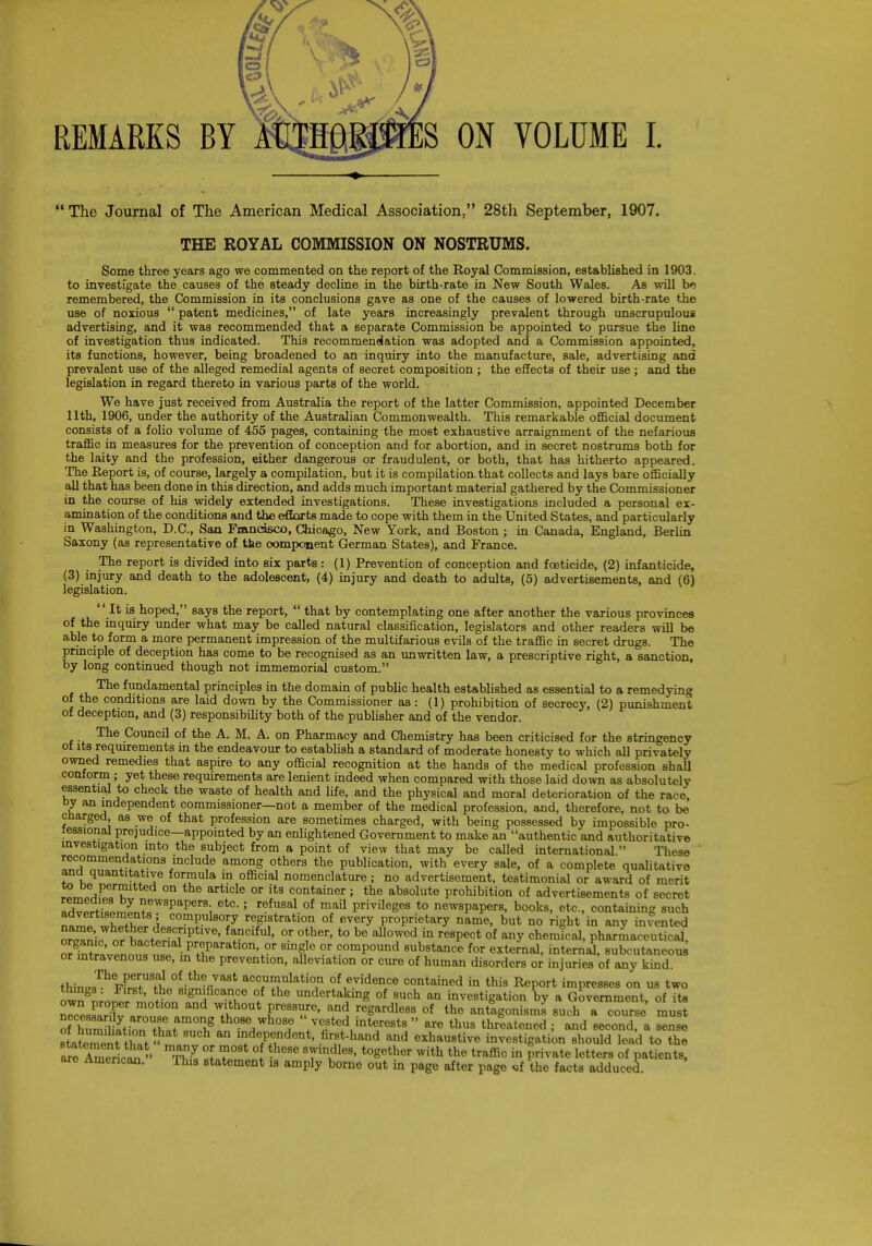 n Ay / f  The Journal of The American Medical Association, 28th September, 1907. THE ROYAL COMMISSION ON NOSTRUMS. Some three years ago we commented on the report of the Royal Commission, established in 1903. to investigate the causes of the steady decline in the birth-rate in New South Wales. As will b': remembered, the Commission in its conclusions gave as one of the causes of lowered birth-rate the use of noxious  patent medicines, of late years increasingly prevalent through unscrupulous advertising, and it was recommended that a separate Commission be appointed to pursue the line of investigation thus indicated. This recommendation was adopted and a Commission appointed, its functions, however, being broadened to an inquiry into the manufacture, sale, advertising and prevalent use of the alleged remedial agents of secret composition ; the effects of their use ; and the legislation in regard thereto in various parts of the world. We have just received from Australia the report of the latter Commission, appointed December 11th, 1906, under the authority of the Australian Commonwealth. This remarkable official document consists of a folio volume of 455 pages, containing the most exhaustive arraignment of the nefarious traffic in measures for the prevention of conception and for abortion, and in secret nostrums both for the laity and the profession, either dangerous or fraudulent, or both, that has hitherto appeared. The Report is, of course, largely a compilation, but it is compilation, that collects and lays bare officially all that has been done in this direction, and adds much important material gathered by the Commissioner in the course of his widely extended investigations. These investigations included a personal ex- amination of the conditions and the efforts made to cope with them in the United States, and particularly in Washington, D.C., San Francisco, Chicago, New York, and Boston ; in Canada, England, Berlin Saxony (as representative of the component German States), and France. The report is divided into six parts : (1) Prevention of conception and foeticide, (2) infanticide, (3) injury and death to the adolescent, (4) injury and death to adults, (5) advertisements, and (6) legislation.  It is hoped, says the report,  that by contemplating one after another the various provinces of the inquiry under what may be called natural classification, legislators and other readers will be able to form a more permanent impression of the multifarious evils of the traffic in secret drugs. The principle of deception has come to be recognised as an unwritten law, a prescriptive right, a sanction, by long continued though not immemorial custom. The fundamental principles in the domain of public health established as essential to a remedying of the conditions are laid down by the Commissioner as: (1) prohibition of secrecy, (2) punishment of deception, and (3) responsibility both of the publisher and of the vendor. The Council of the A. M. A. on Pharmacy and Chemistry has been criticised for the stringency of its requirements in the endeavour to establish a standard of moderate honesty to which all privately owned remedies that aspire to any official recognition at the hands of the medical profession shall conform ; yet these requirements are lenient indeed when compared with those laid down as absolutely essential to check the waste of health and life, and the physical and moral deterioration of the race, by an independent commissioner—not a member of the medical profession, and, therefore, not to be charged, as we of that profession are sometimes charged, with being possessed by impossible pro- tessional prejudice—appointed by an enlightened Government to make an authentic and authoritative investigation into the subject from a point of view that may be called international. These recommendations include among others the publication, with every sale, of a complete qualitative ana quantitative formula in official nomenclature; no advertisement, testimonial or award of merit to oe permitted on the article or its container; the absolute prohibition of advertisements of secret Irwfs8^LtneW8paperS; 6tC-; r?fu8al.of mail Privileges to newspapers, books, etc., containing such compulsory registration of every proprietary name, but no right in any invented Stt&P^ ft-Clfu1' °-F °^her't0 bG BUowod in re8Pect of anv chemical, pharmaceutical, S™!^^?inTatl0n,* Bm^e -r ™mP°und ™°stance for external, internal, subcutaneous^ or intravenous use, in the prevention, alleviation or cure of human disorders or injuries of any kind. thinMThFFreRfUT)!fi0IitiVa8t acc™ulati°n of evidence contained in this Report impresses on us two ^^„^l&8tf^„°*L*! .™?er^« of ,8uch an investigation by a Government, of it. a course must nllF'T1 m and With°Ut Pressure' and regardless of the antagonisms such orSlteTf m°hg tho8° who8f vested interests  are thus threatened ; and second, a sense It^Tent  1 ^dependent, first-hand and exhaustive investigation should lead to the a^c Americ^ » Thl ° -heSe TV?1' together with the traffic in Private letter8 °* P^nts, are American. This statement is amply borne out in page after page <rf the facts adduced