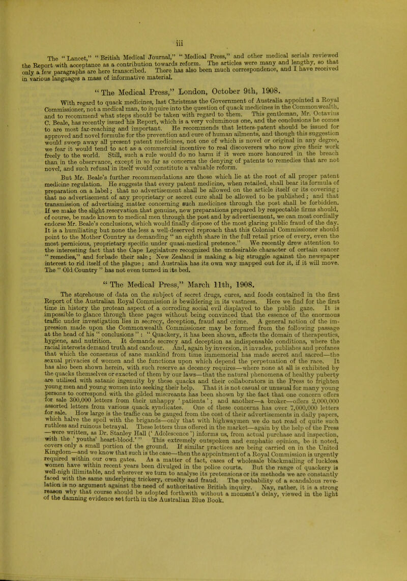 The  Lancet  British Medical Journal,  Medical Press, and other medical serials reviewed the Report with acceptance as a contribution towards reform. The articles were many and lengthy, so that only a few paragraphs are here transcribed. There has also been much correspondence, and I have received in various languages a mass of informative material.  The Medical Press, London, October 9th, 1908. With regard to quack medicines, last Christmas the Government of Australia appointed a Royal Commissioner, not a medical man, to inquire into the question of quack medicines in the Commonwealth, and to recommend what steps should be taken with regard to them. This gentleman, Mr. Octavius C. Beale, has recently issued his Report, which is a very voluminous one, and the conclusions he comes to are most far-reaching and important. He recommends that letters-patent should be issued for approved and novel formulae for the prevention and cure of human ailments, and though this suggestion would sweep away all present patent medicines, not one of which is novel or original in any degree, we fear it would tend to act as a commercial incentive to real discoverers who now give their work freely to the world. Still, such a rule would do no harm if it were more honoured in the breach than in the observance, except in so far as concerns the denying of patents to remedies that are not novel, and such refusal in itself would constitute a valuable reform. But Mr. Beale's further recommendations are those which lie at the root of all proper patent medicine regulation. He suggests that every patent medicine, when retailed, shall bear its formula of preparation on a label; that no advertisement shall be allowed on the article itself or its covering ; that no advertisement of any proprietary or secret cure shall be allowed to be published ; and that transmission of advertising matter concerning such medicines through the post shall be forbidden. If we make the slight reservation that genuine, new preparations prepared by respectable firms should, of course, be made known to medical men through the post and by advertisement, we can most cordially endorse Mr. Beale's conclusions, which would finally dispose of the most glaring public fraud of the day. It is a humiliating but none the less a well-deserved reproach that this Colonial Commissioner should point to the Mother Country as demanding  an eighth share in the full retail price of every, even the most pernicious, proprietary specific under quasi-medical pretence. We recently drew attention to the interesting fact that the Cape Legislature recognized the undesirable character of certain cancer  remedies, and forbade their sale; New Zealand is making a big struggle against the newspaper interest to rid itself of the plague; and Australia has its own way mapped out for it, if it will move. The  Old Country  has not even turned in its bed.  The Medical Press, March 11th, 1908. The storehouse of data on the subject of secret drugs, cures, and foods contained in the first Report of the Australian Royal Commission is bewildering in its vastness. Here we find for the first time in history the protean aspect of a corroding social evil displayed to the public gaze. It is impossible to glance through these pages without being convinced that the essence of the enormous traffic under investigation lies in secrecy, deception, fraud and crime. A general notion of the im- pression made upon the Commonwealth Commissioner may be formed from the following passage at the head of his  conclusions  :  Quackery, it has been shown, affects the domain of therapeutics, hygiene, and nutrition. It demands secrecy and deception as indispensable conditions, where the racial interests demand truth and candour. And, again by inversion, it invades, publishes and profanes that which the consensus of sane mankind from time immemorial has made secret and sacred—the sexual privacies of women and the functions upon which depend the perpetuation of the race. It has also been shown herein, with such reserve as decency requires—where none at all is exhibited by the quacks themselves or exacted of them by our laws—that the natural phenomena of healthy puberty ■are utilised with satanic ingenuity by these quacks and their collaborators in the Press to frighten young men and young women into seeking their help. That it is not casual or unusual for many young persons to correspond with the gilded miscreants has been shown by the fact that one concern offers for sale 300,000 letters from their unhappy ' patients'; and another—a broker—offers 2,000,000 assorted letters from various quack syndicates. One of these concerns has over 7,000,000 letters *°£-8t^ **°W *ar^e is ^e tramc can ^e gauged from the cost of their advertisements in daily papers, which halve the spoil with the brigands—only that with highwaymen we do not read of quite such ruthless and ruinous betrayal. These letters thus offered in the market—again by the help of the Press —were written, as Dr. Stanley Hall (' Adolescence') informs us, from actual purchase and inspection, with the youths' heart-blood.'  This extremely outspoken and emphatic opinion, be it noted, covers only a small portion of the ground. If similar practices are being carried on in the United Kingdom—and we know that such is the case—then the appointment of a Royal Commission is urgently required within our own gates. As a matter of fact, cases of wholesale blackmailing of luckles& women have within recent years been divulged in the police courts. But the range of quackery is well-nigh illimitable, and wherever we turn to analyse its pretensions or its methods we are constantly faced with the same underlying trickery, cruelty and fraud. The probability of a scandalous revol- ution is no argument against the need of authoritative British inquiry. Nay, rather, it is a strong reason why that course should be adopted forthwith without a moment's delay, viewed in the light of the damning evidence set forth in the Australian Blue Book.