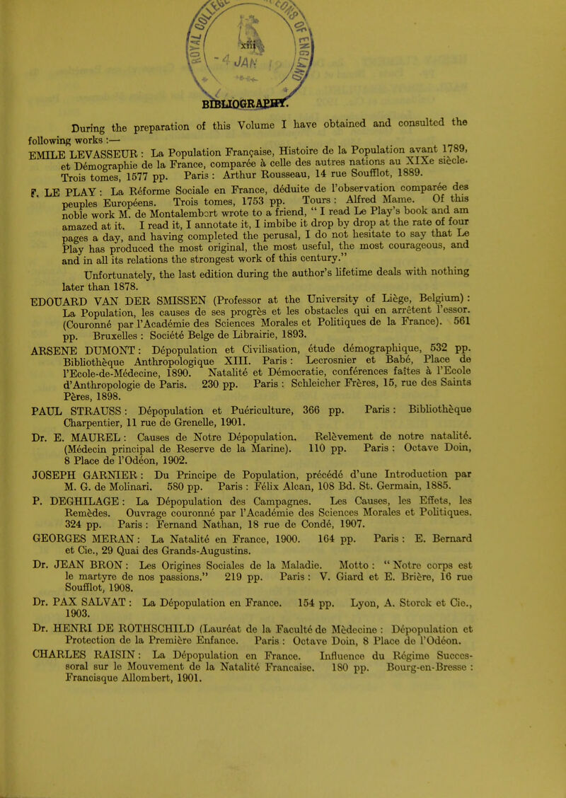 BIBLIQGRAE During the preparation of this Volume I have obtained and consulted the following works:— EMILE LEVASSEUR : La Population Francaise, Histoire de la Population avant 1789, et Demographie de la France, comparee a celle des autres nations au XIXe siecle. Trois tomes, 1577 pp. Paris : Arthur Rousseau, 14 rue Soufflot, 1889. F LE PLAY • La Reforme Sociale en France, deduite de l'observation comparee des peuples Europeens. Trois tomes, 1753 pp. Tours: Alfred Mame. Of this noble work M. de Montalembort wrote to a friend,  I read Le Play s book and am amazed at it. I read it, I annotate it, I imbibe it drop by drop at the rate of four pages a day, and having completed the perusal, I do not hesitate to say that Le Play has produced the most original, the most useful, the most courageous, and and in all its relations the strongest work of this century. Unfortunately, the last edition during the author's lifetime deals with nothing later than 1878. EDOUARD VAN DER SMISSEN (Professor at the University of Liege, Belgium): La Population, les causes de ses progres et les obstacles qui en arretent l'essor. (Couronne par TAcademie des Sciences Morales et Politiques de la France). 561 pp. Bruxelles : Societe Beige de Librairie, 1893. ARSENE DUMONT: Depopulation et Civilisation, etude demographique, 532 pp. Bibliotheque Anthropologique XIII. Paris: Lecrosnier et Babe, Place de l'Ecole-de-Medecine, 1890. Natalite et Democratic, conferences faites a l'Ecole d'Anthropologic de Paris. 230 pp. Paris : Schleicher Freres, 15, rue des Saints Peres, 1898. PAUL STRAUSS: Depopulation et Puericulture, 366 pp. Paris: Bibliotheque Charpentier, 11 rue de Grenelle, 1901. Dr. E. MAUREL: Causes de Notre Depopulation. Relevement de notre natalite. (Medecin principal de Reserve de la Marine). 110 pp. Paris : Octave Doin, 8 Place de l'Odeon, 1902. JOSEPH GARNIER: Du Principe de Population, precede d'une Introduction par M. G. de Molinari. 580 pp. Paris : Felix Alcan, 108 Bd. St. Germain, 1885. P. DEGHILAGE: La Depopulation des Campagnes. Les Causes, les Effets, les Remedes. Ouvrage couronne par TAcademie des Sciences Morales et Politiques. 324 pp. Paris : Fernand Nathan, 18 rue de Conde, 1907. GEORGES MERAN : La Natalite en France, 1900. 164 pp. Paris : E. Bernard et Cie., 29 Quai des Grands-Augustins. Dr. JEAN BRON: Les Origines Sociales de la Maladie. Motto :  Notre corps est le martyre de nos passions. 219 pp. Paris : V. Giard et E. Briere, 16 rue Soufflot, 1908. Dr. PAX SALVAT : La Depopulation en France. 154 pp. Lyon, A. Storck et Cie., 1903. Dr. HENRI DE ROTHSCHILD (Laureat de la Faculte de Medecine : Depopulation et Protection de la Premiere Enfance. Paris : Octave Doin, 8 Place de l'Od6on. CHARLES RAISIN: La Depopulation en France. Influence du R6gime Succcs- soral sur le Mouvement de la Natalite Francaise. 180 pp. Bourg-en-Bresse : Francisque Allombert, 1901.