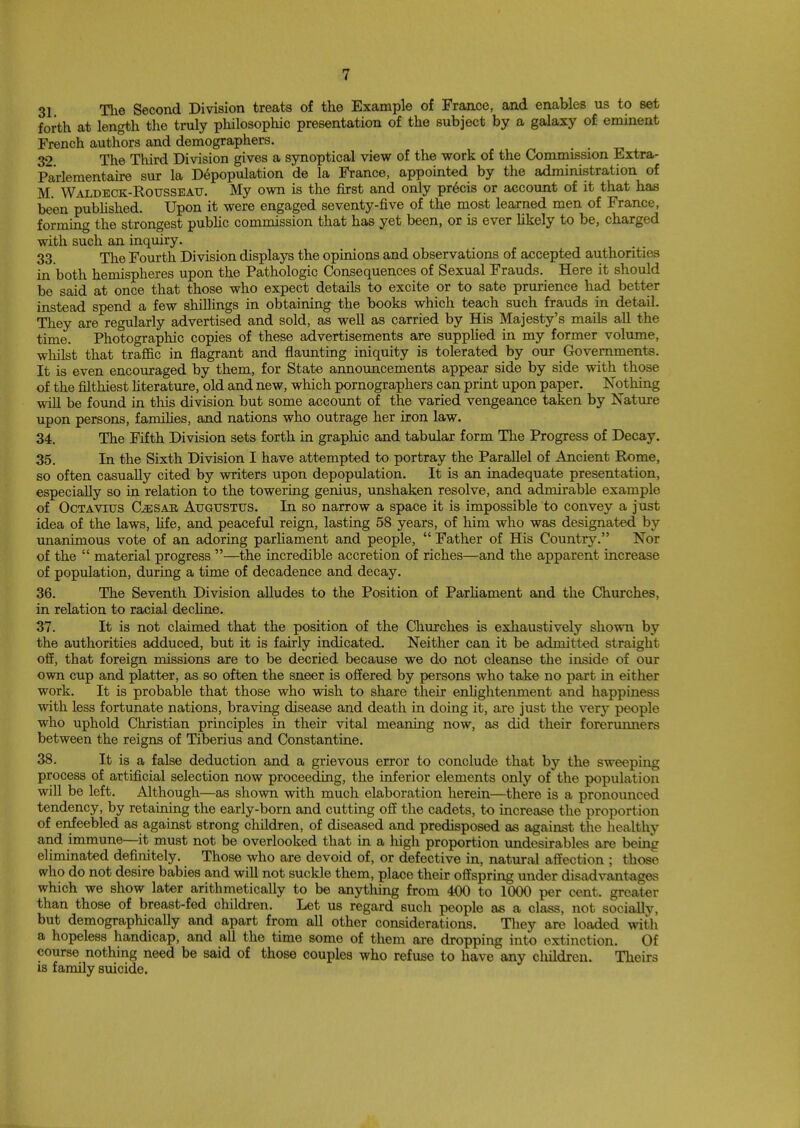 31 The Second Division treats of the Example of France, and enables us to set forth at length the truly philosophic presentation of the subject by a galaxy of eminent French authors and demographers. _ 32 The Third Division gives a synoptical view of the work of the Commission Extra- Parlementaire sur la Depopulation de la France, appointed by the administration of M. Waldeck-Rousseau. My own is the first and only precis or account of it that has been published. Upon it were engaged seventy-five of the most learned men of France, forming the strongest public commission that has yet been, or is ever likely to be, charged with such an inquiry. 33. The Fourth Division displays the opinions and observations of accepted authorities in both hemispheres upon the Pathologic Consequences of Sexual Frauds. Here it should be said at once that those who expect details to excite or to sate prurience had better instead spend a few shillings in obtaining the books which teach such frauds in detail. They are regularly advertised and sold, as well as carried by His Majesty's mails all the time. Photographic copies of these advertisements are supplied in my former volume, whilst that traffic in flagrant and flaunting iniquity is tolerated by our Governments. It is even encouraged by them, for State announcements appear side by side with those of the filthiest literature, old and new, which pornographers can print upon paper. Nothing will be found in this division but some account of the varied vengeance taken by Nature upon persons, families, and nations who outrage her iron law. 34. The Fifth Division sets forth in graphic and tabular form The Progress of Decay. 35. In the Sixth Division I have attempted to portray the Parallel of Ancient Rome, so often casually cited by writers upon depopulation. It is an inadequate presentation, especially so in relation to the towering genius, unshaken resolve, and admirable example of Octavius G&SAK Augustus. In so narrow a space it is impossible to convey a just idea of the laws, life, and peaceful reign, lasting 58 years, of him who was designated by unanimous vote of an adoring parliament and people,  Father of His Country. Nor of the  material progress —the incredible accretion of riches—and the apparent increase of population, during a time of decadence and decay. 36. The Seventh Division alludes to the Position of Parliament and the Churches, in relation to racial decline. 37. It is not claimed that the position of the Churches is exhaustively shown by the authorities adduced, but it is fairly indicated. Neither can it be admitted straight- off, that foreign missions are to be decried because we do not cleanse the inside of our own cup and platter, as so often the sneer is offered by persons who take no part in either work. It is probable that those who wish to share their enlightenment and happiness with less fortunate nations, braving disease and death in doing it, are just the very people who uphold Christian principles in their vital meaning now, as did their forerunners between the reigns of Tiberius and Constantine. 38. It is a false deduction and a grievous error to conclude that by the sweeping process of artificial selection now proceeding, the inferior elements only of the population will be left. Although—as shown with much elaboration herein—there is a pronounced tendency, by retaining the early-born and cutting off the cadets, to increase the proportion of enfeebled as against strong children, of diseased and predisposed as against the healthy and immune—it must not be overlooked that in a high proportion undesirables are being eliminated definitely. Those who are devoid of, or defective in, natural affection ; those who do not desire babies and will not suckle them, place their offspring under disadvantages which we show later arithmetically to be anything from 400 to 1000 per cent, greater than those of breast-fed children. Let us regard such people as a class, not socially, but demographically and apart from all other considerations. They are loaded with a hopeless handicap, and all the time some of them are dropping into extinction. Of course nothing need be said of those couples who refuse to have any children. Theirs is family suicide.