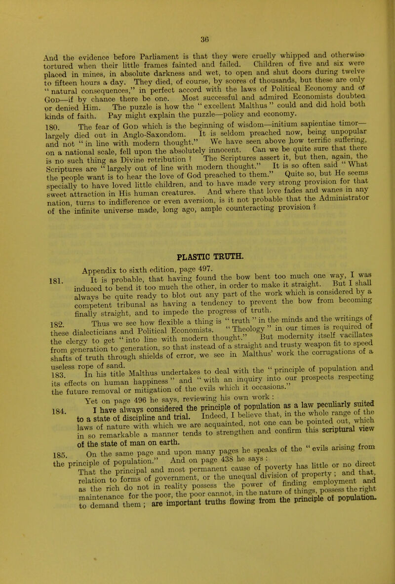 And the evidence before Parliament is that they were cruelly whipped and otherwise tortured when their little frames fainted and failed. Children of five and six were placed in mines, in absolute darkness and wet, to open and shut doors during twelve to fifteen hours a day. They died, of course, by scores of thousands, but these are only  natural consequences, in perfect accord with the laws of Political Economy and oJ God—if by chance there be one. Most successful and admired Economists doubtett x)r denied Him. The puzzle is how the  excellent Malthus  could and did hold both kinds of faith. Pay might explain the puzzle—policy and economy. 180 The fear of God which is the beginning of wisdom—initium sapientiae timor— largely died out in Anglo-Saxondom. It is seldom preached now, being unpopular and not  in fine with modern thought. We have seen above how terrific suffering, on a national scale, fell upon the absolutely innocent. Can we be quite^sure that there is no such thing as Divine retribution % The Scriptures assert it, but then, again, the Scriptures are ''largely out of fine with modern thought. It is so often said What the people want is to hear the love of God preached to them. Quite so, but He seems specially to have loved little children, and to have made very strong provision for that sweet attraction in His human creatures. And where that love fades ^d wanes m any nation turns to indifference or even aversion, is it not probable that the Administrator of the infinite universe made, long ago, ample counteracting provision i PLASTIC TRUTH. Appendix to sixth edition, page 497. 181. It is probable, that having found the bow bent too much one way I was induced to bend it too much the other, in order to make it straight. But I shall Swavs be quite ready to blot out any part of the work winch is considered by a competent tribunal I having a tendency to prevent the bow from becoming finally straight, and to impede the progress of truth. 182 Thus we see how flexible a thing is  truth  in the minds and the writings of useless rope of sand. undertakes to deal ^ the principle of population and ts effects on hu-an happiness and with an inquiry into our prospects respectmg the future removal or mitigation of the evils which it occasions. Yet on page 496 he says, reviewing his own work : of the state of man on earth. . 185 On the .am. page and upen many pages he speaks of the evns ansmg from tlK PrSetheS-a m^t ^t^lteTpoverty has k«le or no di-t SIMS of .—ent, toj^igoaUwp^ that, as the rieh do not m reakty possess ^.^'^^^■L^stiari^.t