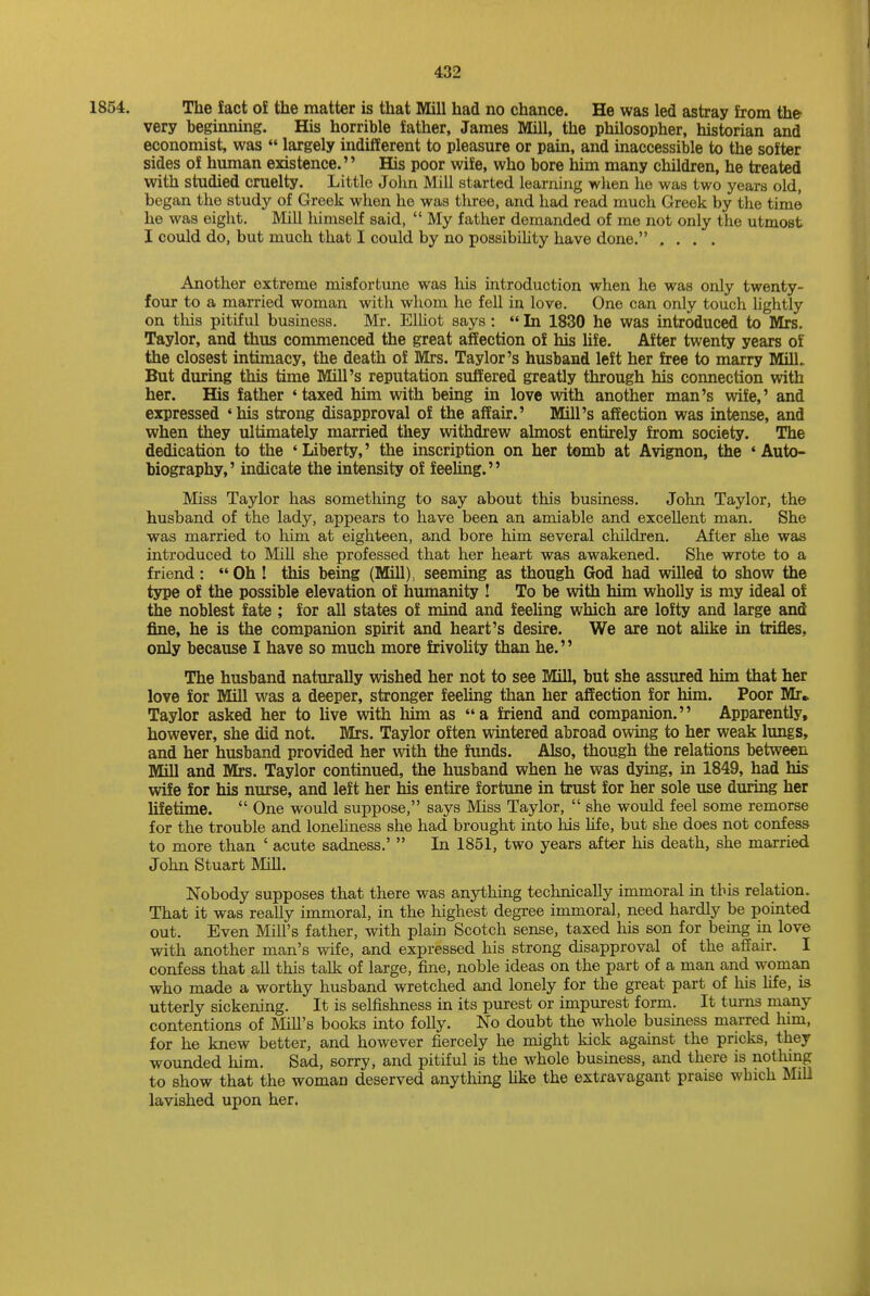 1854. The fact of the matter is that Mill had no chance. He was led astray from the very beginning. His horrible father, James Mill, the philosopher, historian and economist, was  largely indifferent to pleasure or pain, and inaccessible to the softer sides of human existence. His poor wife, who bore him many children, he treated with studied cruelty. Little John Mill started learning when he was two years old, began the study of Greek when he was three, and had read much Greek by the time he was eight. Mill himself said,  My father demanded of me not only the utmost I could do, but much that I could by no possibility have done. , . . . Another extreme misfortune was his introduction when he was only twenty- four to a married woman with whom he fell in love. One can only touch lightly on this pitiful business. Mr. Elliot says :  In 1830 he was introduced to Mrs. Taylor, and thus commenced the great affection of his life. After twenty years of the closest intimacy, the death of Mrs. Taylor's husband left her free to marry Mill. But during this time Mill's reputation suffered greatly through his connection with her. His father 'taxed him with being in love with another man's wife,' and expressed 'his strong disapproval of the affair.' Mill's affection was intense, and when they ultimately married they withdrew almost entirely from society. The dedication to the 'Liberty,' the inscription on her tomb at Avignon, the 'Auto- biography,' indicate the intensity of feeling. Miss Taylor has something to say about this business. John Taylor, the husband of the lady, appears to have been an amiable and excellent man. She was married to him at eighteen, and bore him several children. After she was introduced to Mill she professed that her heart was awakened. She wrote to a friend: Oh ! this being (Mill), seeming as though God had willed to show the type of the possible elevation of humanity ! To be with him wholly is my ideal of the noblest fate ; for all states of mind and feeling which are lofty and large and fine, he is the companion spirit and heart's desire. We are not alike in trifles, only because I have so much more frivolity than he. The husband naturally wished her not to see Mill, but she assured him that her love for Mill was a deeper, stronger feeling than her affection for him. Poor Mr,. Taylor asked her to live with him as a friend and companion. Apparently, however, she did not. Mrs. Taylor often wintered abroad owing to her weak lungs, and her husband provided her with the funds. Also, though the relations between Mill and Mrs. Taylor continued, the husband when he was dying, in 1849, had his wife for his nurse, and left her his entire fortune in trust for her sole use during her lifetime.  One would suppose, says Miss Taylor,  she would feel some remorse for the trouble and loneliness she had brought into his life, but she does not confess to more than ' acute sadness.'  In 1851, two years after his death, she married John Stuart Mill. Nobody supposes that there was anything technically immoral in this relation. That it was really immoral, in the highest degree immoral, need hardly be pointed out. Even Mill's father, with plain Scotch sense, taxed his son for being in love with another man's wife, and expressed his strong disapproval of the affair. I confess that all this talk of large, fine, noble ideas on the part of a man and woman who made a worthy husband wretched and lonely for the great part of his life, is utterly sickening. It is selfishness in its purest or impurest form. It turns many contentions of Mill's books into folly. No doubt the whole business marred him, for he knew better, and however fiercely he might kick against the pricks, they wounded him. Sad, sorry, and pitiful is the whole business, and there is nothing to show that the woman deserved anything like the extravagant praise which Mill lavished upon her.