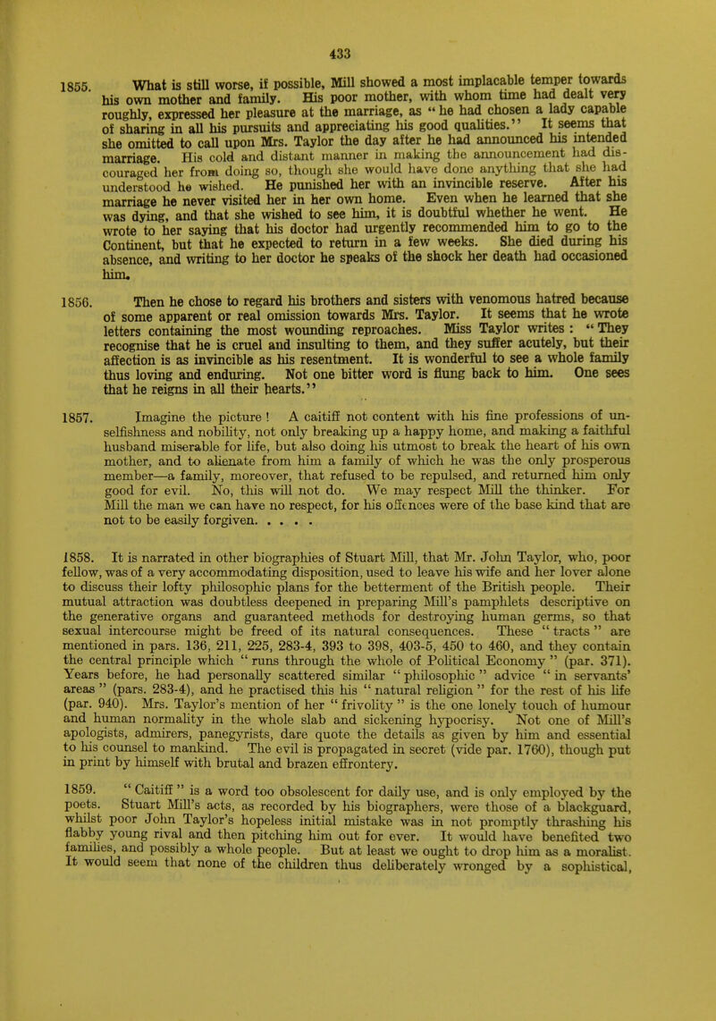 1855 What is still worse, if possible, Mill showed a most implacable temper towards his own mother and family. His poor mother, with whom time had dealt very roughly, expressed her pleasure at the marriage, as  he had chosen a lady capable of sharing in all his pursuits and appreciating his good qualities. It seems that she omitted to call upon Mrs. Taylor the day after he had announced his intended marriage. His cold and distant manner in making the announcement had dis- couraged her from doing so, though she would have done anything that she had understood he wished. He punished her with an invincible reserve. After his marriage he never visited her in her own home. Even when he learned that she was dying, and that she wished to see him, it is doubtful whether he went. He wrote to her saying that his doctor had urgently recommended him to go to the Continent, but that he expected to return in a few weeks. She died during his absence, and writing to her doctor he speaks of the shock her death had occasioned him. 1856. Then he chose to regard his brothers and sisters with venomous hatred because of some apparent or real omission towards Mrs. Taylor. It seems that he wrote letters containing the most wounding reproaches. Miss Taylor writes :  They recognise that he is cruel and insulting to them, and they suffer acutely, but their affection is as invincible as his resentment. It is wonderful to see a whole family thus loving and enduring. Not one bitter word is flung back to him. One sees that he reigns in all their hearts. 1857. Imagine the picture ! A caitiff not content with his fine professions of un- selfishness and nobility, not only breaking up a happy home, and making a faithful husband miserable for fife, but also doing his utmost to break the heart of his own mother, and to alienate from him a family of which he was tbe only prosperous member—a family, moreover, that refused to be repulsed, and returned him only good for evil. No, this will not do. We may respect Mill the thinker. For Mill the man we can have no respect, for his offences were of the base kind that are not to be easily forgiven 1858. It is narrated in other biographies of Stuart Mill, that Mr. John Taylor, who, poor fellow, was of a very accommodating disposition, used to leave his wife and her lover alone to discuss their lofty philosophic plans for the betterment of the British people. Their mutual attraction was doubtless deepened in preparing Mill's pamphlets descriptive on the generative organs and guaranteed methods for destroying human germs, so that sexual intercourse might be freed of its natural consequences. These  tracts  are mentioned in pars. 136, 211, 225, 283-4, 393 to 398, 403-5, 450 to 460, and they contain the central principle which runs through the whole of Political Economy (par. 371). Years before, he had personally scattered similar  philosophic  advice  in servants' areas  (pars. 283-4), and he practised this his  natural religion  for the rest of his life (par. 940). Mrs. Taylor's mention of her  frivolity  is the one lonely touch of humour and human normality in the whole slab and sickening hypocrisy. Not one of Mill's apologists, admirers, panegyrists, dare quote the details as given by him and essential to his counsel to mankind. The evil is propagated in secret (vide par. 1760), though put in print by himself with brutal and brazen effrontery. 1859.  Caitiff  is a word too obsolescent for daily use, and is only employed by the poets. Stuart Mill's acts, as recorded by his biographers, were those of a blackguard, whilst poor John Taylor's hopeless initial mistake was in not promptly thrashing his flabby young rival and then pitching him out for ever. It would have benefited two families, and possibly a whole people. But at least we ought to drop Mm as a moralist. It would seem that none of the children thus deliberately wronged by a sophistical,