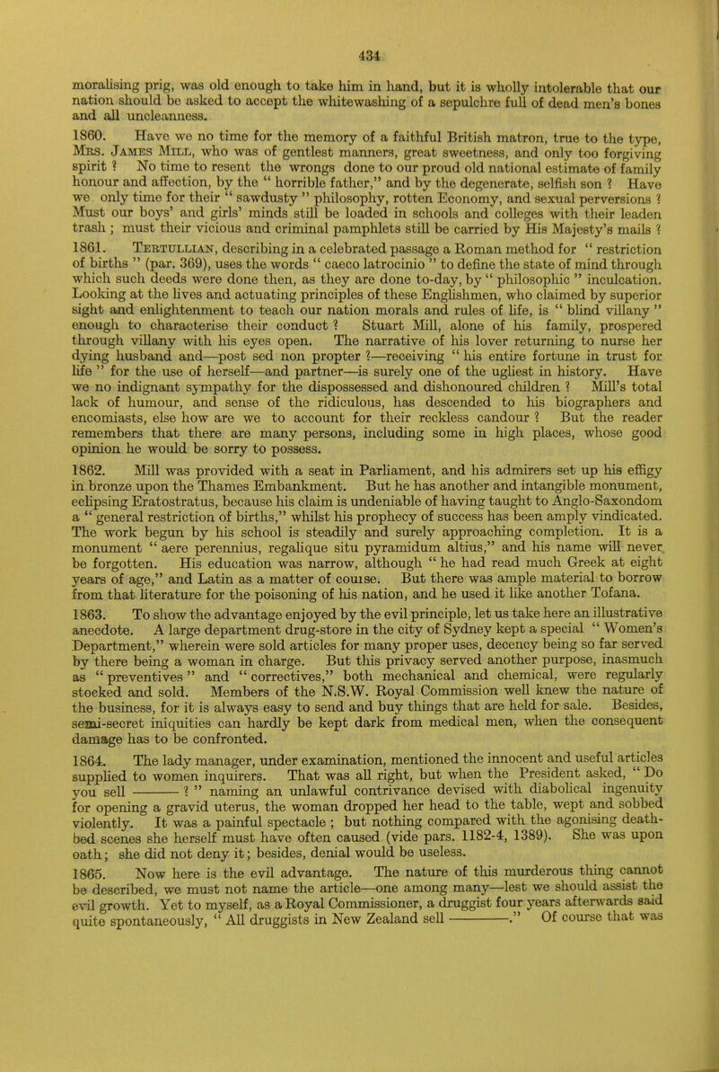 moralising prig, was old enough to take him in hand, but it is wholly intolerable that our nation should bo asked to accept the whitewashing of a sepulchre full of dead men's bones and all uncleanness. 1860. Have we no time for the memory of a faithful British matron, true to the type, Mrs. James Mill, who was of gentlest manners, great sweetness, and only too forgiving spirit ? No time to resent the wrongs done to our proud old national estimate of family honour and affection, by the  horrible father, and by the degenerate, selfish son ? Have we only time for their  sawdusty  philosophy, rotten Economy, and sexual perversions ? Must our boys' and girls' minds still be loaded in schools and colleges with their leaden trash ; must their vicious and criminal pamphlets still be carried by His Majesty's mails ? 1861. Tertullian, describing in a celebrated passage a Roman method for  restriction of births  (par. 369), uses the words  caeco latrocinio  to define the state of mind through which such deeds were done then, as they are done to-day, by  philosophic  inculcation. Looking at the lives and actuating principles of these Englishmen, who claimed by superior sight and enlightenment to teach our nation morals and rules of life, is  blind villany  enough to characterise their conduct ? Stuart Mill, alone of his family, prospered through villany with his eyes open. The narrative of his lover returning to nurse her dying husband and—post sed non propter %—receiving  his entire fortune in trust for life  for the use of herself—and partner—is surely one of the ugliest in history. Have we no indignant sympathy for the dispossessed and dishonoured children ? Mill's total lack of humour, and sense of the ridiculous, has descended to his biographers and encomiasts, else how are we to account for their reckless candour % But the reader remembers that there are many persons, including some in high places, whose good opinion he would be sorry to possess. 1862. Mill was provided with a seat in Parliament, and his admirers set up his effigy in bronze upon the Thames Embankment. But he has another and intangible monument, eclipsing Eratostratus, because his claim is undeniable of having taught to Anglo-Saxondom a  general restriction of births, whilst his prophecy of success has been amply vindicated. The work begun by his school is steadily and surely approaching completion. It is a monument  aere perennius, regalique situ pyramidum altius, and his name will never be forgotten. His education was narrow, although  he had read much Greek at eight years of age, and Latin as a matter of couise. But there was ample material to borrow from that literature for the poisoning of his nation, and he used it like another Tofana. 1863. To show the advantage enjoyed by the evil principle, let us take here an illustrative anecdote. A large department drug-store in the city of Sydney kept a special  Women's Department, wherein were sold articles for many proper uses, decency being so far served by there being a woman in charge. But this privacy served another purpose, inasmuch as  preventives and  correctives, both mechanical and chemical, were regularly stocked and sold. Members of the N.S.W. Royal Commission well knew the nature of the business, for it is always easy to send and buy things that are held for sale. Besides, semi-secret iniquities can hardly be kept dark from medical men, when the consequent damage has to be confronted. 1864. The lady manager, under examination, mentioned the innocent and useful articles supplied to women inquirers. That was all right, but when the President asked,  Do yOU seii ? » naming an unlawful contrivance devised with diabolical ingenuity for opening a gravid uterus, the woman dropped her head to the table, wept and sobbed violently. It was a painful spectacle ; but nothing compared with the agonising death- bed scenes she herself must have often caused (vide pars. 1182-4, 1389). She was upon oath; she did not deny it; besides, denial would be useless. 1865. Now here is the evil advantage. The nature of this murderous thing cannot be described, we must not name the article—one among many—lest we should assist the evil growth. Yet to myself, as a Royal Commissioner, a druggist four years afterwards said quite spontaneously,  All druggists in New Zealand sell . Of course that was