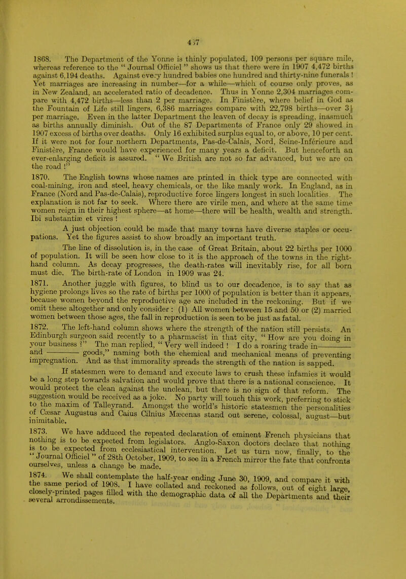 4>7 18G8. The Department of tho Yonne is thinly populated, 109 persons per square mile, whereas reference to the  Journal Officiel  shows us that there were in 1907 4,472 births against 6,194 deaths. Against ove;y hundred babies one hundred and thirty-nine funerals ! Yet marriages are increasing in number—for a while—which of course only proves, as in New Zealand, an accelerated ratio of decadence. Thus in Yonne 2,304 marriages com- pare with 4,472 births—less than 2 per marriage. In Finistere, where belief in God as the Fountain of Life still lingers, 0,386 marriages compare with 22,798 births—over 3i per marriage. Even in the latter Department the leaven of decay is spreading, inasmuch as births annually diminish. Out of the 87 Departments of France only 29 showed in 1907 excess of births over deaths. Only 16 exhibited surplus equal to, or above, 10 per cent. If it were not for four northern Departments, Pas-de-Calais, Nord, Seine-Inferieure and Finistere, France would have experienced for many years a deficit. But henceforth an ever-enlarging deficit is assured.  We British are not so far advanced, but we are on the road ! 1870. The English towns whose names are printed in thick type are connected with coal-mining, iron and steel, heavy chemicals, or the like manly work. In England, as in France (Nord and Pas-de-Calais), reproductive force lingers longest in such localities. The explanation is not far to seek. Where there are virile men, and where at the same time women reign in their highest sphere—at home—there will be health, wealth and strength. Ibi substantia et vires ! A just objection could be made that many towns have diverse staples or occu- pations. Yet the figures assist to show broadly an important truth. The line of dissolution is, in the case of Great Britain, about 22 births per 1000 of population. It will be seen how close to it is the approach of the towns in the right- hand column. As decay progresses, the death-rates will inevitably rise, for all born must die. The birth-rate of London in 1909 was 24. 1871. Another juggle with figures, to blind us to our decadence, is to say that as hygiene prolongs lives so the rate of births per 1000 of population is better than it appears, because women beyond the reproductive age are included in the reckoning. But if we omit these altogether and only consider : (1) All women between 15 and 50 or (2) married women between those ages, the fall in reproduction is seen to be just as fatal. 1872. The left-hand column shows where the strength of the nation still persists. An Edinburgh surgeon said recently to a pharmacist in that city,  How are you doing in your business ? The man replied,  Very well indeed ! I do a roaring trade in and - goods, naming both the chemical and mechanical means of preventing impregnation. And as that immorality spreads the strength of the nation is sapped. If statesmen were to demand and execute laws to crush these infamies it would be a long step towards salvation and would prove that there is a national conscience. It would protect the clean against the unclean, but there is no sign of that reform The suggestion would be received as a joke. No party will touch this work, preferring to stick to the maxim of Talleyrand. Amongst the world's historic statesmen the personalities of Caesar Augustus and Caius Cilnius Maecenas stand out serene, colossal, august—but inimitable. 6 1873. We have adduced the repeated declaration of eminent French physicians that nothing is to be expected from legislators. Anglo-Saxon doctors declare that notlung » t VnJf^ from ecclesiastical intervention. Let us turn now, finally, to the Journal Officiel of 28th October, 1909, to see in a French mirror the fate that confronts ourselves, unless a change be made. 1874. We shall contemplate the half-year ending June 30, 1909, and compare it with the same period of 1908 I have collated and reckoned as follows, out o7etght laTge