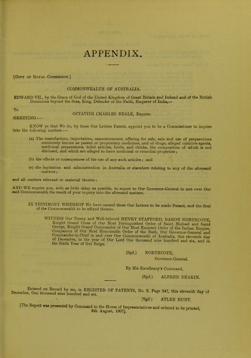 APPENDIX [Copy op Royai* Commission.] COMMONWEALTH OF AUSTRALIA. EDWARD VII., by the Grace of God of the United Kingdom of Great Britain and Ireland and of the British Dominions beyond the Seas, King, Defender of the Faith, Emperor of India,— To OCTAVIUS CHARLES BEALE, Esquire. GREETING :— KNOW ye that We do, by these Our Letters Patent, appoint you to be a Commissioner to inquiro Into the following matters:— (a) The manufacture, importation, announcements, offering for sale, sale and use of preparations commonly known as patent or proprietary medicines, and of drugs, alleged curative agents, medicinal preparations, toilet articles, foods, and drinks, the composition of which is not disclosed, and which are alleged to have medicinal or remedial properties; (b) the effects or consequences of the use of any such articles; and (e) the legislation and administration in Australia or elsewhere relating to any of the aforesaid matters; and all matters relevant or material thereto: AND WE require you, with as little delay as possible, to report to Our Governor-General in and over Our said Commonwealth the result of your inquiry into the aforesaid matters. IN TESTIMONY WHEREOF We have caused these Our Letters to be made Patent, and the Seal of the Commonwealth to be affixed thereto. WITNESS Our Trusty and Well-beloved HENRY STAFFORD, BARON NORTHCOTE, Knight Grand Cross of Our Most Distinguished Order of Saint Michael and Saint George, Knight Grand Commander of Our Most Eminent Order of the Indian Empire Companion of Our Most Honourable Order of the Bath, Our Governor-General and Commander-in-Chief in and over Our Commonwealth of Australia, this eleventh day of December, in the year of Our Lord One thousand nine hundred and six, and in the Sixth Year of Our Reign. (Sgd.) NORTHCOTE, Governor- General. By His Excellency's Command, (Sgd.) ALFRED DEAKIN. T>™^En^rel0n RTr? hl me> in REGISTER OF PATENTS, No. 2, Page 347, this eleventh day of December, One thousand nine hundred and six. 8 ' veura aa' 01 'Sgd.) ATLEE HUNT. [The Report was presented by Command to the House of Representatives and ordered to be printed 8th August, 1907]. *