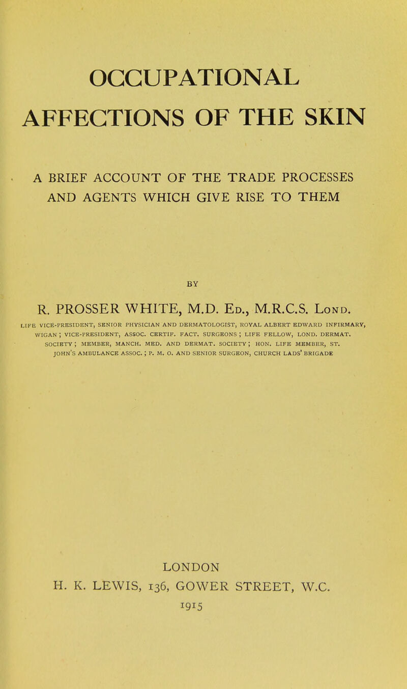 AFFECTIONS OF THE SKIN A BRIEF ACCOUNT OF THE TRADE PROCESSES AND AGENTS WHICH GIVE RISE TO THEM BY R. PROSSER WHITE, M.D. Ed., M.R.C.S. Lond. life vice-president, senior physician and dermatologist, royal albert edward infirmary, wigan ; vice-president, assoc. certif. fact. surgeons ; life fellow, lond. dermat. society ; member, manch. med. and dermat. society ; hon. life member, st. john's ambulance assoc. ; p. m. o. and senior surgeon, church lads' brigade LONDON H. K. LEWIS, 136, GOWER STREET, W.C. 1915