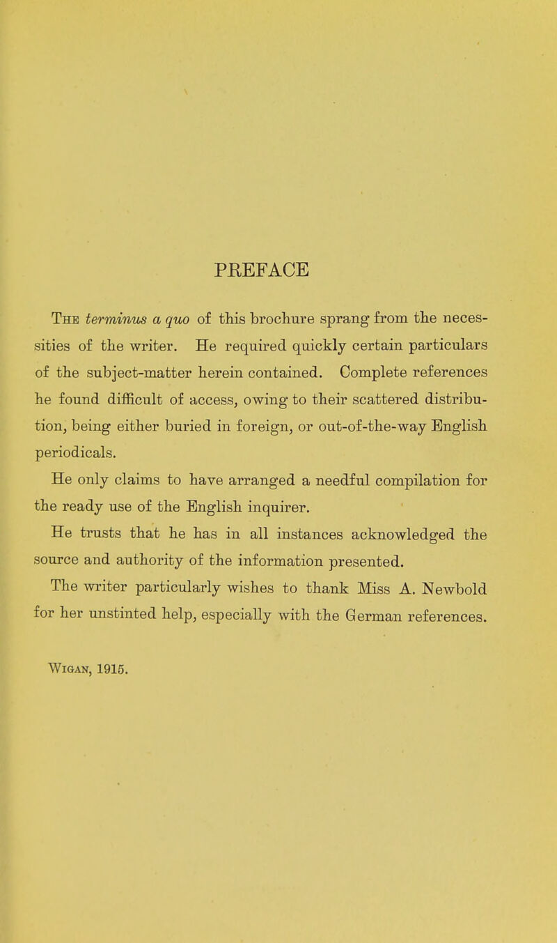 PEEFACE The terminus a quo of this brochure sprang from the neces- sities of the writer. He required quickly certain particulars of the subject-matter herein contained. Complete references he found difficult of access, owing to their scattered distribu- tion, being either buried in foreign, or out-of-the-way English periodicals. He only claims to have arranged a needful compilation for the ready use of the English inquirer. He trusts that he has in all instances acknowledged the source and authority of the information presented. The writer particularly wishes to thank Miss A. Newbold for her unstinted help, especially with the German references. Wigan, 1915.