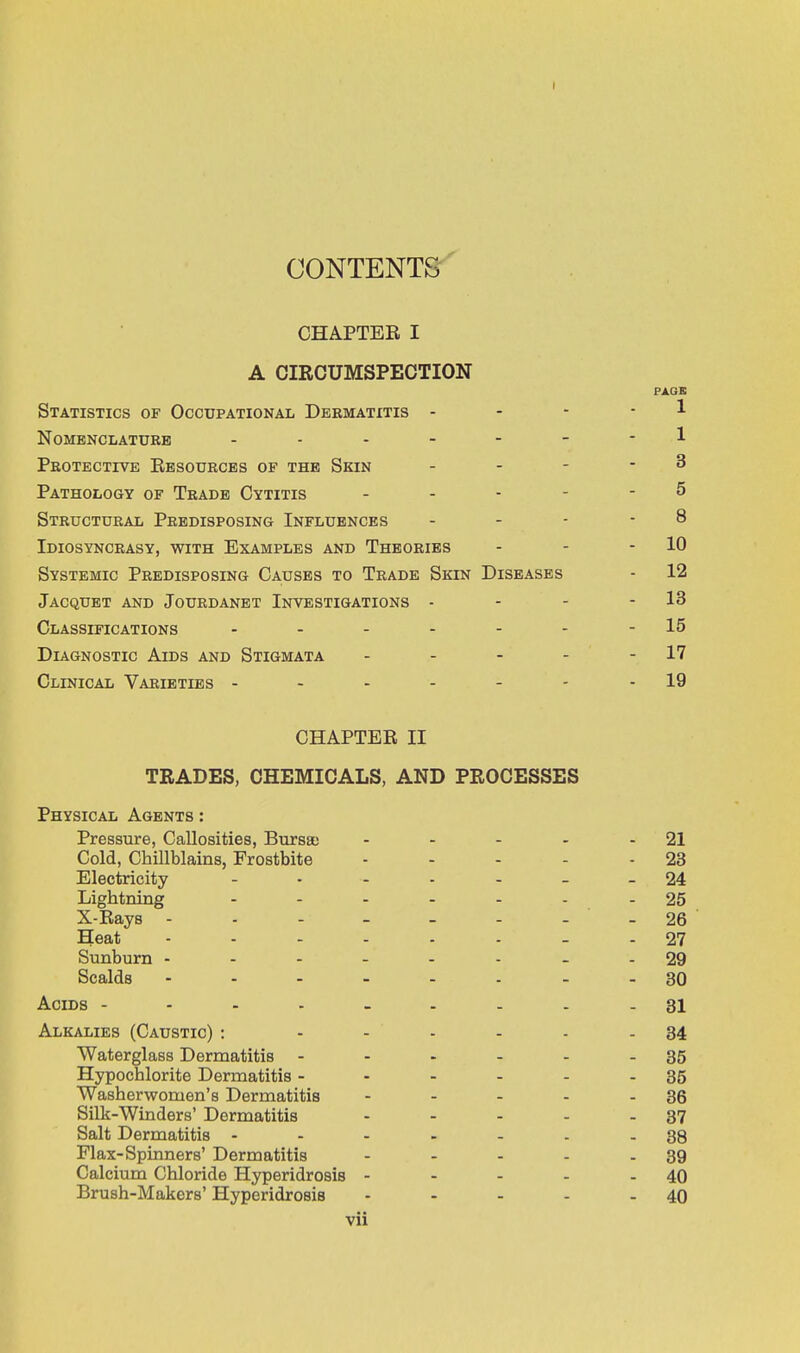 CONTENTS CHAPTER I A CIRCUMSPECTION Statistics of Occupational Dermatitis - Nomenclature - Protective Resources of the Skin Pathology of Trade Cytitis Structural Predisposing Influences Idiosyncrasy, with Examples and Theories Systemic Predisposing Causes to Trade Skin Jacquet and Jourdanet Investigations - Classifications .... Diagnostic Aids and Stigmata Clinical Varieties - CHAPTER II TRADES, CHEMICALS, AND PROCESSES Physical Agents : Pressure, Callosities, Bursa; - - - - 21 Cold, Chillblains, Frostbite - - - - 23 Electricity - 24 Lightning - - 25 X-Rays - - - - - - - 26 Heat 27 Sunburn 29 Scalds 30 Acids --------- 81 Alkalies (Caustic) : - - - - - 34 Waterglass Dermatitis - - - - - - 35 Hypochlorite Dermatitis - - - - - - 35 Washerwomen's Dermatitis - - - - - 36 Silk-Winders' Dermatitis - - - - - 37 Salt Dermatitis ... - - - - 38 Flax-Spinners' Dermatitis - - - - - 39 Calcium Chloride Hyperidrosis - - - - - 40 Brush-Makers' Hyperidrosis - - - - - 40 vii PAGE 1 1 3 5 8 - 10 [SEASES - 12 - 13 - 15 - 17 - 19