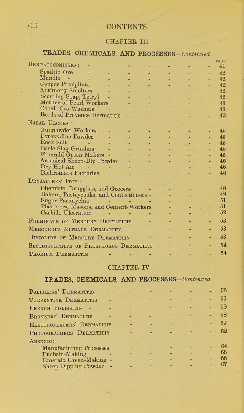 CHAPTER III TRADES, CHEMICALS, AND PROCESSES-Contoed Dermatoconioses : - - - - . . . P 41 Spathic Ore 42 Mundic -..-....42 Copper Precipitate - - - - - - 42 Antimony Smelters - - - - - - 42 Scouring Soap, Tetryl - - . - - - 42 Mother-of-Pearl Workers - - - - - 43 Cobalt Ore-Washers - - - - - 43 Reeds of Provence Dermatitis - - - - - 43 Nasal Ulcers : Gunpowder-Workers Pyroxydine Powder Rock Salt Basic Slag Grinders Emerald Green Makers - Arsenical Sheep-Dip Powder Dry Hot Air Bichromate Factories Drysalters' Itch : Chemists, Druggists, and Grocers - - - - 48 Bakers, Pastrycooks, and Confectioners - - - - 49 Sugar Paronychia - - - - - - 51 Plasterers, Masons, and Cement-Workers - - - 51 Carbide Ulceration - - - - - - 52 Fulminate of Mercury Dermatitis - - - - 53 Mercurous Nitrate Dermatitis - - - - - 53 Biniodide of Mercury Dermatitis - - - - 53 Sesquisulphite of Phosphorus Dermatitis - - - 54 Thorium Dermatitis - - - - - - 54 CHAPTER IV TRADES, CHEMICALS, AND VROGESSES-Continued Polishers' Dermatitis Turpentine Dermatitis French Polishing - Bronzers' Dermatitis Electroplaters' Dermatitis Photographers' Dermatitis Arsenic : Manufacturing Processes Fuchsin-Making Emerald Green-Making - Sheep-Dipping Powder - 45 45 45 45 45 46 46 46 - 56 - 57 - 58 - 58 - 59 - 62