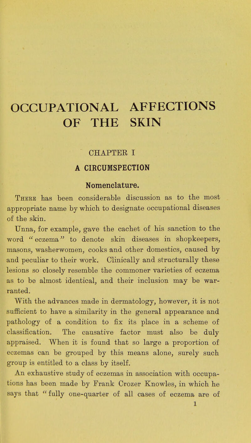 OCCUPATIONAL AFFECTIONS OF THE SKIN CHAPTER I A CIRCUMSPECTION Nomenclature. There has been considerable discussion as to the most appropriate name by which to designate occupational diseases of the skin. Unna, for example, gave the cachet of his sanction to the word  eczema to denote skin diseases in shopkeepers, masons, washerwomen, cooks and other domestics, caused by and peculiar to their work. Clinically and structurally these lesions so closely resemble the commoner varieties of eczema as to be almost identical, and their inclusion may be war- ranted. With the advances made in dermatology, however, it is not sufficient to have a similarity in the general appearance and pathology of a condition to fix its place in a scheme of classification. The causative factor must also be duly appraised. When it is found that so large a proportion of eczemas can be grouped by this means alone, surely such group is entitled to a class by itself. An exhaustive study of eczemas in association with occupa- tions has been made by Frank Crozer Knowles, in which he says that  fully one-quarter of all cases of eczema are of