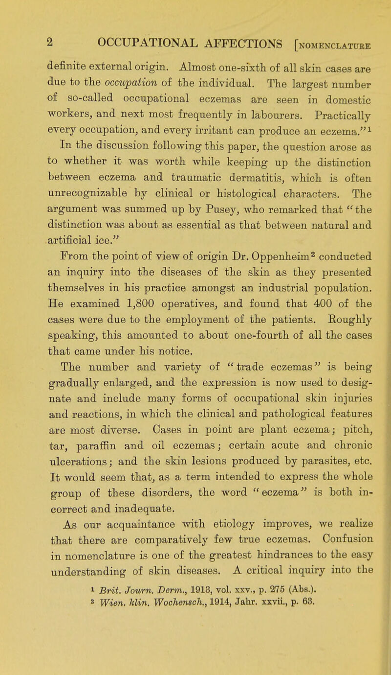 definite external origin. Almost one-sixth of all skin cases are due to the occupation of the individual. The largest number of so-called occupational eczemas are seen in domestic workers, and next most frequently in labourers. Practically every occupation, and every irritant can produce an eczema.1 In the discussion following this paper, the question arose as to whether it was worth while keeping up the distinction between eczema and traumatic dermatitis, which is often unrecognizable by clinical or histological characters. The argument was summed up by Pusey, who remarked that the distinction was about as essential as that between natural and artificial ice. From the point of view of origin Dr. Oppenheim2 conducted an inquiry into the diseases of the skin as they presented themselves in his practice amongst an industrial population. He examined 1,800 operatives, and found that 400 of the cases were due to the employment of the patients. Roughly speaking, this amounted to about one-fourth of all the cases that came under his notice. The number and variety of trade eczemas is being gradually enlarged, and the expression is now used to desig- nate and include many forms of occupational skin injuries and reactions, in which the clinical and pathological features are most diverse. Cases in point are plant eczema; pitch, tar, paraffin and oil eczemas; certain acute and chronic ulcerations; and the skin lesions produced by parasites, etc. It would seem that, as a term intended to express the whole group of these disorders, the word eczema is both in- correct and inadequate. As our acquaintance with etiology improves, we realize that there are comparatively few true eczemas. Confusion in nomenclature is one of the greatest hindrances to the easy understanding of skin diseases. A critical inquiry into the 1 Brit. Journ. Derm., 1913, vol. xxv., p. 275 (Abs.).