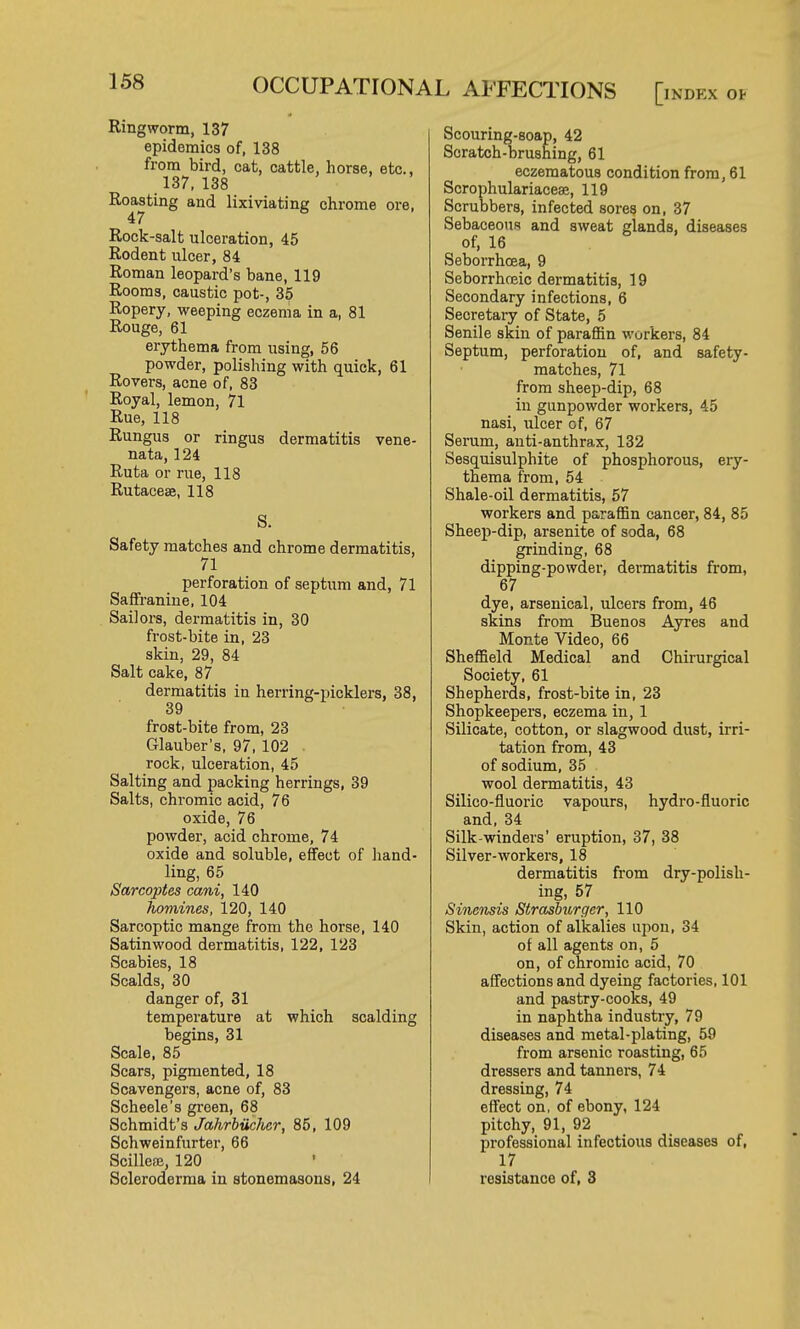Ringworm, 137 epidemics of, 138 from bird, cat, cattle, horse, etc., 137, 138 Roasting and lixiviating chrome ore, 47 Rock-salt ulceration, 45 Rodent ulcer, 84 Roman leopard's bane, 119 Rooms, caustic pot-, 35 Ropery, weeping eczema in a, 81 Rouge, 61 erythema from using, 56 powder, polishing with quick, 61 Rovers, acne of, 83 Royal, lemon, 71 Rue, 118 Rungus or ringus dermatitis vene- nata, 124 Ruta or rue, 118 Rutaceae, 118 S. Safety matches and chrome dermatitis, 71 perforation of septum and, 71 Saffranine, 104 Sailors, dermatitis in, 30 frost-bite in, 23 skin, 29, 84 Salt cake, 87 dermatitis in herring-picklers, 38, 39 frost-bite from, 23 Glauber's, 97, 102 . rock, ulceration, 45 Salting and packing herrings, 39 Salts, chromic acid, 76 oxide, 76 powder, acid chrome, 74 oxide and soluble, effect of hand- ling, 65 Sarcoptes cani, 140 homines, 120, 140 Sarcoptic mange from the horse, 140 Satinwood dermatitis, 122, 123 Scabies, 18 Scalds, 30 danger of, 31 temperature at which scalding begins, 31 Scale, 85 Scars, pigmented, 18 Scavengers, acne of, 83 Scheele's green, 68 Schmidt's Jahrbiichcr, 85, 109 Schweinfurter, 66 Scillece, 120 • Scleroderma in stonemasons, 24 OCCUPATIONAL AFFECTIONS [index Scouring-soap, 42 Scratch-brushing, 61 eczematous condition from, 61 Scrophulariacese, 119 Scrubbers, infected sores on, 37 Sebaceous and sweat glands, diseases of, 16 Seborrhoea, 9 Seborrhceic dermatitis, 19 Secondary infections, 6 Secretary of State, 5 Senile skin of paraffin workers, 84 Septum, perforation of, and safety- matches, 71 from sheep-dip, 68 in gunpowder workers, 45 nasi, ulcer of, 67 Serum, anti-anthrax, 132 Sesquisulphite of phosphorous, ery- thema from, 54 Shale-oil dermatitis, 57 workers and paraffin cancer, 84, 85 Sheep-dip, arsenite of soda, 68 grinding, 68 dipping-powder, dermatitis from, 67 dye, arsenical, ulcers from, 46 skins from Buenos Ayres and Monte Video, 66 Sheffield Medical and Chirurgical Society, 61 Shepherds, frost-bite in, 23 Shopkeepers, eczema in, 1 Silicate, cotton, or slagwood dust, irri- tation from, 43 of sodium, 35 wool dermatitis, 43 Silico-fluoric vapours, hydro-fluoric and, 34 Silk-winders' eruption, 37, 38 Silver-workers, 18 dermatitis from dry-polish- ing, 57 Sinensis Strasburger, 110 Skin, action of alkalies upon, 34 of all agents on, 5 on, of chromic acid, 70 affections and dyeing factories, 101 and pastry-cooks, 49 in naphtha industry, 79 diseases and metal-plating, 59 from arsenic roasting, 65 dressers and tanners, 74 dressing, 74 effect on, of ebony, 124 pitchy, 91, 92 professional infectious diseases of, 17 resistance of, 3