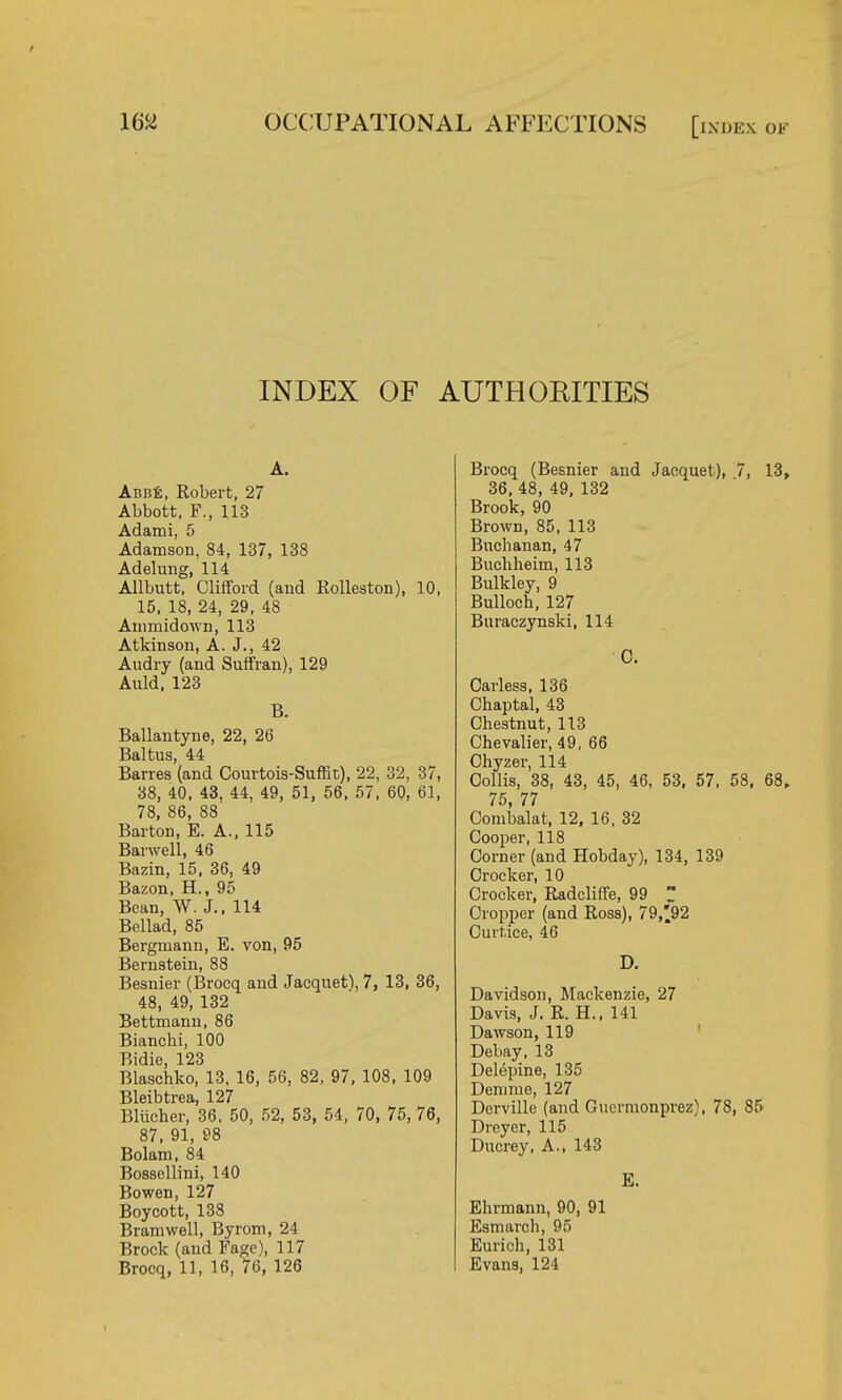 INDEX OF AUTHORITIES A. Abbe, Robert, 27 Abbott, F., 113 Adami, 5 Adamson, 84, 137, 138 Adelung, 114 Allbutt, Clifford (and Rolleston), 10, 15, 18, 24, 29, 48 Aumridown, 113 Atkinson, A. J., 42 Audry (and Suffran), 129 Anld, 123 B. Ballantyne, 22, 26 Baltus 44 Barres'(and Courtois-Suffit), 22, 32, 37, 38, 40, 43, 44, 49, 51, 56, 57, 60, 61, 78, 86, 88 Barton, E. A., 115 Barwell, 46 Bazin, 15, 36, 49 Bazon, H., 95 Bean, W. J., 114 Bellad, 85 Bergmann, E. von, 95 Bernstein, 88 Besnier (Brocq and Jacquetl, 7, 13, 36, 48, 49, 132 Bettmann, 86 Bianchi, 100 Bidie, 123 Blaschko, 13, 16, 56, 82, 97, 108, 109 Bleibtrea, 127 Bliicher, 36, 50, 52, 53, 54, 70, 75, 76, 87, 91, 98 Bolam, 84 Bossellini, 140 Bowen, 127 Boycott, 138 Bramwell, Byrom, 24 Brock (and Fage), 117 Brocq, 11, 16, 76, 126 Brocq (Besnier and Jacquet), 7, 13, 36, 48, 49, 132 Brook, 90 Brown, 85, 113 Buclianan, 47 Buchheim, 113 Bulkley, 9 Bulloch, 127 Buraczynski, 114 C. Carless, 136 Chaptal, 43 Chestnut, 113 Chevalier, 49, 66 Chyzer, 114 Collis, 38, 43, 45, 46, 53, 57, 58, 68, 75, 77 Combalat, 12, 16, 32 Cooper, 118 Corner (and Hobday), 134, 139 Crocker, 10 Crocker, Radcliffe, 99  Cropper (and Ross), 79,92 Curtice, 46 D. Davidson, Mackenzie, 27 Davis, J. R. H., 141 Dawson, 119 Debay, 13 Delepine, 135 Denime, 127 Dorville (and Gucrmonprez), 78, 85 Dreyer, 115 Ducrey, A., 143 E. Ehrmann, 90, 91 Esmarch, 95 Eurich, 131 Evans, 124