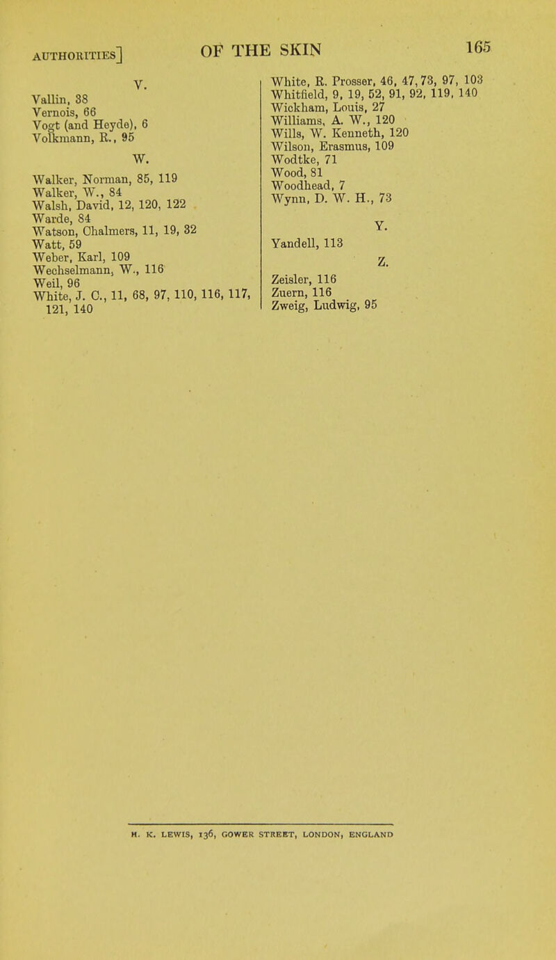 authorities] v. Vallin, 38 Vernois, 66 Vogt (and Heyde), 6 Volkmann, R., 95 W. Walker, Norman, 85, 119 Walker, W., 84 Walsh, David, 12, 120, 122 Warde, 84 Watson, Chalmers, 11, 19, 32 Watt, 59 Weber, Karl, 109 Wechselmann, W., 116 Weil, 96 White, J. C, 11, 68, 97, 110, 116, 117, 121, 140 White, R. Prosser, 46, 47,73, 97, 103 Whitfield, 9, 19, 52, 91, 92, 119, 140 Wickham, Louis, 27 Williams, A. W., 120 Wills, W. Kenneth, 120 Wilson, Erasmus, 109 Wodtke, 71 Wood, 81 Woodhead, 7 Wynn, D. W. H., 73 Y. Yandell, 113 Z. Zeisler, 116 Zuern, 116 Zweig, Ludwig, 95 H. K. LEWIS, 136, GOWER STREET, LONDON, ENGLAND